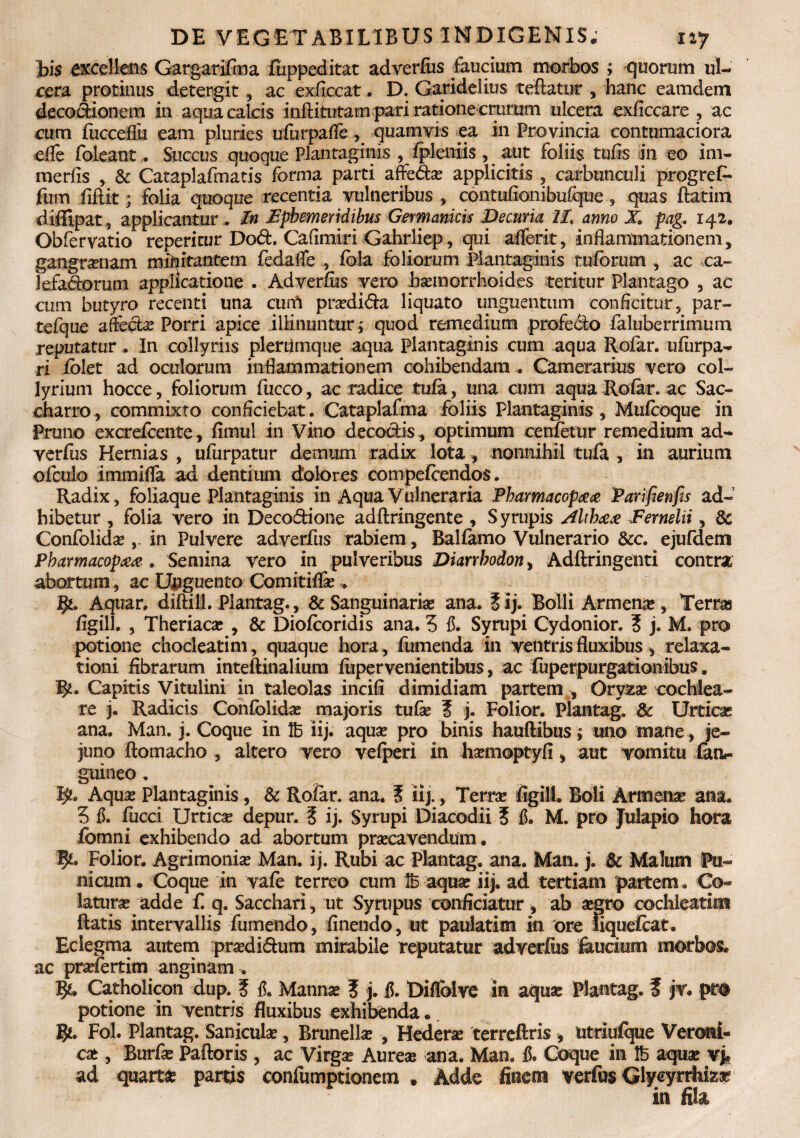 Bis excellens Gargarifma fiippeditat adverfus faucium morbos ; quorum ul¬ cera protinus detergit, ac exficcat. D. Garidelius teftatur , hanc eamdem decodionem in aqua calcis inftitutam pari ratione crurum ulcera exficcare ? ac cum fucceflii eam pluries ufurpaffe, quamvis ea in Provincia contumaciora efle foleant. Succus quoque Plantaginis , fpleniis, aut foliis tufis in eo im- m er fis , & Cataplafmatis forma parti affedas applicitis , carbunculi progrefi- fum fiftit; folia quoque recentia vulneribus , contufionibuique , quas ftatim diffipat, applicantur. In ephemeridibus Germanicis Decuria II, anno X pag, 142. Obfervatio reperitur Dod. Cafimiri Gahrliep, qui affer it , inflammationem, gangraenam militantem fedafle , fbla foliorum plantaginis ruforum , ac ca- lefadorum applicatione . Adverfus vero haemorrhoides teritur Plantago , ac cum butyro recenti una cum prasdida liquato unguentum conficitur, par- tefque afledas Porri apice illinuntur ; quod remedium profedo faluberrimum reputatur. In collyriis plerfimque aqua Plantaginis cum aqua Rofar. ufurpa- ri folet ad oculorum inflammationem cohibendam . Camerarius vero col¬ lyrium hocce, foliorum fucco, ac radice tufa, una cum aqua Rofar. ac Sac- charro, commixto conficiebat. Cataplafma foliis Plantaginis , Mufcoque in Pruno excrefcente, fimul in Vino decoctis, optimum cenfetur remedium ad¬ verfus Hernias , ufurpatur demum radix lota, nonnihil tufa , in aurium ofculo immifla ad dentium dolores compefcendos. Radix, foliaque Plantaginis in Aqua Vulneraria Pharmacop## Parifienfis ad¬ hibetur , folia vero in Decodione adftringente , S yrupis AUh&& Fernelii, & Confolidas in Pulvere adverfus rabiem, Balfamo Vulnerario &c. ejufdetn Pbarmacopaa . Semina vero in pulveribus Diarrhodon > Adftringenti contra abortum, ac Unguento Comitiflas. Aquar, diftill. Plantag., & Sanguinaria ana. tij. Bolli Armenie, Terras figill. , Theriacas , & Diofcoridis ana. 5 fi. Syrupi Cydonior. 3 j. M. pro potione chocleatim, quaque hora, (umenda in ventris fluxibus > relaxa¬ tioni fibrarum inteftinalium fiipervenientibus, ac fuperpurgationibus. fy. Capitis Vitulini in taleolas incifi dimidiam partem , Oryzas cochlea¬ re j. Radicis Confolidas majoris tufas ? j. Folior. Plantag. & Urticas ana. Man. j. Coque in 1B iij. aquas pro binis hauftibus; uno mane, je¬ juno ftomacho , altero vero vefperi in hasmoptyfi, aut vomitu (an*- guineo. ty. Aquas Plantaginis, & Rofar. ana. i iij., Terras figill. Boli Armenas ana. 5 fi. fucci Urticas depur. 5 ij. Syrupi Diacodii 5 fi. M. pro Julapio hora fomni exhibendo ad abortum prascavendum. fy' Folior. Agrimonia Man. ij. Rubi ac Plantag. ana. Man. j. & Malum Pu¬ nicum. Coque in vafe terreo cum 1B aquas iij. ad tertiam partem. Co¬ laturas adde f. q. Sacchari, ut Syrupus conficiatur, ab asgro cochleatim ftatis intervallis fumendo, finendo, ut paulatim in ore iiquefcat. Eclegma autem prasdidum mirabile reputatur adverfus faucium morbos, ac prasfertim anginam. Catholicon dup. ? fi. Mannas ? j. fi. Diflblve in aquae Plantag. f jv. pro potione in ventris fluxibus exhibenda. 5*. Fol. Plantag. Saniculas, Brunellas , Hederae terreftris , utriufque Veroni- cae , Burfas Paftoris , ac Virgae Aureas ana. Man. fi. Coque in 1B aquas vj, ad quarta partis confumptionem . Adde finem verfus Glyeyrrhiza? in fila