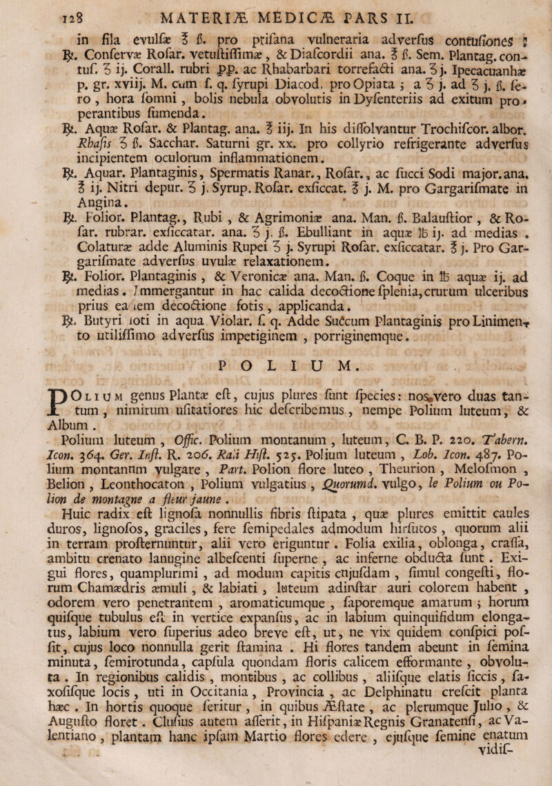 in fila evulfae § fi. pro ptifana vulneraria adverfus contufiones 2 Confervae Rofar. vetuftiflimae , & Diafcordii ana. t fi. Sem. Plantag. con- tuf. 3 ij. Corall. rubri f>J>. ac Rhabarbari torrefa&i ana. 5 j. Ipecacuanhse p. gr. xviij. M. cum f. q. fyrupi Diacod, proOpiara j a 3 j. ad 5 j, fi. fe- ro , hora fomni, bolis nebula obvolutis in Dyfienteriis ad exitum pro - perantibus (umenda. 5*. Aquas Rofar. & Plantag. ana. I iij. In his difiolvantur Trochifcor. albor. Rhafis 3 fi. Sacchar. Saturni gr. xx. pro collyrio refrigerante adverfus incipientem oculorum inflammationem. %(. Aquar. Plantaginis, Spermatis Ranar., Rofar., ac fucci Sodi major.ana. S ij. Nitri depur. 3 j, Syrup. Rofar. exficcat. ? j. M. pro Gargarifmate in Angina. gi. Folior. Plantag., Rubi , & Agrimonias ana. Man. fi. Balauftior , & Ro¬ far. rubrar. exficcatar. ana. 3 j. fi. Ebulliant in aquas 2b ij. ad medias . Colaturas adde Aluminis Rupei 3 j. Syrupi Rofar. exficcatar. 5 j. Pro Gar¬ garifmate adverfus uvulas relaxationem. 5*. Folior. Plantaginis , & Veronicas ana. Man. fi. Coque in lb aquas ij. ad medias. Immergantur in hac calida decociionefplenia,crurum ulceribus prius eadem deco&ione fotis, applicanda. Butyri loti in aqua Violar. f. q. Adde Sutaim Plantaginis proLinimenT to utiliffimo adverfus impetiginem , porriginemque. POLIUM. POlium genus Plantas, eft, cujus plures finit fpecies: no$*vero duas tan¬ tum, nimirum ufitatiores hic defcribemus , nempe Polium luteum, Album . Polium luteum , Offic. Polium montanum , luteum, C. B. P. 220. Tabem. Icon. 3<54. Ger. Infl. R. 206. Rali Hift. 525. Polium luteum , Lob. Icon. 487. Po¬ lium montannm vulgare , Part. Polion flore luteo , Theurion , Melofmon , Belion , Leonthocaton , Polium vulgatius , jQuorumd. vulgo, le Polium ou Po¬ lion de montagne a flem jaune . Huic radix eft lignofa nonnullis fibris ftipata , quae plures emittit caules duros, lignofos, graciles, fere femipedales admodum hirfutos , quorum alii in terram profternuntur, alii vero eriguntur. Folia exilia, oblonga, crafla, ambitu orenato lanugine albefcenti fuperne , ac inferne obducta funt . Exi¬ gui flores, quamplurimi , ad modum capitis cnjufdam , fimul congefti, flo¬ rum Chamasdris aemuli, & labiati , luteum adinftar auri colorem habent , odorem vero penetrantem , aromaticumque , faporemque amarum ; horum quifque tubulus eft in vertice expanfiis, ac in labium quinquifidum elonga- tus, labium vero fuperius adeo breve eft, ut, ne vix quidem confpici pof- fit, cujus loco nonnulla gerit ftaraina . Hi flores tandem abeunt in femina minuta, femirotunda, capfula quondam floris calicem efformante , obvolu¬ ta . In regionibus calidis , montibus , ac collibus , aliifque elatis ficcis, fa- xofifque locis , uti in Occitania, Provincia , ac Delphinatu crefcit planta haec . In hortis quoque feritur , in quibus ALftate , ac plerumque Julio , & Augufto floret. Clufius autem aflerit, in Hifpaniae Regnis Granatenfi, ac Va¬ lent iano , plantam hanc ipfam Martio flores edere , ejufque femine enatum vidiF-