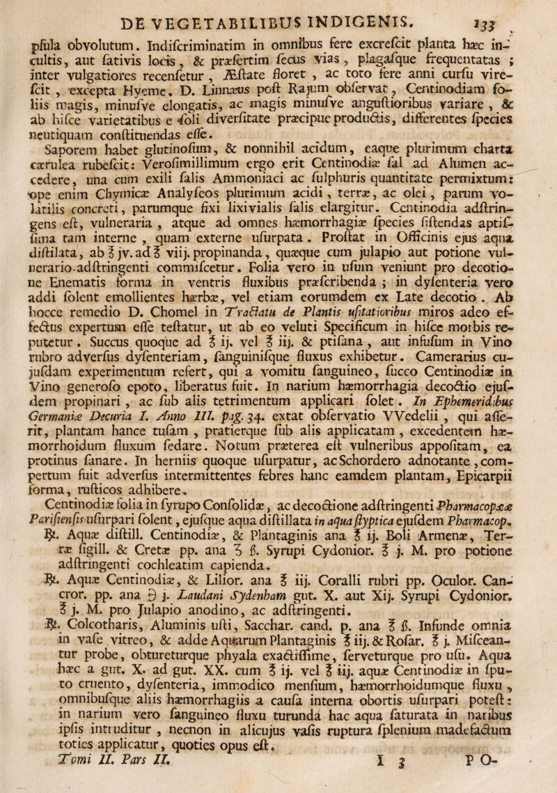 jpfuia obvolutum, Indifcriminatim in omnibus fere excrefcit planta ha?c in¬ cultis, aut fativis locis, & pra?fertim (heus vias, pkgafque frequentatas ; inter vulgatiores recenfetur , iEftate floret 5 ac toto fere anni curfu vire- fcit , excepta Hyerne. D. Linnxus poft Rajum obfervat, Centinodiam fo¬ liis magis, minufve elongatis, ac magis minufve anguftioribus variare , &; ab hifce varietatibus e 4bli diverfitate pracipueprodudis, differentes fpecies neutiquam conftituendas efle. Saporem habet glutinofiim, & nonnihil acidum, eaque plurimum charta carulea rubebit: Verofimillimum ergo erit Centinodiam fai .ad Alumen ac¬ cedere, una cum exili falis Ammoniaci ac fuiphuris quantitate permixtum; ops enim Chymica? Analyfeos plurimum acidi, terrae, ac olei, parum vo¬ latilis concreti, parumque fixi lixivialis falis elargitur. Centinodia adftrin- gens eft, vulneraria , atque ad omnes haemorrhagiae fpecies flftendas aptif. flma tam interne „ quam externe ufurpata. Proflat in OfHcinis ejus aqua diftilata, ab?jv.ad5 vi i j. propinanda, quaque cum julapio aut potione vul¬ nerario-ad ftringenti commifcetur. Folia vero in ufum veniunt pro decotio- ne Enematis forma in ventris fluxibus praferibenda ; in dyfenteria vero addi (olent emollientes harba, vel etiam eorumdem ex Late decotio .. Ab hocce remedio D. Chomel in T'r affatu de Plantis ufitatioribus miros adeo ef~ fedus expertum efle teftatur, ut ab eo veluti Specificum in hifce morbis re¬ putetur . Succus quoque ad i ij. vel 5 iij. & ptifana, aut infufum in Vino rubro adverfus dyfenteriam, fanguinifque fluxus exhibetur. Camerarius cu- jufdam experimentum refert, qui a vomitu fanguineo, fucco Centinodise in Vino generofb epoto, liberatus fuit. In narium haemorrhagia deco&io ejuf- dem propinari, ac fub alis tetrimentum applicari folet. In Ephemeridibus Germania Decuria I. Anno III. pag. 54. extat obfervatio VVedelii , qui afle- rit, plantam hance tufam , pratierque fub alis applicatam , excedentem hae- morrhoidum fluxum fedare. Notum pra?terea ell vulneribus appofitam, ea protinus fanare. In herniis quoque ufurpatur, acSchordero adnotante,com¬ pertum fuit adverfus intermittentes febres hanc eamdem plantam, Epicarpii forma, rufticos adhibere, Centinodia? folia in fyrupo Confolida?, ac decocfione adftringenti Pharmacopaa Parifienfisufnrpm folent, ejufque aqua diftillata in aqua flyptica ejufdem Pharmacop. Aqua? diftill. Centinodia, & Plantaginis ana i ij. Boli Armenae, Ter¬ ra flgili. & Creta: pp. ana 3 Syrupi Cydonior. Z j. M. pro potione adftringenti cochleatim capienda. Rt. Aqua? Centinodia?, & Lilior. ana 5 iij. Coralli rubri pp. Oculor. Can- cror. pp. ana 9 j. Laudani Sydenham gut. X. aut Xij. Syrupi Cydonior. ? j. M. pro Julapio anodino, ac adftringenti. Colcotharis, Aluminis ufti, Sacchar- cand. p. ana ? d. Infunde omnia in vafe vitreo, & adde Aquarum Plantaginis i iij. & Rofar, 5 j. Mifcean- tur probe, obtureturque phyala exa&ifEme, ferveturque pro ufu. Aqua ha?c a gut. X. ad gut. XX. cum ? ij. vel % iij. aqua? Centinodia? in fpu- to cruento, dyfenteria, immodico menfium, hamorrhoidumque fluxu, omnibufque aliis ha?rnorrhagiis a caufa interna obortis ufurpari poteft; in narium vero fanguineo fluxu turunda hac aqua faturata in naribus ipfis intruditur , necnon in alicujus vafis ruptura fplenium madefaclurn toties applicatur, quoties opus eft. 1