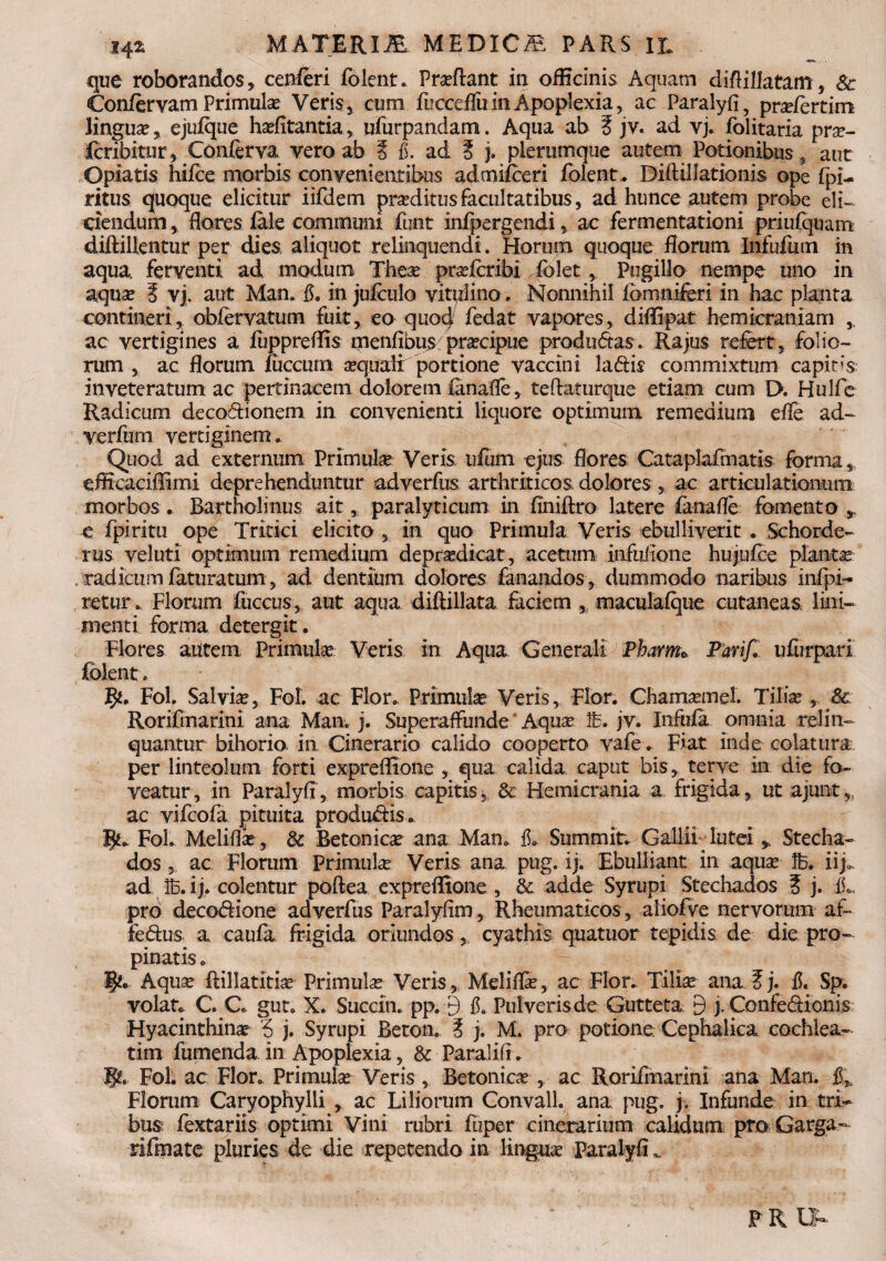 que roborandos, cenferi folent. Proflant in officinis Aquam diflillatam, Sc Conftrvam Primulas Veris, cum fucceflii in Apoplexia, ac Paralyfi, pra/ertim lingua, ejufque halitantia, ufurpandam. Aqua ab E jv. ad vj. folitaria pra- fcribitur, Conferva vero ab ? fi. ad 5 j. plerumque autem Potionibus , aut Opiatis hifce morbis convenientibus admifceri folent. Diftillatioms ope fpi- ritus quoque elicitur iifdem praditus facultatibus, ad hunce autem probe eli¬ ciendum , flores fale communi funt infpergendi ac fermentationi priufquam diftillentur per dies aliquot relinquendi . Horum quoque florum Infufum in aqua, ferventi ad modum Thea prafcribi folet, Pugillo nempe uno in aqua? E vj. aut Man. fi. in jufculo vitulino. Nonnihil iomniferi in hac planta contineri, obfervatum fuit, eo quocj fedat vapores, diflipat hemicraniam ,, ac vertigines a fuppreflis menflbus praecipue produdas. Rajus refert, folio¬ rum , ac florum fuccum aquali portione vaccini ladis commixtum capitis inveteratum ac pertinacem dolorem ianafle, teftaturque etiam cum D. Hulfe Radicum decodionem in convenienti liquore optimum remedium efle ad- verfurn vertiginem. Quod ad externum Primulae Veris ufum ejus flores Cataplafmatis forma, efficaciffimi deprehenduntur adverfus arthriticos dolores, ac articulationuni morbos. Bartholinus ait, paralyticum in flniftro latere fanafle fomento * e fpiritu ope Tritici elicito , in quo Primula Veris ebulliverit . Schorde- rus veluti optimum remedium depradicat, acetum infuflone hujufce plantae . radicum feturatum, ad dentium dolores fanandos , dummodo naribus infpi- retur. Florum fuccus, aut aqua diftillata faciem , maculafque cutaneas lini¬ menti forma detergit. Flores autem Primula Veris in Aqua Generali Pbarmo Parif* ufurpari folent» Fol. Salvia, Fol. ac Flor. Primula Veris, Flor. Chamamel. Tilia , 8& Rorifmarini ana Man. j. Superaffunde Aqua Ib. jv. Infula omnia relin¬ quantur bihorio in Cinerario calido cooperto vafe. Fiat inde colatura per linteolum forti expreffione , qua calida caput bis, terve in die fo¬ veatur , in Paralyfl, morbis capitis, & Hemicrania a frigida, ut ajunt,, ac vifcofa pituita produdis. 1^. Fol. Melifla, & Betonica ana Man. fi. Summit. Gallii luteiStecha- dos , ac Florum Primula Veris ana pug. ij. Ebulliant in aqua Ib. iij. ad ib. ij. colentur poftea expreflione , & adde Syrupi Steehados E j. IL pro decodione adverfus Paralyfim, Rheumaticos, aliofve nervorum af- fedus a caufa frigida oriundos ,, cyathis quatuor tepidis de die pro¬ pinatis . 1§k. Aqua ftillatitia Primula Veris, Melifla, ac Flor. Tilia ana E j. fi. Sp. volat. C. C. gut. X. Succin. pp. 9 fi. Pulveris de Gutteta 9 j. Confedionis Hyacinthina 5 j. Syrupi Beton. E j. M. pro potione. Cephalica cochlea¬ tim fumenda in Apoplexia, & Parali fi. Fol. ac Flor. Primula Veris , Betonica , ac Rorifmarini ana Man. fi* Florum Caryophylli , ac Liliorum Convall. ana pug. j. Infunde in tri¬ bus fextariis optimi Vini rubri fuper cinerarium calidum proGarga- rifmate pluries de die repetendo in lingua Paralyfl „ P R LV