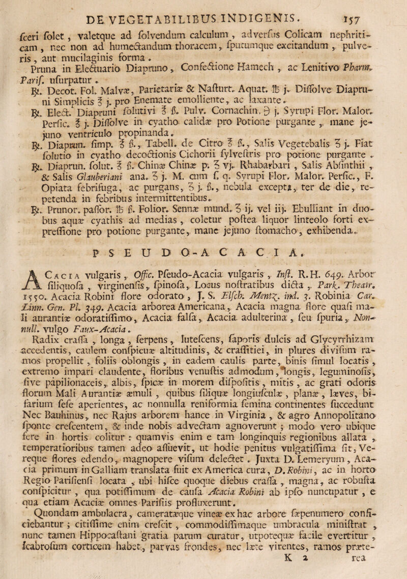 fceri folet , valetque ad folvendum calculum, adverfus Colicam nephriti¬ cam , nec non ad hume&andutn thoracem , fputumque excitandum , pulve¬ ris 5 aut mucilaginis forma * Pruna in Eleduario Diapruno , Confedione Hamech , ac Lenitivo Pham>■ Parif. nfurpatur. ^ Decot. FoL Malv^, Parietaria» 81 Nalturt. Aquat. 16 j» Diflblve Diapru- ni Simplicis § j. pro Enemate emolliente, ac laxante . fy, Eleft/ Diapruni folutiyi 3 fi* Pulv. Cornachin, 9 j. Syrupi Flor. Maior. PerfiCc. 3 j. Difiolvc in cyatho calida pro Potione purgante r mane je¬ juno ventriculo propinanda. p \ ■ ^ Diaprun. fimp. 3 $.T TabelL de Citro 3 fi., Salis Vegetehalis 3 j. Fiat folutio in cyatho decocHonis Cichorii fylveftris pro potione purgante *• Diaprun. folut. 3 fi. Chinse Chinar p. 3 vj.. Rhabarbari , Salis Abfinthii r & Salis GlauBeriani ana-3 j. M. cum C a, Syropi Flor. Maior. Perfic., F. Opiata febrifuga, ac purgans, 3 j. fi., nebula excepta, ter de die, re¬ petenda in febribus intermittentibus - Prunor. paflbr. 16 fi. Folior. Senna* munde 3 ij. vel iij. Ebulliant in duo¬ bus aquae cyathis ad medias , coletur poftea liquor linteolo forti ex- preffione pro potione purgante, mane jejuno ftomacho, exhibenda. P S E U D Q - A C A CIA. AC acia vulgaris , Offic. Pfeudo- Acacia vulgaris , Infl. R.H. 649, Arbor filiquofi , virginenfis , fpinofa, Locus noftratibus dida ParC Theair* iq°. Acacia Robini flore odorato , J* S. Flfcbt Mentind. 3. Robinia Car» Linn. Gen. Pl 349. Acacia arborea Americana, Acacia magna flore quafl ma¬ li auranthe odoratiffimo, Acacia falfa, Acacia adulterina , feti fpuriar Non*» mtlL vulgo Faux-Ac acia. Radix craffa , longa , ferpens, lutefeens, faporis dulcis ad Glycyrrhizam accedentis, caulem confpicua? altitudinis, & craflitieiin plures divifum ra¬ mos propellit , foliis oblongis , in eadem caulis parte, binis fimul locatis , extremo impari claudente, floribus venuftis admodum, longis, legmninofis, five papilionaceis, albis, fpicx in morem difpofltis , mitis , ac grati odoris florum Mali Aurantise aemuli , quibus Aliquas 1'ongiufculas , plana , laves, bi¬ farium fefe aperientes, ac nonnulla reniformia femina continentes fuccedunt Nec Bauhmus, nec Rajus arborem hance in Virginia , & agro Annopolitano fponte crefcentem, & inde nobis ad ve Clam agnoverunt ; modo vero ubique fere in hortis colitur :■ quamvis enim e tam longinquis regionibus allata temperatioribus tamen adeo afluevit, ut hodie penitus vulgatiflima fit. Ve¬ reque flores edendo, magnopere vifiim deledet . Juxta D. Lemeryum, Aca¬ cia primum in Galliam translata fuit ex America cura, D,Robini, ac in horto Regio Parifienfi locata , ubi hifoe quoque diebus craffa , magna, ac robufta conipicitur , qua potffimum de caufa Acacia Robini ab ipfo nuncupatur , e qua etiam Acacia omnes Pari fi is profluxerant. Quondam ambulacra, camerataeque vinea ex hac arbore fapenuraero confi¬ ciebantur ; citiflime enim crefcit , commodiffimaque umbracula niiniflrat , nunc tamen Hippocaftani gratia parum curatur, utpotequse facile evertitur , fcabrofiim corticem habet., parvas frondes, nec late virentes, ramos pme- K a rea