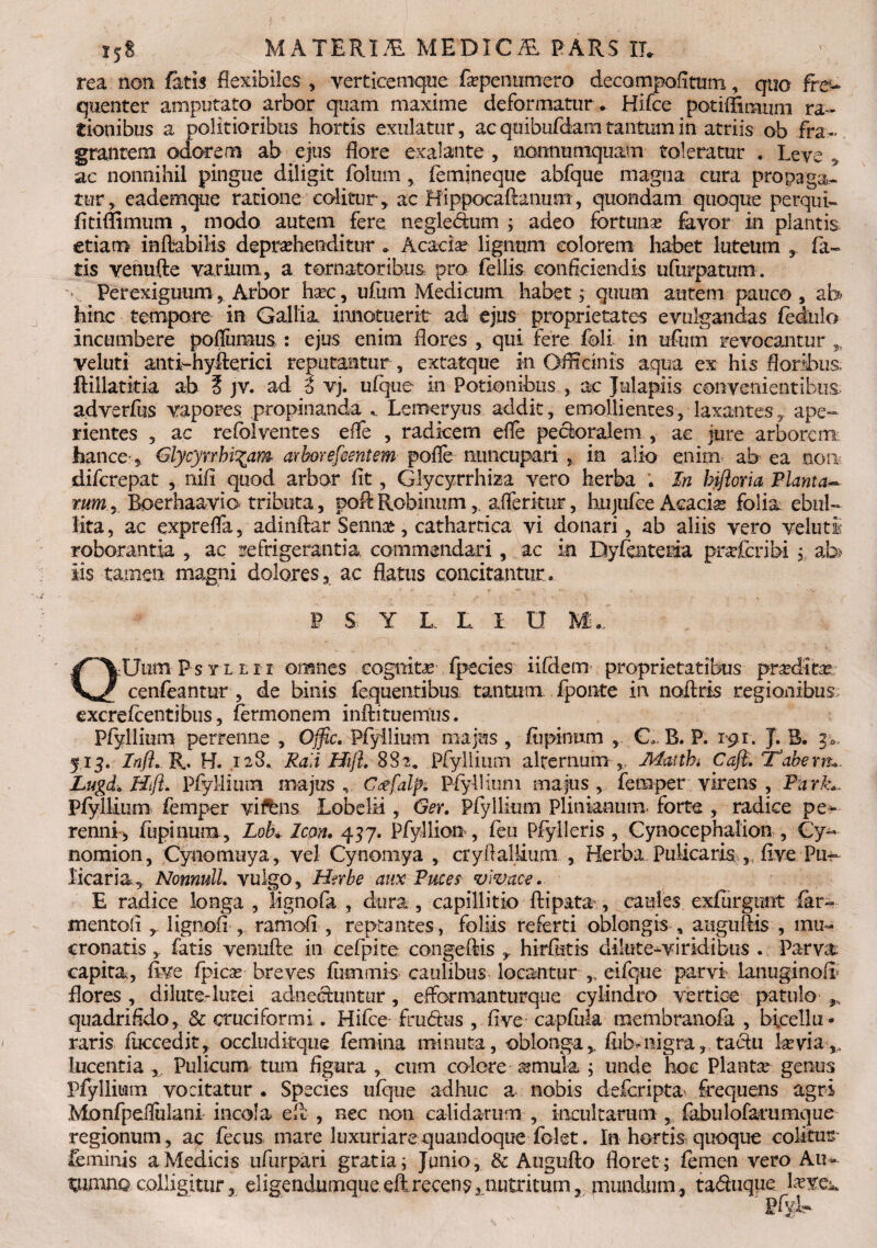 rea non fatis flexibiles , verticemque fapenumero decompofitum, quo fre¬ quenter amputato arbor quam maxime deformatur, Hifce potiffirmun ra¬ tionibus a politioribus hortis exulatur, ac quibufdam tantuin in-atriis ob fra¬ grantem odorem ab ejus flore exalante , nonnumquam toleratur . Leve * ac nonnihil pingue diligit folum, femineque abfque magna cura propaga¬ tur , eademque ratione colitur, ac Hippocaftanusn, quondam quoque perqm- fitiffimum , modo autem fere negle&um ; adeo fortuna? favor in plantis etiam inftabilis deprehenditur , Acacia lignum colorem habet luteum fa¬ tis venufte varium, a tornator ibus pro fellis conficiendis ufurpatum. PerexiguumArbor haec, ufum Medicum habet; quum autem pauco , ab hinc tempore in Gallia innotuerit ad ejus proprietates evulgandas fedulo incumbere poflumus : ejus enim flores , qui fere foli in ufum revocantur veluti anti-hyfterici reputantur , extatque in Officinis aqua ex his floribus fbillatitia ab ? jv. ad i vj. ufque in Potionibus , ac Julapiis convenientibus, adverfus vapores propinanda Lemeryus addit, emollientes, laxantes, ape¬ rientes , ac refolventes effe , radicem efle peroralem , ac jure arborem feance-, Glycynhi^am arbor e fient em pofle nuncupari in alio enim ab ea non difcrepat , nift quod arbor fit, Glycyrrhiza vero herba . In hifloria Planta~ mmr Boerhaavio tributa , poft Robinnm, afferitur, hujufiee Acacias folia ebul~ lita, ac exprefla, adinftar Semia?, cathartica vi donari, ab aliis vero veluti roborantia , ac refrigerantia, commendari , ac in Dyfenteria prtfcribi ; ab iis tamen magni dolores, ac flatus concitantur. W S. Y L L I O M„. OUum P s y l l i i omnes cognitae fpecies iifdem proprietatibus prxdltx cenfeantur , de binis fequentibus tantum fponte in noftris regionibus excrefrentibus, fermonem inftituemus. Pfyllium pertenue 5 Ojpc. Pfyllium majus , Alpinum , C, B. P. 191. J. B. p. 513. InfL R. H. 128. Raii Hijh 882, Pfyllium alternum , Maithi Caft. ‘Tabem*. Lugd* Hift. Pfyllium majus , C<?falp. Pfyllium majus, femper virens , Pdrk„ Pfyllium femper viftns Lobelia , Ger. Pfyllium Plinianum, forte , radice pe^- renni , fupinum, Lob» Icon. 437. Pfyllion , feu Pfylleris , Cynocephalion , Gy- nomion, Cynomuya , vel Cynomya , ctyfl allium , Herba Pulicaris ,,, five Pu¬ licaria, Nonnull. vulgo, Herbe aux Puces vivace. E radice longa, lignofa , dura, capillitio ftipata, caules exfiirgunt far- mentofi lignofi , ramofl , reptantes, foliis referti oblongis , auguftis , mu¬ cronatis fatis venufte in cefpite congeftis hirftitis dilute-viridibus . Parva capita, fee fpicas breves fummis caulibus locantur eifque parvi lanuginofr flores, dilute-lutei adnectuntur, efformanturque cylindro vertice patulo quadrifido, & cruciformi. Hifce- fru&us , fi ve capfula membranofa , bicellu- raris fuccedit, occluditque femina minuta, oblonga,, fubnigra, taciu Levia,, lucentia x Pulicum tum figura , cum colere urnula ; unde hoc Planta genus Pfyllium vocitatur . Species ufque adhuc a nobis deferipta* frequens agri Monfpeflulani incola eft , nec non calidarum , in,cultarum , fabulofarumque regionum, ac fecus mare luxuriare quandoque folet. In hortis quoque colitur feminis a Medicis ufurpari gratia; Junio, & Augufto floret ; femen vero Au*