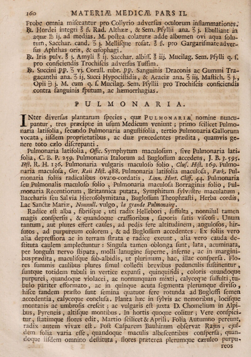 Probe omnia mlfceantur pro Collyrio adverfus oculorum inflammationes* Flordei integri 5 fi* Rad. Althaea?, & Sem. Pfyllii ana. 5 j. Ebulliant in .aqua? ib ij. ad medias. M, poftea colaturas adde albumen ovi aqua fola¬ tum, Sacchar. cand. 5 j. Mellifque rcfat. i fi. pro Gargarifmate adver- fiis Aphthas oris , & cefcphagi. B** Iris pulv. § j. Amyli 5 ij, Sacchar. albifll f iij. Mucilag. Sem. PfyIli q, C pro conficiendis Trochifcis adverfus Tuffim . Jfy. Succini pj>. 5 vj. Corall, rubr. J?p. Sanguinis Draconis ac Gummi Tra¬ gacanthi ana. 5 ij. Succi Hypociftidis , ;& Acacia ana. 3 iij. Maftich. 3 j. f Opii B j. M. cum q. f. Mucilag. Sem. Pfyllii pro Trochifcis conficiendis contra (anguinis fputum, ac haemorrhagias, PULMONARIA. INter diverfas plantarum fpecies , quae Pulmonarii] nomine nuncu¬ pantur , tres praecipue in tifum Medicum veniunt; primo (cilicet Pulmo¬ naria latifolia , fecundo Pulmonaria anguftifolia, tertio Pulmonaria Gallorum yocata , iifdem proprietatibus , ac duae praecedentes praedita, quamvis ge¬ nere toto caelo difcrepanti. Pulmonaria latifolia, Offic. Symphytum maculofum , five Pulmonaria lati¬ folia, C B. P. 259. Pulmonaria Italorum ad Buglofliim accedens, J. B. 59?. Iffjh R. H. 136. Pulmonaria vulgaris maculofo folio , Cluf. Hift. 169. Pulmo¬ naria maculofa, Ger. Raii fflft. 488» Pulmonaria latifolia maculofa, Park» Pul¬ monaria foliis radicalibus ovaro-cordatis , Linn, Hort. Cliff. 44. Pulmonaria feu Pulmonalis maculofo folio , Pulmonaria maculofa Borraginis folio, Pul¬ monaria Recentiorum, Britannica putata, Symphitum fylveftre maculatum , Baccharis feu Salvia Hierofolymitana, Buglofliim Theophrafti, Herba cordis. Lac Sanche Maris1, 'Nonnull. vulgo, la grande Pulmonaire. Radice efl: alba , fibrifque , uti radix Hellebori , fuflulta , nonnihil tamen magis confperfis , & quandoque craflioribus , iaporis fatis vifcofl . Unum tantum, aut plures effert caules, ad pedis fere altitudinem, ;angulofos, hir- futos , ad purpureum colorem, & ad Buglofliim accedentes . Ex foliis vero alia depreffiora ac in terram ftrata e radice exeunt, alia vero cauda de- fUtuta caulem ample&untur : Singula tamen oblonga funt, lata, acuminata, per longum nervo ftipata, molli lanugine iuperne, inferne , ac in margini¬ bus prodita, maculifque fob-albidis, ut plurimum, hac, illae confperfa. Flo¬ res fummis caulibus plures (imul colledH brevibus pedunculis fuftinentur, funtque totidem tubuli in vertice expanfi , quinquifidi, coloris quandoque purpurei, quandoque violacei, ac nonnunquam mixti, calyceque fuffulti,tu¬ bulo pariter efformato, ac in quinque acuta fegmenta plerumque divifo , hifce tandem praefto funt femina quatuor fere rotunda ad Buglcfli femen accedentia, calyceque conclufa. Planta haec in fylvis ac nemoribns, locifque montanis ac umbrofis crefeit ; ac vulgaris efl: juxta D. Chomelium in Alpi¬ bus, Pyreneis , altifque montibus . In hortis quoque colitur ; Vere, confpici- tur, ftatimque flores edit, Martio fcilicet&Aprili. Folia Autumno pereunt, radix autem vivax efl:. Pofl: Cafparem Bauhinum obfervat Rajus , ejuf- dem folia varia efle , quandoque maculis albefcentibus confperfa, quan¬ doque iifdem omnino deftituta , flores praeterea plerumque caeruleo purpu¬ reos