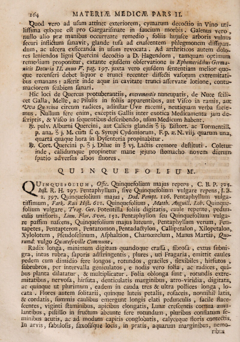 Quod vero ad ufum attinet exteriorem, cymarum decodio in Vino utf- lifSma quoque eft pro Gargarifmate in faucium morbis. Galenus vero ^ nullo alio pra* manibus occurrente remedio , foliis hujufce arboris vulnus fecuri inflidum fanavit, glande tufa ad cnafeentem phlegmonem diffipan- dum, ac ulcera exficcanda in ufum revocata. Ad arthriticos autem dolo¬ res leniendos ligni Quercini decodio a D. Hagendorn , tamquam optimum remedium proponitur , extante ejufdem obfervatione in Ephemeridibus Germa¬ nicis Decuria II. anno K pag. xpy. juxta vero ejufdem fententiam melior quo¬ que recenferi debet liquor e trunci recenter diffedi vaforum extremitati^ bus emanans : aderit inde aquse ia cavitate trunci affervatse lotione, contio madorem fcabiem fanari. Hic loci de Quercus protuberandis, excrementis nuncupatis, de Muce feiii- cet Galla, Mellie, ac Pilulis in foliis apparentibus, aut Vifco in ramis, aut: *Vva- Qtprcim circum radices, adinflar Uvse racemi, neutiquam verba facie¬ mus . Nullum fere enim , exceptis Gallis inter exotica Medicamenta jam de- feriptis, & Vifco in liquentibus deferibendo, ufum Medicum habent. J}t. pulVi Alburni Quercini , aut Calicis glandis 5 iji Riflort. ac Tormentilh p. ana. 5 j. M» cum £ q. Syrupi Cydoniorum, F.p. se.Nbviiji quarum una; quarta quaque hora in Dyfenteria propinabitur. %t. Cort. Quercini p. 5 j. Dilue in 5 vj. Lactis- cremore deflituti . Coletur inde , ealidiunque propinetur mane jejuno ftomacho- novem dierum f patio adverfus albos fluores QUIN Q U E F G L I U MV QUin qu'E f oi;i u m , Offic. Quinquefolium majus repens , C. B. P. 3^%- Infl. R. H. 297. Pentaphyllum, fi ve Quinquefolium vulgare repens, J.3.- b 2* 397• Quinquefolium majus , Dod. Pempt. n6. Pentaphyllum vulga- tiflimum, Fark* Raii Hijt. 6ii. Quinquefolium , Alatth. Anguill. Lob-. Quinque¬ folium vulgare, Ttrag. Ger. Potentilia foliis digitatis, caule repente, pedun¬ culis unrfloris, Linn. Flor. Svec. 152. Pentaphyllon feu Quinquefolium vulga^ re paffim nafcens, Quinquefolium majus luteum’, Pentaphyllum verum, Pen¬ tapetes, Pentapteron, Pentatomon, Pentadadylon, Calhpetalon, Xilopetalon,, Xylolotum , Pfeudofelinum, Afphaltion, Characezelum, Manus Martis, Qw~ rumd;. vulgo Qumtefeuille Commune, Radix longa, minimum digitum quandoque eralfa , fibrofa*, extus fubni- gra, intus rubra, faporis adftringentis, piures , uti Fragaria, emittit caules pedem cum dimidio fere longos , rotundos , graciles , fkxibiles , hirfutos iiibrubros, per intervalla geniculatos , e nodis vero folia , ac radices, qui¬ bus planta dilatatur , & multiplicatur . Folia oblonga funt, rotundis extre¬ mitatibus, nervofa, hirfuta, denticulatis marginibus, atro-viridia, digitata, ac quinque ut plurimum , eadem in cauda tres & ultra pollices longa , lo¬ cata . Flores autem folitarii, quinque luteis petalis, rofaceis , nonnihil latis, 8c cordatis, fummis caulibus emergunt longis elati pedunculis , facile dace- fcentes, yiginti flaminibus, apicibus elongatis, Luna? crefcenris cornua aemu¬ lantibus , piflillo in frudum abeunte fere rotundum, pluribus conflatum fe¬ minibus acutis, ac ad modum capitis conglobatis, calyceque floris contedis. In arvis, fabulofis, faxofilque locis, in pratis., aquarum marginibus, nemo¬ ribus.