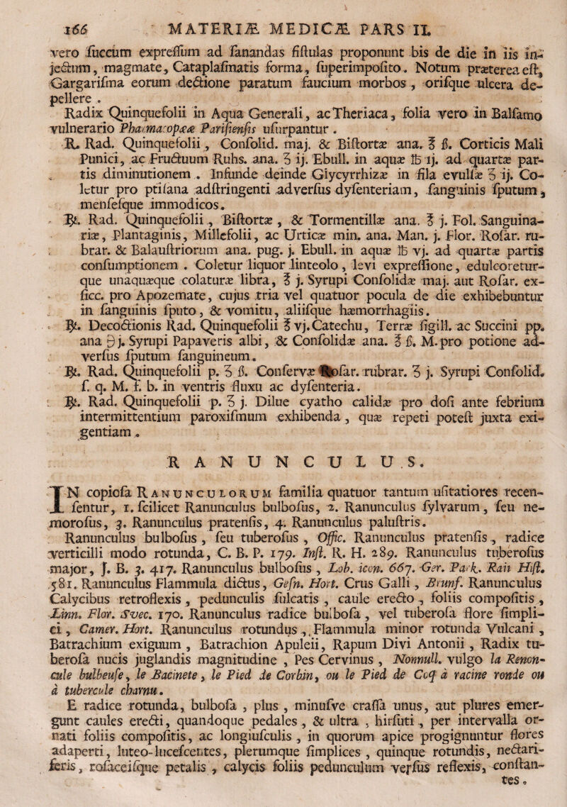 vero fuccum expreffum ad fanandas fiRulas proponunt bis de die in iis in* jedum, magmate, Cataplafmatls forma, fuperimpofito. Notum pmereaefts Gargarifma eorum dedione paratum faucium morbos , orifque ulcera de¬ pellere .. Radix Quinquefolii in Aqua Generali , acTheriaca, folia vero in JBalfamo vulnerario Phama:op££ Parifienfis ufurpantur . R, Rad. Quinquefolii, Confolid. maj. & Biftorta? ana, ? fi. Corticis Mali Punici, ac Fruduum Ruhs. ana, 5 ij. Ebuli in aqua? Ib ij. adquarta? par¬ tis diminutionem , Infunde deinde Giycyrrhizse in fila evulfa? 3 ij. Co¬ letur pro ptifana adftringenti adverfus dyfenteriam, fanguinis fputum 3 menfefque immodicos, 3J& Rad. Quinquefolii , Biftorta? , Sc Tormentilla? ana. 5 j. Fol. Sanguina¬ ria, plantaginis. Millefolii, ac Urtica? min. ana. Man. j. Flor. Rofar. m- brar. & Balauftriorum ana. pug. j. Ebuli, in aqua? Ib vj. ad quartae partis confumptionem . Coletur liquor linteolo , levi expreffione, edulcoretur- que unaquaeque colatura? libra, 5 j. Syrupi Confolida? maj. aut Rofar. ex- ficc. pro Apozemate, cujus tria vel quatuor pocula de die exhibebuntur in languinis fputo, & vomitu, aliifque hasmorrhagiis. - 5?. Decodlonis Rad. Quinquefolii ? vj.Catechu, Terrae figi 11. ac Succini pp. ana 3 j. Syrupi Papaveris albi, :Sc Confolida? ana. f fi. M.pro potione ad- verftis fputum fanguineum* P/. Rad, Quinquefolii p. 3 fi. 'Confervae Hofar. rtibrar. 3 j. Syrupi Confolid* f. q. M. £ b. in ventris fluxu ac dyfenteria. j^. Rad. Quinquefolii p. 3 j. Dilue cyatho calidae pro dofi ante febrium intermittentium paroxifmum exhibenda , quae repeti poteft juxta exi¬ gentiam, :r a n u n c u x u . s, IN copicfa Ranunculorum familia quatuor tantum ufitatiores recen- fentur, i. fcilicet Ranunculus bulbofus, 2. Ranunculus fylvarum, feu ne- morofus, 3. Ranunculus pratenfis, 4. Ranunculus paluftris. Ranunculus bulbofus , feu tuberofus , Offic. Ranunculus pratenfis , radice verticilli modo rotunda, C. B. P. 179. Infl. R. H. 289. Ranunculus tuberofus major, J. B. 3. 417. Ranunculus bulbofus , Lob. icon. 667. Ger. Pa<k. Rah Hift. 581. Ranunculus Flammula didus, Gefn. Hort. Crus Galli, Bmnf. Ranunculus Calycibus retroflexis , pedunculis fulcatis , caule eredo foliis compofitis , Unn. Flor. Svec* 170. Ranunculus radice bulbofa, vel tuberofa flore ftmpli- ci, Camer.Hon. Ranunculus rotundus ,, Flammula minor rotunda Vulcani 5 Batrachium exiguum , Batrachion Apuleii, Rapurn Divi Antonii, Radix tu¬ berofa nucis juglandis magnitudine , Pes Cervinus , NormuH vulgo la Rmon~ cule bulbeufe, le B acine te, le Pied de Cor hin, ou le Pied de Ccq d r acine ronde oh i tubercule charnu• E radice rotunda, bulbofa , plus , minufve crafia unus, aut plores emer¬ gunt caules eredi, quandoque pedales , & ultra , hirfuti., per intervalla or¬ nati foliis compofitis, ac longiufeulis , in quorum apice progignuntur flores adaperti, luteo-lucefcentes, plerumque fimplices , quinque rotundis, nedari- feris, rofaceifque petalis , calycis foliis pedunculum veffus reflexis,-conflan¬ tes .