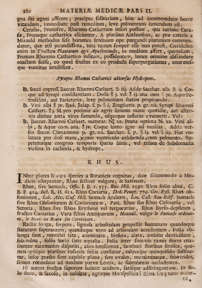 gna fiti aegros afKcere ; prsecipue folkarium, hinc ad incommodum hocce vitandum, immediate poft remedium, leve pulmentum fu mendum eft. Cerafus, Prunufve, Rhamno Cathartico inferi poflunt , qua ratione Cera- fa?, Prunaque cathartica eliciuntur . A pluribus Authoribus, ac pra? cateris a Mizauld methodus fefe horumcc frn&uum ope purgandi plurimum commen¬ datur, qua etfl jucundiflima, tuta tamen femper e fle non poteft, Gariddius enim in Traditu Plantarum agri Ajmfextienlis, in medium ^fFsrt > quemdam * Prunum Rhamno Cathartico infimm, poffidentem, hunce omnino abfcindere coadum fuifle, eo quod frudus ex eo produdi fuperpurgationes 3 enormef- que vomitus intuiilTent. Syrupus Rhamni Cathartki adverfus Hydropem*. R*. Succi expreffi Baccar. Rhamni Cathart. it> Adde Sacchar. alb. B ij. Co¬ que ad Syrupi confidentiam . Dolis 3 j. vel 3 ij. una cum ? ]v.. Aqua? Pe- trofelini, aut Parietaria?, leve pulmentum flati ra propinando . Vini albi 3 jv. Rad, Jalap. f. p. 5 3. Zingiberis- p. gr..xih Syrupi Rhamni Cathart. 3). M.pro potione ab agris fiimmo mane quotidie:, aut alter¬ nis diebus juxta vires fumenda, iifquequo inflatio evanuerit. Vel: Baccar. Rhamni Cathart. raaturar. NJ xx. Pruna optima N. xx. Vini al¬ bi , & Aqua? corii, ana. 3 jv. Coque lento igne ad medias . Adde ver- fus finem Cinnamomi p. gr. xii. Sacchar. £ p, 5 ij. vel? 5 iij- Fiat cq^ latura pro dod mane,jejuno ventriculo exhibenda,cum pulmento,. Ree peteturque congruo temporis fpatio binis, vel tribus de hebdomada vicibus in cachexia r. . & hydrope R H U s:, IHter'plures R h u s fpecies a Botanicis cognitas , dua: folummodo a dicis ufurpantur, Rhus fcilicet vulgare, & Sativum . Rhus, fi ve Sumach, Offic. }. B. i. 555. RUii Hifl. 1590. Rhus folio ulmi, Cl B. P. 414. lh(l' R. H. 611. Rhus Coriaria, Dod.Pempt: 779, Ger. Eyjl. Rhus ob~ foniorum, Lob. Adv. Cluf. Hifl. Sumach Arabum, Lon. Cafi. Rau-Rolff. Sumach- five Rhus Obfoniorum & Coriariorum', Parl^. Rhus feu Rho e Culinaria , vel Sutoria , Rhus five Rhos E ry diros vel tergorarius , Rhus Byrfo^depfkum frudex Coriarius , Vera Rhus Antiquorum Nonnull» vulgo le Sumach ordinat- re, le Roux ou Roure des Correyeurs. Radix longa, ferpens, lignofa arbufeulam propellit humanam quandoque flaturam fuperantem, quandoque vero ad arboream accedentem . Folia ob¬ longa funt, nonnihil lata , acuminata , hirflita, alata, ambitu denticulato s, fub-rubra , foliis Sorbi fatis aequalia . Folia inter fummis ramis flores ena- fcuntur racematim difpofiti, albodutefcentes, Sambuci floribus flmiles , quo¬ rum quifque pluribus rofaceis foliis conflatur, calyceque quinquiddo fuftine- tur, hifce proflo funt capfula? plana?, fere ovales, membranacea?, fubvirides,.. femen rotundum ad modum parva? Lentis, ac fubrubrum occludentes. Hi autem frudus faporem habent acidum , fatifque adftringentem. In fo- Io ficco j & faxofo3 ia collibus 3. agroque Monfpdliend Rhus freq uens occata