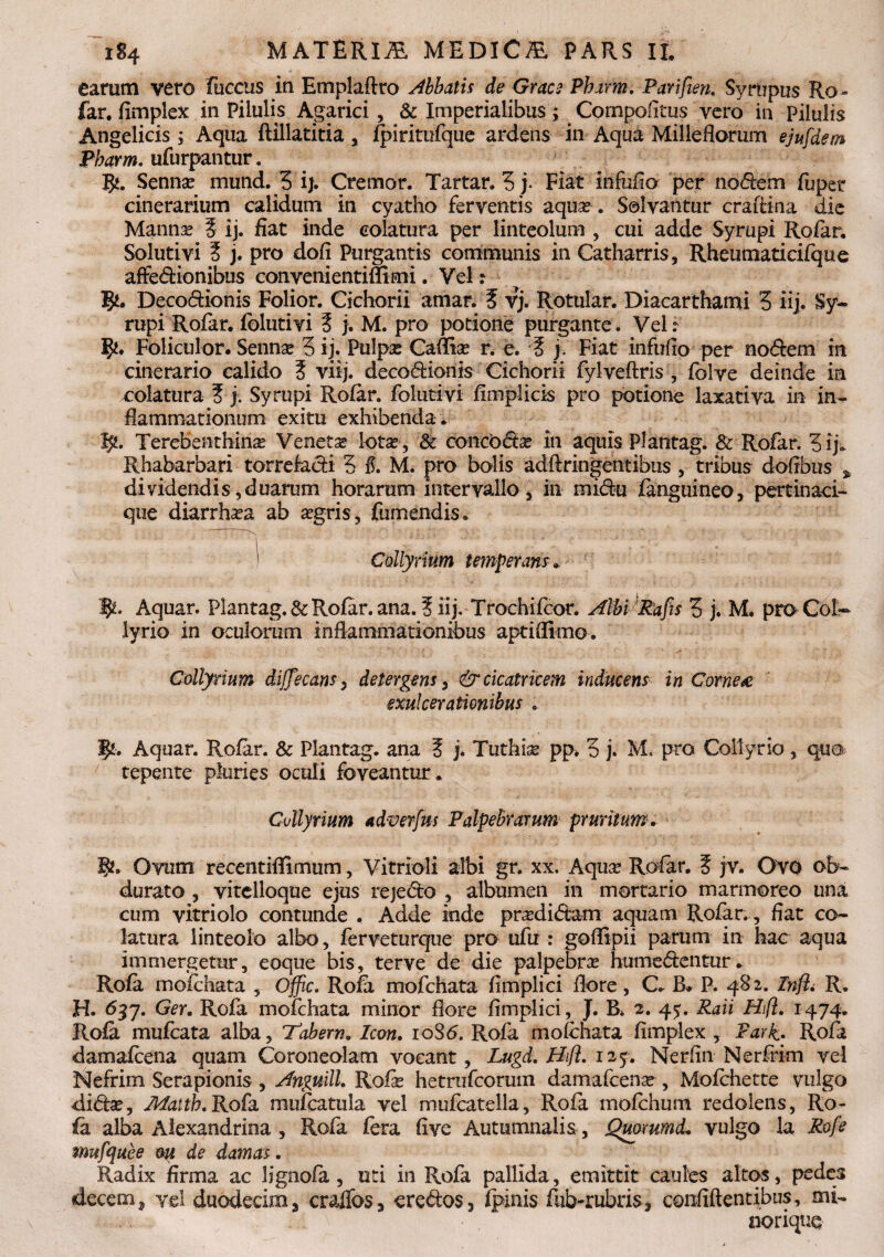 earum vero fuccus in Emplaftro Abbatis de Grace Pharm. Parifien. Syrupus Ro- far. fimplex in Pilulis Agarici , & Imperialibus; Compoiitus vero in Pilulis Angelicis ; Aqua ftillatitia , fpiritufque ardens in Aqua Milleflorum ejufdem Pharm. ufurpantur. $. Sennas mund. 5 i). Cremor. Tartar. 3j* Fiat infufio per nodem fijper cinerarium calidum in cyatho ferventis aquas . Solvantur craiiina die Mannas 3 ij. fiat inde colatura per linteolum , cui adde Syrupi Rofar. Soluti vi 3 j. pro dofi Purgantis communis in Catharris, Rheumaticifque affedionibus convenientiffimi. Vel: T$t, Decodionis Folior. Cichorii amar. 3 vj. Rotular. Diacarthami 3 iij. Sy¬ rupi Rofar. folutivi 3 j. M. pro potione purgante. Vel.- ty. Foliculor. Sennas 3 ij. Pulpae Cafltas r. e. 3 j. Fiat infufio per nodem in cinerario calido 3 viij. decodionis Cichorii fylveftris , folve deinde ia colatura 3 j. Syrupi Rofar. folutivi fimplicis pro potione laxativa in in¬ flammationum exitu exhibenda . f/. Terebeiithinse Veneta lotas , & concodse in aquis Plantag. & Rofar. 3 ij» Rhabarbari torrefadi 3 $. M. pro bolis adftringentibiis , tribus dofibus % dividendis,duarum horarum intervallo-s in midu (anguineo, pertinaci- que diarrhasa ab asgris, fumendis. i .4 r . 1 Collyrium temperans. Aquar. Plantag. & Rofar. ana. 3 iij. Trochifcor. Albi Rafis 3 j. M. pro Col¬ lyrio in oculorum inflammationibus aptifllmo. Collyrium dijjecans, detergens, & cicatricem inducens in Cornea exulcerationibus . Jj/k. Aquar. Rofar. & Plantag. ana 3 j. Tuthias pp. 3 j. M. pro Collyrio , qua tepente pluries oculi foveantur. Collyrium ad-verfus Palpebrarum pruritum. gu Ovum recentiflimum, Vitrioli albi gr. xx. Aquas Rofar. 3 jv. Ovo ob¬ durato , vitclloque ejus rejedo , albumen in mortario marmoreo una cum vitriolo contunde . Adde inde prasdidam aquam Rofar., fiat co¬ latura linteolo albo, ferveturque pro ufu : goflipii parum in hac aqua immergetur, eoque bis, terve de die palpebras humedentur. Rofa mofchata , Offic. Rofa mofchata fimplici flore, C. B» P. 482. Infl. R. H. 637. Ger. Rofa mofchata minor flore fimplici, J. B. 2. 4^. Raii Hift. 1474. Rofa mufcata alba, Tabem. Icon. ioS<5. Rofa mofchata fimplex , Park. Rofa damafcena quam Coroneolam vocant, Lugd. Bifl. 125. Nerfin Nerffim vel Nefrim Serapionis , Anguill. Rofis hetrufcorum damafcena?, Mofchette vulgo didas, Maith. Rofa mufcatula vel mufcatella, Rofa mofchum redolens, Ro¬ fa alba Alexandrina , Rofa fera five Autumnalis, Qmmmd. vulgo la Rofe mufquee m de damas . Radix firma ac lignofa, uti in Rofa pallida, emittit caules altos, pedes decem, vel duodecim, craffos, eredos, fpinis fub-rubris, confiftentibus, mi- norique