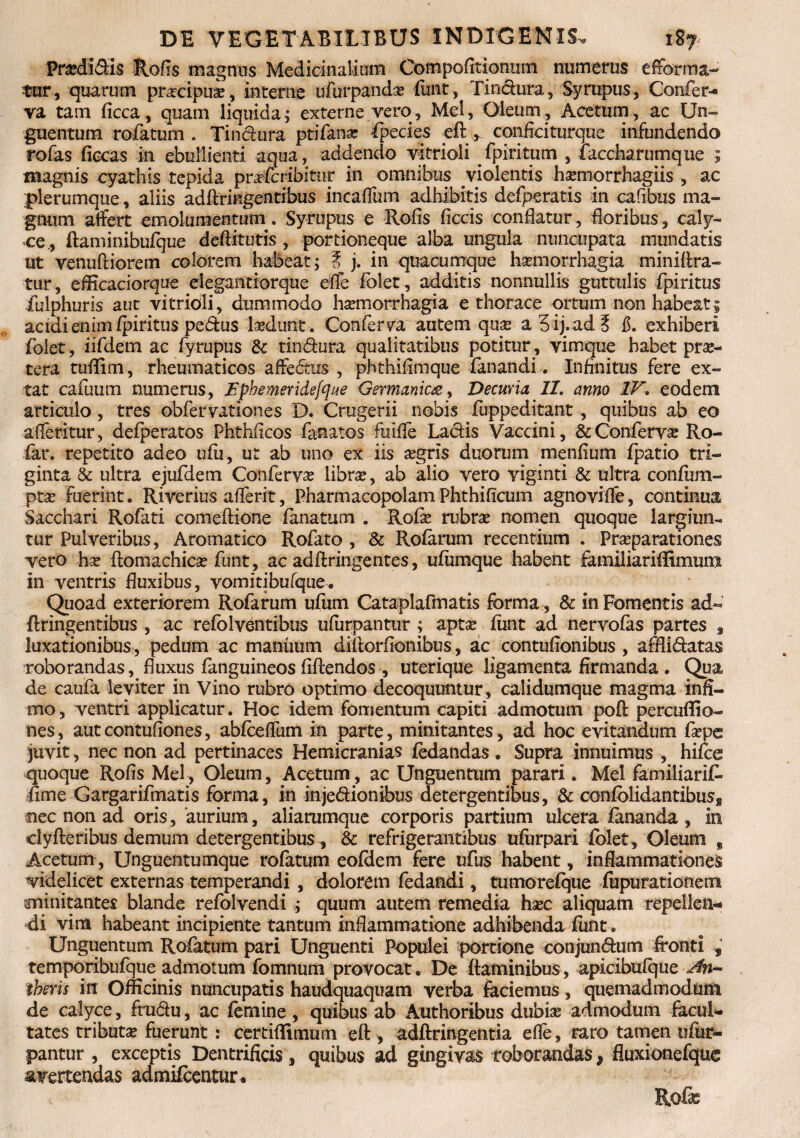 Predi&is Rofis magnus Medicinalium Compofitionum numerus efforma- tur, quarum prascipuas, interne ufurpandas funt, Tinctura, Syrupus, Confer¬ va tam ficca, quam liquida; externe vero. Mei, Oleum, Acetum, ac Un¬ guentum rofatum . Tinctura ptifanar fpecies eft , confici turque infundendo rofas ficcas in ebullienti aqua, addendo vitrioli fpiritum , faccharumque ; magnis cyathis tepida prafcribitur in omnibus violentis hasmorrhagiis , ac plerumque , aliis adftringentibus incaflfum adhibitis defperatis in cafibus ma¬ gnum affert emolumentum. Syrupus e Rofis ficcis conflatur, floribus, caly¬ ce, ftaminibufque deftitutis , portioneque alba ungula nuncupata mundatis ut venuftiorem colorem habeat; t j. in quacumque haemorrhagia miniftra- tur, efficaciorque elegantiorque effe folet, additis nonnullis guttulis fpiritus iulphuris aut vitrioli, dummodo hasmorrhagia e thorace ortum non habeat$ acidi enim fpiritus pedus ludunt. Conferva autem quas aSij.ad? f. exhiberi folet, iifdem ac fyrupus & tindura qualitatibus potitur, vimque habet pras- tera tuffim, rheumaticos affedtrs , phthifimque fanandi. Infinitus fere ex- tat cafuum numerus, Vphemeridefque Germanica, Decuria 11. anno IV. eodem articulo, tres obfervationes B. Crugerii nobis fuppeditant , quibus ab eo afleritur, defperatos Phthficos fanatos fuiffe Ladis Vaccini, & Conferva Ro- far. repetito adeo ufu, ut ab uno ex iis asgrls duorum menfium fpatio tri¬ ginta & ultra ejufdem Conferva librae, ab alio vero yiginti & ultra confum- ptas fuerint. Riverius afferit, PharmacopolamPhthificum agnovifle, continua Sacchari Rofati comeflione fanatum . Rofie rubrae nomen quoque largiun¬ tur Pulveribus, Aromatico Rofato , & Rofarum recentium . Praeparationes vero hae ftomachicas funt, ac adftringentes, ufiimque habent familiariffimum in ventris fluxibus, vomitibufque. Quoad exteriorem Rofarum ufum Cataplafmatis forma, & in Fomentis ad- ftringentibus , ac refblventibus ufurpantur ; aptae funt ad nervofas partes , luxationibus, pedum ac manuum diftorfionibus, ac contufionibus , afflidatas roborandas, fluxus fanguineos fidendos , uterique ligamenta firmanda . Qua de caufa leviter in Vino rubro optimo decoquuntur , calidumque magma infi¬ mo , ventri applicatur. Hoc idem fomentum capiti admotum poft percuflio- nes, autcontuflones, abfcefium in parte, minitantes, ad hoc evitandum faepe juvit, nec non ad pertinaces Hemicranias ledandas . Supra innuimus , hifce quoque Rofis Mei, Oleum, Acetum, ac Unguentum parari. Mei familiarif- fime Gargarifmatis forma, in injedionibus detergentibus, & confblidantibusg nec non ad oris, 'aurium, aliarumque corporis partium ulcera fananda , in clyfteribus demum detergentibus, & refrigerantibus ufurpari folet, Oleum „ Acetum , Unguentumque rofatum eofdem fere ufus habent, inflammationes videlicet externas temperandi , dolorem fedandi, tumorefque fiipurationem minitantes blande refolvendi ; quum autem remedia hasc aliquam repellen¬ di vim habeant incipiente tantum inflammatione adhibenda funt. Unguentum Rofatum pari Unguenti Populei portione conjundum fronti , tempqribufque admotum fomnum provocat. De flaminibus, apicibufque An- theris in Officinis nuncupatis haudquaquam verba faciemus, quemadmodum de calyce, fru&u, ac femine, quibus ab Authoribus dubias admodum facul¬ tates tributas fuerunt : certiffimum eft, adftringentia efle, raro tamen ufur¬ pantur , exceptis Dentrificis, quibus ad gingivas roborandas, fluxioncfque avertendas admifccntur. Rofas