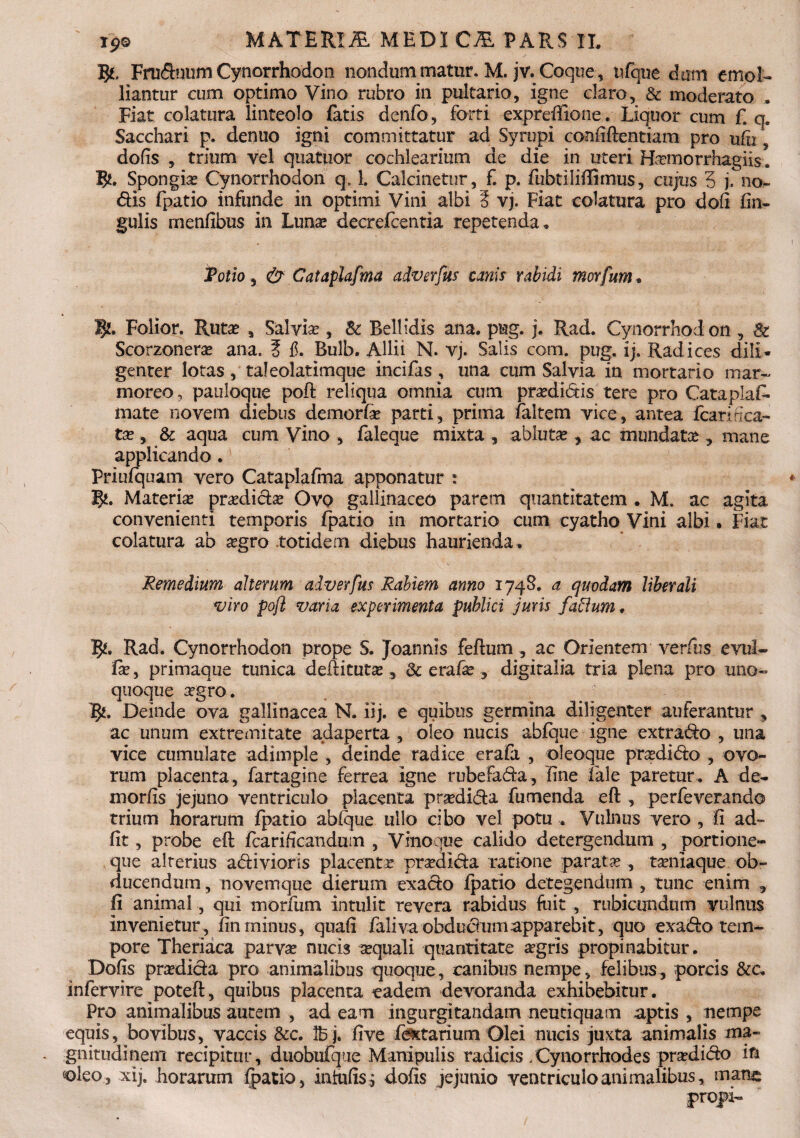 5*. Frudnum Cynorrhodon nondum matur. M. jv. Coque, nfque dxim emol¬ liantur cum optimo Vino rubro in pultario, igne claro, & moderato , Fiat colatura linteolo fatis denfo, forti expreffione. Liquor cum f. q. Sacchari p. denuo igni committatur ad Syrupi confiftentiam pro ufu, dofis , trium vel quatuor cochlearium de die in uteri Hamorrhagiis. B*. Spongias Cynorrhodon q, 1. Calcinetur, f. p. ftzbtiliftimus, cujus 5 j. no¬ dis fpatio infunde in optimi Vini albi i vj. Fiat colatura pro dofi Cin¬ gulis rnenfibus in Luna decrefcentia repetenda. Polio, & Cataplafma adverfus canis rabidi morfum • 5*. Folior. Rutas , Salvias, & Bellidis ana. png. j. Rad. Cynorrhod on , & Scorzoneras ana. ? f. Bulb. Allii N. vj. Salis com. pug. ij. Radices dili¬ genter lotas, taleolatimque incifas ; una cum Salvia in mortario mar¬ moreo ? pauloque poft reliqua omnia cum prasdidis tere pro Cataplas¬ mate novem diebus demorfie parti, prima faltem vice, antea fcarH ca¬ ta , & aqua cum Vino , faleque mixta , abluta , ac mundata ? mane applicando. Priufquam vero Cataplafina apponatur : B*. Materia pradida Ovo gallinaceo parem quantitatem . M. ac agita convenienti temporis fpatio in mortario cum cyatho Vini albi • Fiat colatura ab agro totidem diebus haurienda. Remedium alterum adverfus Rabiem anno 1748. a quodam liberali viro pofl varia experimenta publici juris facium. pi, Rad. Cynorrhodon prope S. Joannls feftum , ac Orientem verfus evul- Cas, primaque tunica deftituta , fk erafas 5 digitalia tria plena pro uno¬ quoque agro. B*. Deinde ova gallinacea N. iij. e quibus germina diligenter auferantur , ac unum extremitate adaperta , oleo nucis abfque igne extrado , una vice cumulate adimple , deinde radice erafa , oleoque pradido , ovo¬ rum placenta, fartagine ferrea igne rubefada, line Cale paretur. A de- xnorfis jejuno ventriculo placenta pradida fumenda eft , perfeverando trium horarum fpatio ablque ullo cibo vel potu . Vulnus vero , fi ad- fit, probe eft fcarificandum , Vinoque calido detergendum , portione¬ que alterius adivioris placenta pradida ratione parata , taniaque ob¬ ducendum , novemque dierum exado fpatio detegendum , tunc enim , fi animal, qui morfum intulit revera rabidus fuit , rubicundum vulnus invenietur , fin minus, quafi faliva obdudumapparebit, quo exado tem¬ pore Theriaca parva nucis aquali quantitate agris propinabitur. Dofis pradida pro animalibus quoque, canibus nempe, felibus, porcis &c. infervire poteft, quibus placenta eadem devoranda exhibebitur. Pro animalibus autem , ad eam ingurgitandam neutiquam aptis , nempe equis, bovibus, vaccis &c. Ibj. five fextarium Olei nucis juxta animalis ma¬ gnitudinem recipitur, duobufque Manipulis radicis Xynorrliodes pradido in oleo, xij. horarum fpatio, iniufisj dofis jejunio ventriculo animalibus, mane: prqpi-