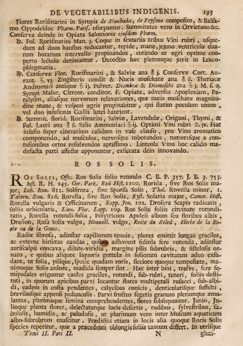 Flores Rori fm ari ni in. Syrupis de St&chadee, de Fryfimo compofito, 'Sc Balfa^ mo Oppodeldoc Pharrru Parif. ufurpantur. Summitates vero in Orvietano&c* Conferva deinde in Opiata Salomonis ejufdem Pbarm. Fol. Rorifmatini Man. j. Coque in fextarns tribus Vini rubri , ufque- dum ad duos hauftus reducantur, tepide, mane,jejuno ventriculo dua¬ rum horarum intervallo propinandos , curando ut asgri optime coo¬ perto leciulo detineantur . Decodio hasc plerumque juvit in Leuco¬ phlegmatia. Conferva Flor. Rorifmarini , Sc Sal vise ana 6 j. Conferva Cort. Au- rant. 5. vj. Zingiberis condit & Nucis ixiofchata? ana ? fi. Theriacas Andromaci antiqua 5 ij. Pulver. Diambm & Diamofcbi ana 5 j. M. £ q. Syrupi Maior. Citreor. conditor. F. Opiata, adverfus Apoplexiam, Pa- raly/im, aliafque nervorum relaxationes, qua? nucis^mofchatas magnitu¬ dine mane, & vefperi aegris propinabitur , qui Ratim poculum unum a Vel duo infufienis Gallii lutei haurient, j^, Summit. Aorid. Rorifmarini, Salvia, Lavendulas, Origani, Thymi, Fol. Lauri ana 3 15. Salis Ammoniaci 5ij. Optimi Vini rubri ib.jv. Fiat infufio fuper cinerarium calidum in vafe claufo , pro Vino aromatico componendo, ad mufculos, nervofque roborandos , tumorefque a con- tufionibus ortos refclvendos aptiflimo . Linteola Vino hoc calido tna- defada parti aftedas apponentur, exficcata dein innovando. ROS SOLIS. ROs Solis, Offic. Ros Solis folio rotundo C. B. P. 557. J. B. 3. 751« Infi. R. H« 245. Ger.Pa.yK> Pati Htft. 1100, Rorida , live Ros Solis ma¬ jor., LoL Icon. Sii. Solfirora , five Sponfa Solis , Thal Rovella minor, 1. Tabem. Icon. %i6. Rorella, five Ros Solis, Eyft. Solaria major, Camer, Hofi9 Rorella vulgaris & Officinarum , Rnpp. Jen. 102. Drofera Scapis radicatis , foliis orbiculatis, Linn. Flor. Lapp. 109. Ros Solis foliis circinate rotundi¬ tatis , Rorella rotundi-folia , Polytricum Apuleii album leu floribus albis , Drofion, Rofa Solis vulgo, Nonnull. vulgo, Rosee du Soleti, fferbe de la Ro~ see ou de la Gaule. Radix fibroia, adinftar capillorum tenuis, plures emittit longas graciles, ac externe hirfutas caudas , quibus adhasrent foliola fere rotunda, adinftar aurifealpii concava, di lu te-viridia , margine pilis fubrubris, & fiftulofis or¬ nato , e quibus aliquot liquoris guttulas in foliorum cavitatem adeo exfu- dant, ut folia, pilique,Ipecie quadam roris, ficciore quoque tempeftate, ma- ximoque Solis ardore, madida femper fint. Hase inter bini, trefve, fere fe- mipedales eriguntur caules graciles, rotundi, ftib* rubri, teneri, foliis defti- tuti, in quorum apicibus parvi locantur flores multipetali rolacei, fub-albi¬ di , eadem in cofta pendentes, calycibus conicis , denticulatifque fuffulti , brevibufque appenfi pedunculis . Parvi frudus fegetis granum plerumque asmu- lantes, plurimaque femina comprehendentes, flores lublequuntur. Junio, Ju- lioque planta floret, deledaturque locis defertis , rudibus, fylveftribus, fa« bulofis, humidis, ac paludofis , ut plurimum vero inter Mufcum aquaticum albo-fubrubrum enafeitur . Prasdidis etiam in locis alia quoque Roris Solis fpecies repentur., quas a prascedenti oblongis foliis tantum differt. In utrifque