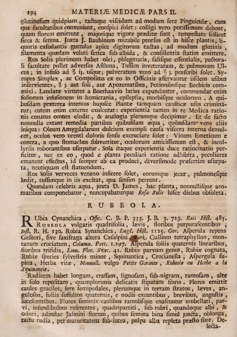 glutmofiim quidpiam , taduque vifcidum ad modum fere Pinguicula , cum qua facultatibus conveniunt, condici folet: colligi vero potiffimum debent, quum florem emktunt, majorique vigore proditas funt, tempeflate fcilicet ficca & ferena. Juxta J. Bauhinom mirabile prorfus ed in hifce plantis, li¬ quoris exfiidantis guttulas apice digitorum tadas, ad modum glutinis , filamenta qusedam veluti ferica fub albida, 8c confidentia datim emittere. Ros Solis plurimum habet olei, phlegmatis, falifque effentialis, perora¬ li facultate pollet adverfus Adhma, Tufiim inveteratam, & pulmonum Ul¬ cus; in infufo ad 5 ij. ufque; pulveratum vero ad 5 j. pr^fcribi folet. Sy- rupus Simplex , ac Compofitus ex eo in Officinis affervantur iifdem ufibus infervientes , i j. aut foii, aut Apozematibus, Potionibufque Bechicis com- mixi. Laudata? virtutes a Boerhaavio latius expanduntur, commendat enim foliorum infufionem in hemicrania, epilepfia, morbifque oculorum . A qui- bufdam praeterea internus hujufce Planta? tamquam caudica udis crimina¬ tur; cutem enim externe exulcerat: experientia tamen in re Medica ratio¬ nis conatus omnes eludit, & analogia plerumque decipimur . Et de fado nonnulla extant remedia partibus quibufdam aequa , quibufdam* vero aliis iniqua: Oleum Amygdalarum dulcium exempli caufa vifcera interna demul¬ cet, oculos vero urenti doloris fenfu excruciare folet: Vinum Emeticum e contra, a quo domachus fubvertitur , oculorum amiciflimum ed , & incol- lyriis roborantibus ufurpatur. Sola itaque experientia duce ratiocinatio per¬ ficitur , nec ex eo , quod e planta peculiari ratione adhibita, peculiares emanent effedus, id feinper ab ea produci, diverfimode pra?fertim ufurpa^ ta, neutiquam ed ftatuendurru Ros Solis verveces veneno inficere folet, eorumque jecur, pulmonefque laedit, tuflSmque in iis excitat, qua fenfim pereunt. Quondam celebris aqua, juxta D. James, hac planta, nonnullifque aro¬ matibus componebatur , nuncupabaturque Rofa Solis hifce diebus obfbleta. i RUBEOLA* RUbia Cynanchica , Offic. C. B. P. 333. J. B. 3. 723. Raii Hifl. 4S5. Rubeola vulgaris quadrifolia, la?vis, floribus purpurafcentibus , Irfl. R. H. 130. Rubia Synanchica, Lu&d. Hifl. 1125. Ger. Afperula repens Gefheri, five faxifraga altera Ca?falpini .yrPark» Gallium tetraphyllon, mon¬ tanum cruciatum, Column. Part. 1.197. Alperula foliis quaternis linearibus, floribus trifidis, Lim. Flor. Svec. 41. Rubia? parvum genus, Rubia? cognata. Rubia? fpecies fylvedris minor , Squinantica , Crucianella , Afpergula fu- pina , Herba vita? , Nonnull. vulgo Petite Garance , Rubeole cu Herbe a la Squinancie. Radicem habet longam, craffam, lignofatn, fub-nigram, ramofam , alte in folo repofitam , quamplurimis delicatis dipatatti fibris . Plures emittit caules graciles, fere femipedales, plerumque in terram flratos, laeves, an- gulofos, foliis fuffultos quaternis, e nodis exeuntibus , brevibus, angudis , lucefcentibus. Flores fummis caulibus ramulifque enafcuntur umbellati, par¬ vi, infundibulum referentes, quadripartiti, fub rubri, quandoque albi, & odori, adindar Jafmini florum, quibus femina bina fimul jun&a, oblonga, tadu rudia, per maturitatem fub-lutea, pulpa alba repleta praedo funt. De- le&a-