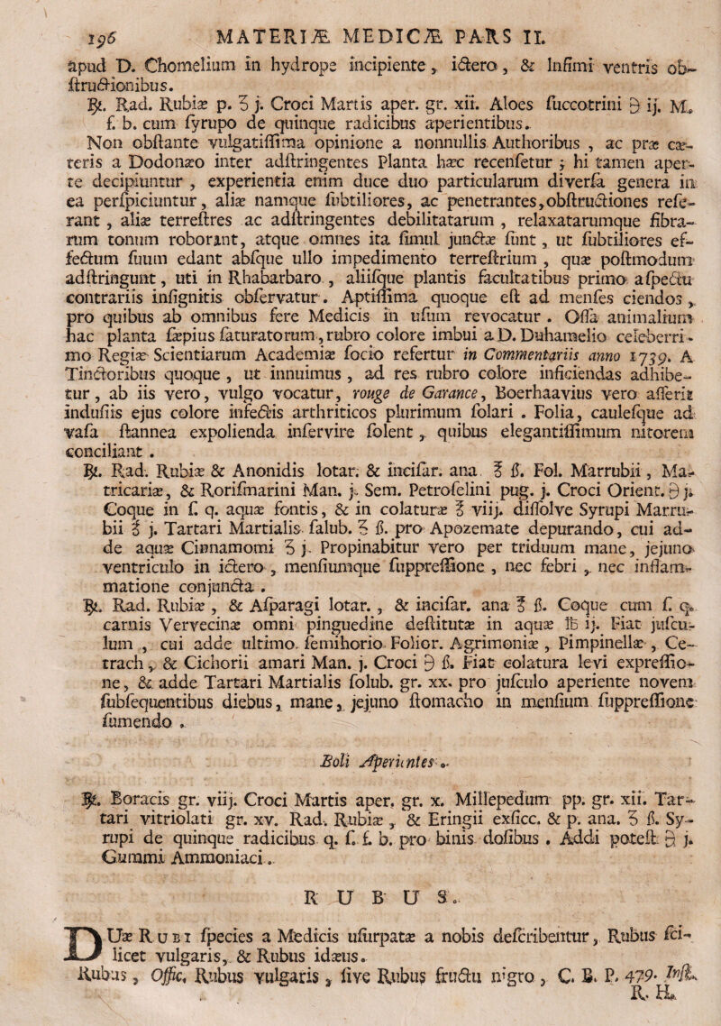 apud D. Chotneliutn in hydrops incipiente , idero, & Infimi ventris ob~ ftrublionibus. Rad. Rubia? p, 5 j. Croci Martis aper. gr. xii. Aloes fuccotrini 9 ij, Mb £ b. cum fyrupo de quinque radicibus aperientibus ► Non obftante vulgatiflima opinione a nonnullis. Authoribus , ac pra* ce¬ teris a Dodomeo inter adftringentes planta ha?c recenfetur ; hi tamen aper¬ te decipiuntur * experientia enim duce duo particularum diverfa genera in ea perfpiciuntur, alice namque fabriliores, ac penetrantes >obftrud:iones refe¬ rant 3 alias terreftres ac adftringentes debilitatarum , relaxatarumque fibra¬ rum tonum roborant, atque omnes ita fimul jun&a? funt, ut fubtiliores ef» fecftum fuurn edant abfque ullo impedimento terreftrium , qua? poftmodum adftringunt, uti in Rhabarbaro , aliifque plantis facultatibus primo afpeftu contrariis infignitis obfervatur. Aptimma quoque eft ad menfes ciendos, pro quibus ab omnibus fere Medicis in ufutn revocatur . Ofia animalium liac planta fepius faturatorum , rubro colore imbui aD. Duhamelio celeberri¬ mo Regia? Scientiarum Academia focio refertur in Commentariis anno 1759» A Tindonbus quoque , ut innuimus , ad res rubro colore inficiendas adhibe¬ tur, ab iis vero, vulgo vocatur, rouge de Garanee, Boerhaavius vero afferit indufiis ejus colore infedHs arthriticos plurimum folari . Folia, caulefque ad vafa ftannea expolienda infervire folent T quibus elegantiffimum nitorem conciliant . 3^. Rad. Rubia? & Anonidis lotar. & incifar. ana 5 fi. Fol. Marrubii , Ma> tricaria?, & Rorifmarini Man. j., Sem. Petrofelini pug. j. Croci Orient. 9 n Coque in £ q. aqua? fontis, & in colaturas 5 viij. difiblve Syrupi Marrae bii i j. Tartari Martialis falub. ? fi. pro Apozemate depurando, cui ad¬ de aquse Cinnamomi 5 j- Propinabitur vero per triduum mane, jejuna ventriculo in i clero 3 menfiumque fuppreffione , nec febri nec inflam* matione conjmicla . 1^, Rad. Rubia? , & Aiparagi lotar. , & incifar. ana ? fi. Coque cum f. q» carnis Vervecina omni pinguedine deftituta? in aqua? !b ij. Fiat jiifcu- lum , cui adde ultimo, femihorio Folior. Agrimonias, Pimpinella? , Ce- trach,, & Cichorii amari Man. j. Croci 9 fi* Fiat colatura levi expreffio- ne, & adde Tartari Martialis folub. gr. xx. pro jufculo aperiente noveni fubfequentibus diebus, mane, jejuno ftomacho in menfium fuppreffione fumendo » Boli Aperientes 3p. Boracis gr. viij. Croci Martis aper, gr. x. Millepedam pp. gr. xii. Tar¬ tari vitriolati gr. xv. Rad, Rubis 3 dc Eringii exficc. & p. ana. 5 fi. Sy¬ rupi de quinque radicibus q. f. £ b. pro binis dofibus . Addi poteifc 9 j. Gurami Ammoniaci... R U B U Sd. DUa? Rubi fpecies a Medicis ufiirpata? a nobis deferibentur, Rubus fci- licet vulgaris, & Rubus idseus• Rubus, offic. Rubus Yulgaris 3 live Rubus frudu nigro 3 G B, P, 479-