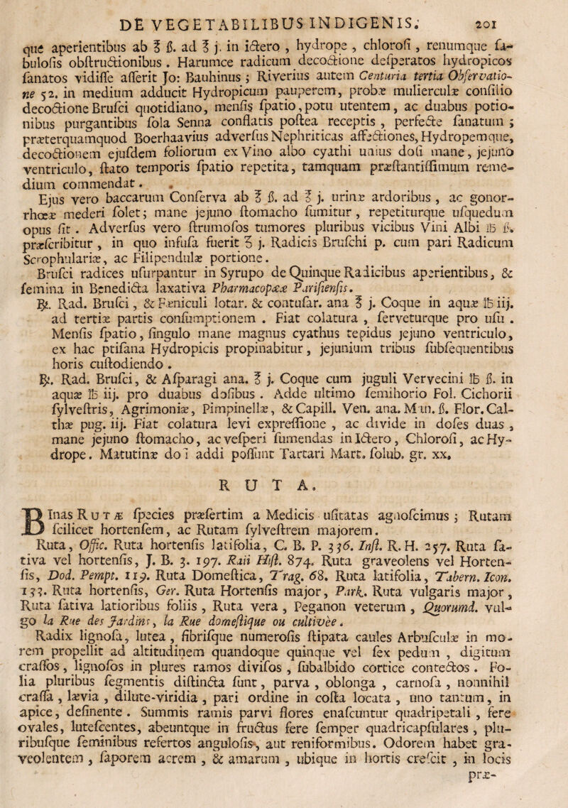 que aperientibus ab ? fi. ad 3 j . in idero , hydrope , chlorofi , renumque £4- bulofis obftrudionibus . Harumce radicum decodione defperatos hydropicos Lanatos vidifle aflerit Jo: Bauhinus ; Riverius autem Centuria tertia Obfervatio-- ne 52. in medium adducit Hydropicum pauperem, probar mulierculas confido decodioneBrufci quotidiano, menfis Lpatio, potu utentem, ac duabus potio* nibus purgantibus Lola Senna conflatis poftea receptis , perfede Lanatum ; prasterquamquod Boerhaavius adverLus Nephriticas affediones, Hydropem que, decodionem ejufdem foliorum exyino albo cyathi unius doli mane, jejuno ventriculo, flato temporis Lpatio repetita, tamquam prxftantiffimum reme¬ dium commendat. Ejus vero baccarum Conferva ab 3 fi. ad 3 j. urinas ardoribus , ac gonor- rhcei mederi Lolet; mane jejuno ftomacho Lumitur , repetiturque ufquedum opus fit. AdverLus vero ftrumofos tumores pluribus vicibus Vini Albi IB fiv prxfcribitur , in quo infuLa fuerit 3 j. Radicis BruLchi p. cum pari Radicum Scrophnlarise, ac Filipendulas portione. Brufci radices ufurpantur in Syrupo de Quinque Radicibus aperientibus, 8e femina in Benedida laxativa Pharmacop££ Parifienfis. g*. Rad. Brufci, & Feniculi lotar. & contufar. ana 3 j. Coque in aqux Ife iij. ad tertix partis coniiimptionem . Fiat colatura , Lerveturque pro ufu . Menfis Lpatio, Ungulo mane magnus cyathus tepidus jejuno ventriculo, ex hac ptifana Hydropicis propinabitur, jejunium tribus flibfequentibus horis cuftodiendo . fy. Rad. Brufci, & Afparagi ana. 3 j. Coque cum juguli Vervecini \h fi. in aquas 1B iij. pro duabus dofibus . Adde ultimo femihorio FoL Cichorii fylveftris. Agrimonias, Plmpinellx, &Capill. Ven. ana.Man.fi. Flor.Cal¬ thae pug. iij. Fiat colatura levi expreflione , ac divide in dofes duas , mane jejuno ftomacho, ac veipsri Lumendas in Idero, Chlorofi, ac Hy- drope. Matutinas dol addi poffimt Tartari Mart. Lolub. gr. xx, RUTA. Binas R u t /£ fpecies prxfertim a Medicis -ditatas agnofcimus j Rutam fcilicet hortenfem, ac Rutam fylveftrem majorem. Ruta, Ojfic. Ruta hortenfis latifolia, G B» P. 336. Infl. R. H. 257. Ruta fa- tiva vel hortenfis, J. B. 3. 197. Raii Hijl. 874, Ruta graveolens vel Horten¬ fis, Dod. Pempt. 1x9. Ruta Domeftica, Trag. <58. Ruta latifolia, Tabem. Icon, 1??. Ruta hortenfis, Ger. Ruta Hortenfis major, Park. Ruta vulgaris major. Ruta Lativa latioribus foliis , Ruta vera , Peganon veterum , Quommd. vul¬ go la Rue des Jardins, ta Rue domeflique ou cultivee< Radix lignofa, lutea, fibrifque numerofis ftipata caules Arbufculx in mo¬ rem propdiit ad altitudinem quandoque quinque vel Lex pedum , digitum craflbs, lignofos in plures ramos divifos , Lubalbido cortice contedos . Fo¬ lia pluribus fegmentis diftinda funt, parva , oblonga , carnofa , nonnihil crafla , lasvia , dilute-viridia , pari ordine in cofta locata , tino taurum, in apice, definente. Summis ramis parvi flores enafcuntur quadripetali , fere ovales, lutefentes, abeuntque in frudus fere Lemper quadricapfulares , plu- ribufque feminibus refertos angulo fis*, aut reniformibus. Odorem habet gra¬ veolentem 3 Laporem acrem , & amarum , ubique in hortis crefirit , in locis prx-