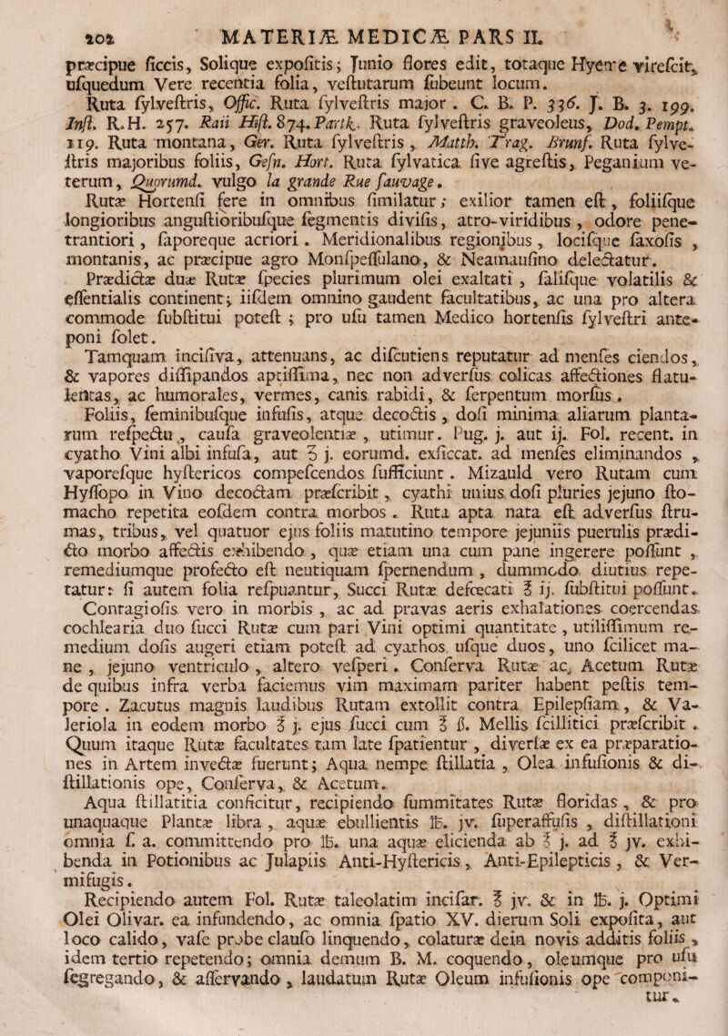 praecipue ficcis, Solique expofltisq Tunio flores edit, totaque Hyetre virefcit* ufquedum Vere recentia folia, veftutarum fubeunt locum. Ruta fylveftris, Offic. Ruta fylveftris major . C B* P. 336. J. R. 3. igga Jnfl. R.H. 257. Raii Hijl. 874. Parti, Ruta fylveftris graveoJeus, Dod. Pempt* 119. Ruta montana, Ger. Ruta fylveftris, Matth. 'Trag. £mnf. Ruta fylve¬ ftris majoribus foliis, Gefn. Hort. Ruta fyl varica fi ve agreftis* Peganium ve¬ terum, Quorumd. vulgo la grande Rue fauvage • Rutae Hortenfi fere in omnibus fimilatur; exilior tamen eft , foliifque longioribus anguftioribtifque fegmentis divifis, atro-viridibus , odore pene- trantiori, fiiporeqne acriori. Meridionalibus regionibus , locifqne faxofis , montanis, ac praeipue agro Monfpeffulano, & Neamaufino delectetur. Praedicte duas Rut^ fpecies plurimum olei exaltati , faiifque volatilis & eflentialis continent,, iifdem omnino gaudent facultatibus, ac una pro altera commode fubftitui poteft ; pro ufu tamen Medico hortenfis fylveftri ante¬ poni folet. Tamquam Incifiva, attenuans, ac difeutiens reputatur ad menfes ciendos, 8c vapores diftipandos apriffima, nec non adverfus colicas affe&iones flatu- letltas, ac humorales, vermes, canis rabidi, & ferpentum morfus . Foliis, ferninibiifque infufts, atque decodis , dofi minima, aliarum, planta¬ ram refpedu , caufa graveolentia ,. utimur. Pug. j. aut ij. Fol. recent. in cyatho Vini albi infafa, aut 5 j. eorumd. exficcat. ad menfes eliminandos , vaporefque hyftericos compefcendos fufficiunt. Mizauld vero Rutam cunx Hyffopo in Vino decodam prasferibit, cyathi unius dofi pluries jejuno fto- macho repetita eofdem contra morbos . Ruta apta nata eft adverfus ftru- mas, tribus, vel quatuor ejus foliis matutino tempore jejuniis puerulis prasdi- do morbo aflredis eiteibendo , quas etiam una cum pane ingerere poftiint , remediumque profedo eft neutiquam fpemendum , dummodo diutius repe¬ tatur: fi autem folia refpuantur, Succi Rutas defoecati ? ij, fubftitui poffunt.. Contagi ofis vero in morbis , ac ad pravas aeris exhalationes coercendas cochlearia duo fucci Rutas cum pari Vini optimi quantitate , utiliftimum re¬ medium dofis augeri etiam poteft ad cyathos, ufque duos, uno fcilicet ma¬ ne , jejuno ventriculo , altero vefperi. Conferva Rutas acj Acetum Rutas de quibus infra verba faciemus vim maximam pariter habent peftis tem¬ pore. Zacutus magnis laudibus Rutam extollit contra Epilepfiam , & Va- Jeriola in eodem morbo ? j. ejus fucci cum § fi. Meliis fcillitici prcefcribit .. Quum itaque Rutas facultates tam late fpatientur , diverte ex ea praeparatio¬ nes in Artem invedse fuerunt; Aqua nempe ftillaria , Olea infuflonis St di-, ftiliationis ope, Conferva, & Acetum. Aqua ftillatitia conficitur, recipiendo fummitates Rutas floridas , & pro unaquaque Plantas libra , aquas ebullientis B. jv. fuperaffufis , diftiUationi omnia f. a. committendo pro B... una aquas elicienda ab ? j. ad i jv. exhi¬ benda in Potionibus ac Julapiis Anti-Hyftericis , Anti-Epilepticis , 3c Ver¬ mi fugis . Recipiendo autem Fol. Rutas taleolatim incifar. S jv. & in B. j. Optimi Olei Olivar. ea infundendo, ac omnia fpatio XV. dierum Soli expofita, aut loco calido, vafe probe claufo linquendo, colaturas dein novis additis foliis , idem tertio repetendo; omnia demum B. M. coquendo, oleumqtie pro ufu fegregando, Se affervando * laudatum Ruta? Oleum infofionis ope componi- tur*