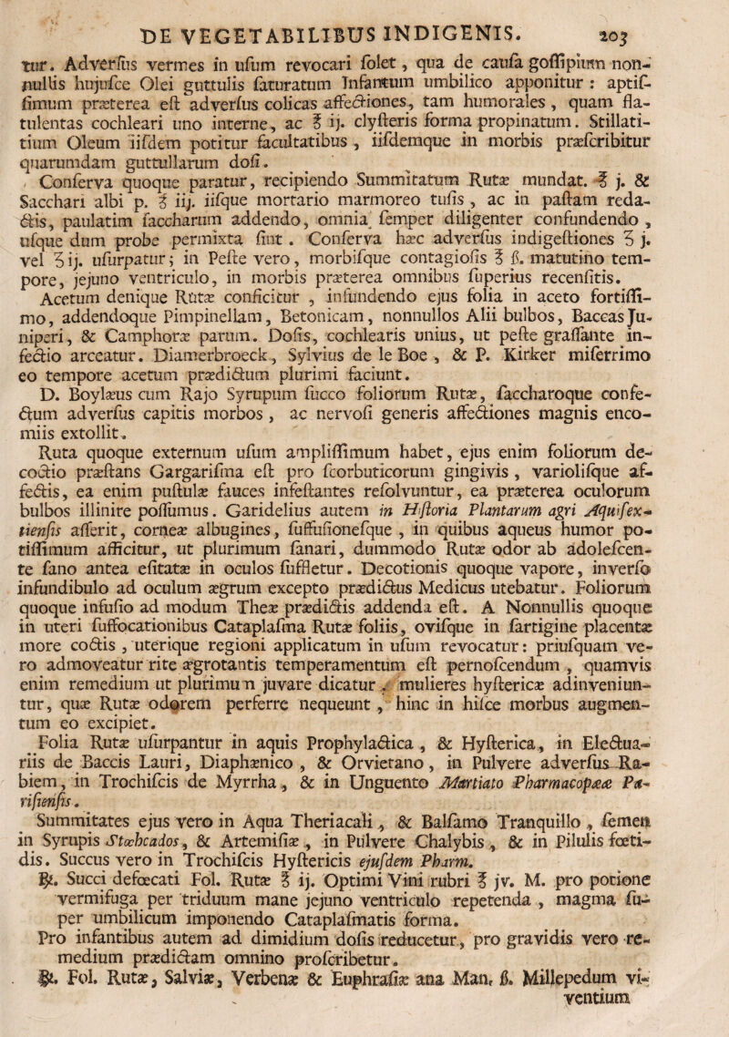 Tur. Ad verius vermes in ufum revocari folet, qua de caufa goffipimn non¬ nullis hujufce Olei guttulis faturatutn Infantum umbilico apponitur : aptif- fimum prxterea efl adverfus colicas affediones, tam humorales, quam fla- tulentas cochleari uno interne, ac § ij. clyfleris forma propinatum. Stillati- tium Oleum iifdem potitur facultatibus , iifdemque in morbis pra?fcribitur quarumdam guttullarum dofl. / Conferva quoque paratur, recipiendo Summitatum Ruta? mundat. 4 j. & Sacchari albi p. i ii;, iifque mortario marmoreo tufis ? ac in paftam reda- dis, paulatim taediaram addendo, omnia‘ femper diligenter confundendo , ufque dum probe permixta fint . Conferva ha?c adverfus indigeftiones 5 j. vel 5ij. ufurpatur; in Pefte vero, morbifque contagiofis 5 #. matutino tem¬ pore, jejuno ventriculo, in morbis prasterea omnibus fuperius recenfitis. Acetum denique Rtite conficitur , infundendo ejus folia in aceto fortiffi- mo, addendoque Pimpinellam, Betonicam, nonnullos Alii bulbos, BaccasJu¬ niperi, & Camphora? parmn. Dofis, cochlearis unius, ut pefte graflante in- fecHo arceatur. Diamerbroeck, Sylvius de le Boe , & P. Kirker miferrimo eo tempore acetum pra?didum plurimi faciunt. D. Boyla?us aim Rajo Syrupum fucco foliorum Rute, iaccharoque confe- dum adverfus capitis morbos , ac nervofi generis affediones magnis enco- miis extollit . Ruta quoque externum ufum ampliffimum habet, ejus enim foliorum de¬ coctio prseftans Gargarifma efl pro fcorbuticorum gingivis , variolifque af- fedis, ea enim puftula? fauces infeftantes refblvuntur, ea pteterea oculorum bulbos illinire pofliimus. Garidelius autem in Hiftoria Plantarum agri Aquifex- ti.enfis afferit, cornea albugines, fuffuflonefque , in quibus aqueus humor po- tiflimum afficitur, ut plurimum fanari, dummodo Rute odor ab adolefcen- te fano antea efitate in oculos fiiffletur. Decotionis quoque vapore, inverfe infundibulo ad oculum a?grum excepto ptedidus Medicus utebatur. Foliorum quoque infufio ad modum Thea? pra?didis addenda efl. A Nonnullis quoque in uteri fuffocationibus Cataplafma Ruta? foliis, ovifque in fartigine placente more codis , uterique regioni applicatum in ufum revocatur: priufquam ve¬ ro admoveatur rite argrotantis temperamentum efl pernofcendum , quamvis enim remedium ut plurimum juvare dicatur > mulieres hyfterica? adinveniun- tur, qua? Rute odorem perferre nequeunt , hinc in hifce morbus augmen¬ tum eo excipiet. _ Folia Rute ufurpantur in aquis Prophyladica , & Hyfterica, in Eledua- riis de Baccis Lauri, Diapha?nico , & Orvietano, in Pulvere adverfus-Ra¬ biem , in Trochifcis de Myrrha, & in Unguento Martiato Pbarmacop#<e Pa¬ ri f en fs . Summitates ejus vero in Aqua Theriacali, & Balfamo Tranquillo , femen in Syrupis Stocheados, & Artemifia?, in Pulvere Chalybis , & in Pilulis foeti¬ dis. Succus vero in Trochifcis Hyftericis ejufdem Pharm. Succi defoecati Fol. Rute § ij. Optimi Vini rubri 5 jv. M. pro potione yermifuga per triduum mane jejuno ventriculo repetenda, magma fu- per umbilicum imponendo Cataplafmatis forma. Pro infantibus autem ad dimidium dofis reduceturpro gravidis vero re¬ medium pradidam omnino profcribetur. Fol. Ruta?, Salvia?, Verbena? & Euphrafe ana Man, L Millepedum vi¬ ventium