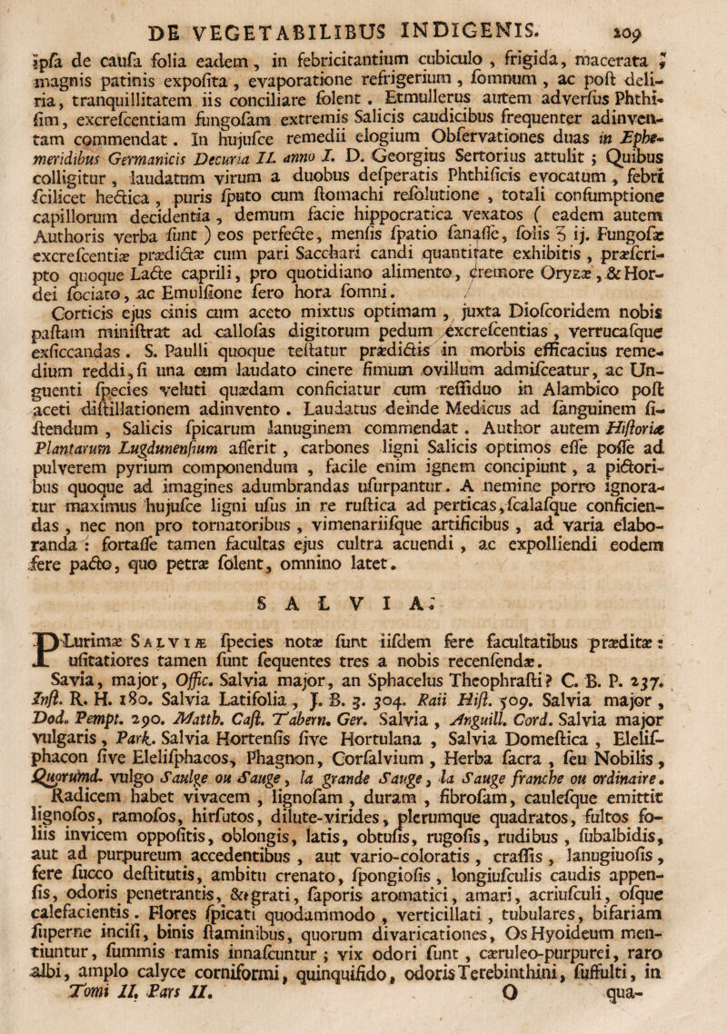 ipfa de caufa folia eadem, in febricitantium cubiculo , frigida, macerata magnis patinis expolita , evaporatione refrigerium, fomniim , ac poft deli¬ ria, tranquillitatem iis conciliare folent # Etmullerus autem adverfus Phthia fim, excrefcentiam fungo/am extremis Salicis caudicibus frequen ter ad inven¬ tam commendat. In hujufce remedii elogium Obfervationes duas in Dpbi-° meridibus Germanicis Decuria IL anno I. D. Georgius Sertorius attulit ; Quibus colligitur , laudatum virum a duobus defperatis Phthilicis evocatum , febri fcilicet he&ica , puris fputo cum ■ ftomachi relblutione , totali confumptione capillorum decidentia, demum facie hippocratica vexatos ( eadem autem Authoris verba funt ) eos perfecie, m en lis fpatio fan^de, falis 3 ij. Fungofas excrefcentue prodicte cum pari Saccbari candi quantijate exhibitis , pradcri- pto quoque Lade caprili, pro quotidiano alimento, cremore Oryzas, & Hor¬ dei fociaro, ac Emulfione fero hora fomni. Corticis ejus cinis cum aceto mixtus optimam , juxta Diolcoridem nobis paftam miniftrat ad callofas digitorum pedum ^xcrefcentias , verrucafque exficcandas . S. Paulli quoque teftatur praedictis in morbis efficacius reme¬ dium reddi, fi una cum laudato cinere fimum ovillum admifceatur, ac Un¬ guenti fpecies veluti quadam conficiatur cum reffiduo in Alambico pofl aceti diftillationem adinvento . Laudatus deinde Medicus ad fanguinem fi- iiendum , Salicis fpicarum lanuginem commendat. Author autem Hifloria Plantarum Lugdunenfmm aderit, carbones ligni Salicis optimos ede pofle ad pulverem pyrium componendum , facile enim ignem concipiunt, a pi&ori- bus quoque ad imagines adumbrandas ufurpantur. A nemine porro ignora¬ tur maximus hujufce ligni ufus in re ruftica ad perticas, fcaiafque conficien¬ das , nec non pro tornatoribus , vimenariifque artificibus , ad varia elabo¬ randa : fortade tamen facultas ejus cultra acuendi , ac expolliendi eodem fere pafto, quo petra folent, omnino latet* SALVI a; PLurimae Salvi r fpecies nota fiirvt iifdem fere facultatibus pradita ; ulitatiores tamen fiint fequentes tres a nobis recenfenda. Savia, major, Ojfic, Salvia major, an Sphacelus Theophrafti? C. B. P. 237, Infl. R. H. 180. Salvia Latifolia , J. B, 3. 304. Raii Hifl. 509. Salvia major , Dode Pempt. 2po. Jkfatth. Caji. Tabern. Ger. Salvia , <rfnguill. Cord. Salvia major vulgaris, Park. Salvia Hortends five Hortulana , Salvia Domeftica , Elelif- phacon five Elelifphacos, Phagnon, Corfalvium , Herba facra , feu Nobilis, Quorumd. vulgo Saulge oh S auge, Ia grande Sauge, la Sauge franche oh ordinaire. Radicem habet vivacem , lignofam , duram , fibrofam, caulefque emittit lignofos, ramofos, hirfutos, dilute-virides, plerumque quadratos, fultos fo¬ liis invicem oppofitis, oblongis, latis, obtufis, rugofis, rudibus , fiibalbidis, aut ad purpureum accedentibus , aut vario-coloratis , craffis , lanugiuofis, fere fucco deftitutis, ambitu crenato, fpongiofis , Iongiufculis caudis appen- fis, odoris penetrantis^grati, faporis aromatici, amari, acriufculi, ofque calefacientis. Flores /picati quodammodo , verticillati, tubulares, bifariam liipeme incifi, binis flaminibus, quorum divaricationes, Os Hyoideum men¬ albi, amplo calyce corniformi, quinquifido, odoris Terebinthini, fuffulti, in Tomi II, Pars II, Q qua- -8