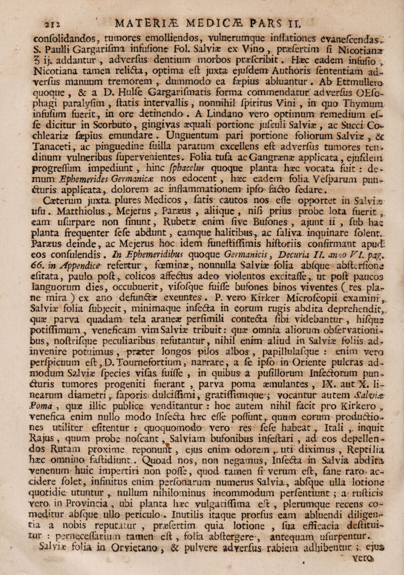 confolidandos, tumores emolliendos, vulnerumque inflationes evanefcendas*: S. Paulli Gargarifma infufione Fol. Salvia ex Vino, prxfcrdm fi Micotians' 3 ij* addantur , adverfus dentium morbos prafcribit . Haze eadem infufio Nicotiana tamen relida, optima eO: juxta ejufdem Authoris fententiam ad- verfus manuum tremorem ,, dummodo ea fepius abluantur. Ab Ettmullero quoque, & a D. HulfeGargarifmatis forma commendatur adverfus OEfo- phagi paralyfira , ftatis intervallis , nonnihil fpiritus Vini , in qiio Thymum infufum fuerit, in ore detinendo . A Lindano vero optimum remedium ef- fe dicitur in Scorbuto,. gingivas aquali portione jufculi Salvia, ac Succi Co¬ chlearia fiepius emundare . Unguentum pari portione foliorum Salvia 3 & Tanaceti, ac pinguedine fuilla paratum excellens eft adverfus tumores ten¬ dinum vulneribus fupervenientes. Folia tufa acGangrana applicata , ejuftlem progrefilim impediunt, hinc fphacelus quoque planta hac vocata fuit : de¬ mum Ephemerides Germanica nos edocent, hac eadem folia Vefparum piin» Gliris applicata,, dolorem ac inflammationem ipfo Fufio fedare.* Caterum juxta plure s Medicos , fatis cautos nos efle opportet in Salvia ufu. Matthiolus,,, Mejerus Paraus , aliique, nifi prius probe lota fuerit, eam ufurpare non finunt, Rubeta enim five Bufones , ajunt ii , fub hac planta frequenter lefe abdunt, eamque halitibus, ac faliva- inquinare fblento Paraus deinde, ac Mejerus hoc idem funeftiffimis hiftoriis confirmant apudt eos confulendis . In Ephemeridibus quoque Germanicis, Decuria II. anno FL pag. 66. in Appendice refertur , fcemina, nonnulla Salvia folia abfque abfterfione efitata, paulo, poft,, colicos affeddus adeo violentos excitafle, ut poft paucos languorum dies, occubuerit, vifofque fuiife bufones binos viventes ( res plag¬ ae mira ) ex ano defunffa exeuntes . P: vero Kirker Microfcopii examini,* Salvia folia fubjecit, minimaque infe&a^ in eorum rugis abdita deprehendit,, qua parva quadam tela aranea perfimili contedta fibi videbantur, hilqus potiflimum, veneficam vim Salvia tribuit: qua omnia aliorum obfervationi- bus, noftrifque peculiaribus refutantur, nihil enim aliud in Salvia foliis ad- invenire potuimus , prater longos pilos albos , papillulafque : enim vero peripicuum eft, D.Tournefortium, narrare, a fe ipib in Oriente pulcras ad¬ modum Salvia fpecies vifas fuiife , in quibus a piifillorum Infedorum pun„ «fturis tumores progeniti fuerant , parva poma amulantes , IX. aut X. li¬ nearum diametri y faporis dulciffimi, gratififimique j vocantur autem Salvis. Poma , qua illic publice venditantur : hoc autem nihil facit pro Kirkero „ venefica enim nullo modo Infedla hac efle poflimt,. quum eorum produdtio- nes utiliter efitentur : quoquomodo vero res fefe habeatItali inquit Rajus, quum probe nofcant, Salviam bufonibus infeftari , ad eos depellen¬ dos Rutam proxime reponunt , ejus enim odorem uti diximus , Reptilia hac omnino faftidiunt.. Quoad nos, non negamus, Infefta in Salvia abdita venenum huic impertiri non poffe, quod tamen ff verum eft, fane raro» ac¬ cidere folet, infinitus enim perfonarum numerus Salvia, abfque ulla lotione quotidie utuntur , nullum nihilominus incommodum perfentiunt ; a rufticis vero, in Provincia, ubi planta hac vulgadfiima eft , plerumque recens co¬ meditur abfque ullo periculo . Inutilis itaque prorfus eam abluendi diligen*- tia a nobis reputatur , prafertim quia lotione , fua efficacia deftitui- -ur : perneceifaritim tamen eft , folia abftergere-, antequam, ufurpentur.. Salviae folia in Qrvietano, & pulvere adverfus-rabiem adhibentur.ejus ’ vero*