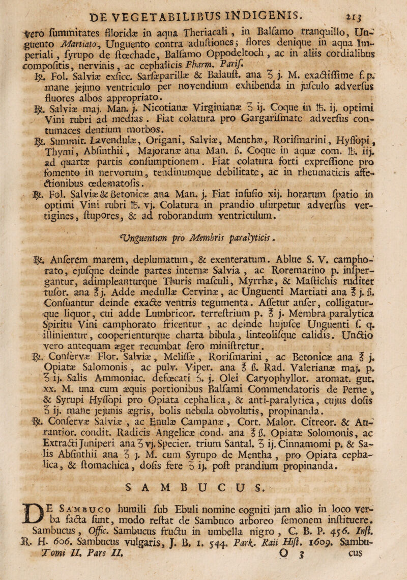 ~ - ' > ) yero fummitates filandae ia aqua Theriacali, ia Baifamo tranquillo, Un¬ guento Martiato, Unguento contra aduftiones, flores denique in aqua Im¬ periali , fyrupo de ftoechade , Baifamo Oppodeltoch , ac in aliis cardialibus compofitis, nervinis , ac cephalicis Fbarm. Parif. fy. Fol, Salvia exhec, Sarfaeparillae 8c Balauft. ana 3 j. M. exadiffime £ p; mane jejuno ventriculo per novendium exhibenda in jufculo adverfus fluores albos appropriato. $Z. Salvia: maj. Man. j. Nicotianae Virginianae 3 ij. Coque in tfc. ij. optimi Vini rubri ad inedias . Fiat colatura pro Gargarifmate adverfus con¬ tumaces dentium morbos. Ff.. Summit. Lavendulae, Origani, Salvia?, Menthas, Rorifmarini, Hyflopi, Thymi, Abfinthii, Majoranae ana Man. £. Coque in aquae com. lb. iij» ad quarta partis confumptionem . Fiat colatura forti expreflione pro fomento in nervorum, tendinunique debilitate, ac in rheumaticis affe- dionibus cede mato (is. Fol. Sal vise &: Betonica ana Man. j. Fiat infufio xij. horarum fpatio in optimi Vini rubri Ib. vj. Colatura in prandio ufurpetur adverfus ver¬ tigines, {tupores, & ad roborandum ventriculum. riUnguentum pro Membris paralyticis* W, Anferem marem, deplumatum., Sc exenteratum. Ablue S. V. campho- rato, ejufqne deinde partes internae Salvia , ac Roremarino p. infper- gantur, adimpleanturque Thuris mafculi, Myrrhae, & Maftichis ruditer rufor, ana Ej. Adde medulla? Cervina, ac Unguenti Martiati ana E j. fi. Confuantur deinde exade ventris tegumenta. AiTetur anfer, colligatur- que liquor, cui adde Lumbricor. terreftrium p. E j. Membra paralytica Spiritu Vini camphorato fricentur , ac deinde hujufce Unguenti f q. illinientur, cooperienturque charta bibula, linteolifque calidis. Undio vero antequam aeger recumbat fero miniftretur. fju Confervae Flor. Salviae, Meliffae , Rorifmarini, ac Betonicae ana E j» Opiatae Salomonis , ac pulv. Viper. ana E 15. Rad. Valerianae maj, p, 3 ij. Salis Ammoniac. defaecati 3. j. Olei Caryophyllor. aromat. gut. xx. M. una cum aequis portionibus Balfami Commendatoris de Perne , & Syrupi Hyfibpi pro Opiata cephalica, & anti-paralytica, cujus dofis 3 ij. mane jejunis aegris, bolis nebula obvolutis, propinanda. Confervae Salviae , ac Enulae Campanae, Cort. Maior. Citreor. & An- rantior. condit. Radicis Angelicae cond. ana E fi. Opiatae Solomonis, ac Extradi Juniperi ana 3 vj. Specier. trium Santal. 3 ij. Cinnamomi p. & Sa¬ lis Abfinthii ana 3 j. M. cum Syrupo de Mentha , pro Opiata cepha¬ lica, & ftomachica, dofis fere 3 ij. poft prandium propinanda. SAMBUCUS. DE Sambuco humili fub Ebuli nomine cogniti jam alio in loco ver¬ ba fada funt, modo reftat de Sambuco arboreo femonem inftituere. Sambucus, Offic. Sambucus frudu in umbella nigro , C. B. P. 45 <5. Inft. K. H* 606* Sambucus vulgaris, J. B. 1, 544. Pari. Pan Hijl. 16og, Sambu-