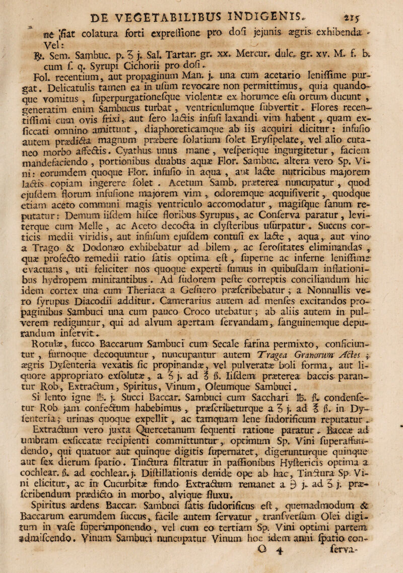 nt Jffat colatura forti expreffione pro do fi jejunis. aegris; exhibenda - Vel:. ^ 1?. Sem. Sambuc. p. 5 j. Sal. Tartar: gr;. xx.. Mercor*. dulc, gr. x v. M. £ b. cum f. q. Syrupi Cichorii pro dofi«. Foh recentium, aut propaginum Man. j.. una cum acetario leniffime pur¬ gat. Delicatulis tarnen ea iaufum revocare non permittimus, quia quando¬ que vomitus , fuperpurgationefque violenta ex horumce elu ortum ducunt , generatim enim Sambucus turbat , ventriculumque flibvertit. Flores recen- tiffimi cum ovis frixi, aut fero ladis infufi laxandi vim habent, quam ex- ficcati omnino amittunt , diaphoreticamque ab iis acquiri dicitur : infufio autem praxlida magnum praebere folatium folet Eryfipelate, vel alio cuta¬ neo morbo affedis. Cyathus, imus mane , vefperique ingurgitetur , faciem mandefaciendo, portionibus duabus aquas Flor. Sambuc. altera vero Sp. Vi¬ ni: eorumdem quoque Flor, infufio in aqua , aut lade nutricibus majorem la^is copiam ingerere folet . Acetum Samb, pnrterea nuncupatur , quod ejufdem florum ihfufione majorem vim , odoremque acquifiverit, quodque etiam: aceto communi magis ventriculo accomodatur magifque fanum, re¬ putatur :• Demum iifdem hifce floribus Syrupusac Conferva paratur , levi- f erque cum Meile , ac Aceto decoda in clyfteribus ufiirpatur . Succus cor¬ ticis medii viridis, aut infufurn ejufdem contuli ex lade , aqua,> aut vino a Trago & Dodonaeo exhibebatur ad bilem ac ferofitates eliminandas ,, quas profedo remedii ratio fatis optima eft, fuperne ac inferne leniffime evacuans uti feliciter nos quoque experti furnus in quibulclam: inflationi¬ bus hydropem minitantibus. Ad fiidorem pefte correptis conciliandum hic idem cortex una cum Theriaca a Gefiiero prarfcribebatur; a Nonnullis ve¬ ro fyrupus Diacodii additur . Camerarius autem ad menfes excitandos pro¬ paginibus Sambuci una cum pauco Croco utebatur; ab aliis autem in pul¬ verem rediguntur, qui ad alvum apertam feryandam, fanguinemque depu¬ randum in fervit.. Rotulae, fucco Baccarum- Sambuci cum Secale farina permixto, conficiun¬ tur , furnoque decoquuntur , nuncupantur autem Trage a Granorum Acies f aegris Dyfenteria vexatis fic propinanda, vel pulverate boli forma,, aut li¬ quore appropriato exfolute, a 5 j. ad i fi. Iifdem praeterea baccis* paran¬ tur Rob, Extradum, Spiritus, Vinum, Oleumque Sambuci, Si lento igne Ib. j. Succi Baccar. Sambuci cum Sacchari lb. fi. condenfe- tur Rob jam confedum habebimus , praeferibeturque a 3 j. ad 5 fi. in Dy- ienteriay urinas quoque expellit , ac tamquam lene fudorificum reputatur _ Extradum vero juxta Quercetanum fequenti ratione paratur . Bacche ad umbram exficcate recipienti committuntur,., optimum Sp. Vini fuperaffmi- dendo, qui quatuor aut quinque digitis fopematet, digerunturque quinque aut fex dierum, fpatio. Tmdura filtratur in paffionibus Hyderi cis optima a cochIear.fi. ad cochlear.}. Diflillationis denide ope ab hac, Tindura Sp Vi¬ ni elicitur, ac In Cucurbitae fundo Extradum remanet a 9 y ad 3- j. prx~ fcribendum praedida in morbo, alvique fluxu. Spiritus ardens Baccar, Sambuci fatis fudorificus eft, quemadmodum <k Baccarum earumdem fuccus, facile autem fervaturtranfyerlum Olei digi¬ tum in vafe fuperimponendo, vel cum eo tertiam Sp. Vini optimi partem idmifcendo. Vinum Sambuci nuncupatur Vinum, hoc idem anni fpatio con-