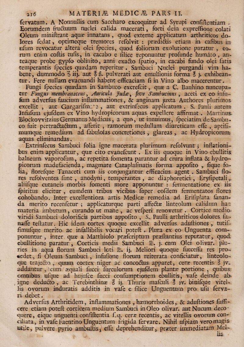 fervatttm. A Nonnullis cum Saccharo excoquitur ad Syrupi confiilentiam . Eorumdem fru&uum nuclei calida macerati, forti dein expreflione colati Oleum miniftrant aquae- innatans ,, quod externe applicatum arthriticos do¬ lores fedat, optimeque tremores refolyit praMidis etiam in caitbus m iifum revocatur altera olei fpecies, quod foliorum exolutione paratur , eo* rum enim codis tufis, in cacabo e Elice reponuntur profunde hnmdto , an» teaque probe gypfo oblinito, anni exa&o fpatio, in eacabi fundo olei fatis temperantis fpecies quaedam repetitur. Sambuci Nuclei purgandi vim ha,* bene, dummodo 5 iip aut 3 fL pulverat! aut emullionis forma 3 j. exhibean¬ tur. Fere nullam evacuandi habent efficaciam fi in Vino albo macerentur. Fungi fpecies quaedam in. Sambuco excrefcit,, quae a C. Bauhino nuncupa¬ tur Fungus membranaceus, Auricula jfudee, five Sambucinus, aceti ex eo itifu- fum adverfus faucium inflammationes, & anginam juxta Authores plurimos excellit , aut Gargarifm.u e , aut extrinfecus applicatura . S. Pauli autem Jnfufum cjufdem ex Vino hydropicorum aquas expellere affirmat . Macrinus Blockovvitzius Germanus Medicus, a quo, ut innuimus, fpeciatim de Sambu- eo fuit pertradadum , affer it , ramorum medullam diureticam effe , aptifi- mumque remedium, ad fabulofas concretiones , glareas, ac Hydropicorum aquas eliminandas. Extrmfecus Sambuci folia igne macerata plurimum refblvuntr; inflationi¬ bus enim applicantur, qua: cito evanefeunt . Ex iis quoque in Vino ebullitis; balneum vaporofam, ac repetita fomenta parantur ad crura inflata & hydro- picorum madefaciendamagmate CataplaEnatis forma appofito Eque fo¬ lia, fiorefque Tanaceti cum iis conjungantur efficacius agent Sambuci flo¬ res refolventes (init , anodyni, temperantes , ac diaphoretici , EryEpetali,, ali iique cutaneis morbis fomenti more apponuntur : fermentatione ex iis ipiritus elicitur , eumdem tribus vicibus’ iuper eoEiem fermentatos florea eohobanda. Inter excellentiora, artis. Medica: remedia, ad Erifiplata fanan¬ da merito recenietur ; applicaturque parti affedse linteolum calidum haa materia imbutum, curando ut mane , ac vefperi renovetur .. Cortice medio,: viridi Sambuci doloriflcis partibus appoEto , S.. Paulli arthriticos dolores fi- naffe teftatur. Hic idem cortex quoque excellit adverfus. aduftiones , tutifi* firnuiqtie merito ac infallibilis vocali potefl Plura ex eo Unguenta com¬ ponuntur , inter qute a Matthiolo praferiptum praflantius reputatur,, quod; ebullitione paratur;, Corticis medii Sambuci ic. j. cum Olei olivar. plu¬ ries in aqua florum Sambuci loti 3B. ij. Meliori quoque fucceflii res pro¬ cedet, E Oleum Sambuci , iiifufioiie florum reiterata conficiatur, linteolo- que trajafto r quum cortex niger ac concodus apparet, cene recentis: 3 jv. addantur , cum sequali fuccf furciilomni ejufdem plantse portione , quibus omnibus ufque ad hujufce fucci confumptionem ebullitis, vafe deinde ab igne dedudo , ac Terebinthinae 3 ij. Thuris mafcnli 3 iv. binifque vitel¬ lis ovorum induratis additis in vafe e filice Unguentum pro ufu ferva- ri debet. Adverfus Arthritidem , inflammationes haemorrhoides, &■ aduftiones fuffi- cere etiam potefl: corticem medium Sambuci in Oleo olivar. aut Nucum deco¬ quere, eique unguenti confiftentia f.q. cera: recentis, ac vitellis ovorum con¬ ciliata, in vafe Faentino Unguentum frigida fervare. Nihil ufpiam vero magis utile, pulvere pyrio ambultis3 efle deprehenditur^ praeter immediatam Mei»