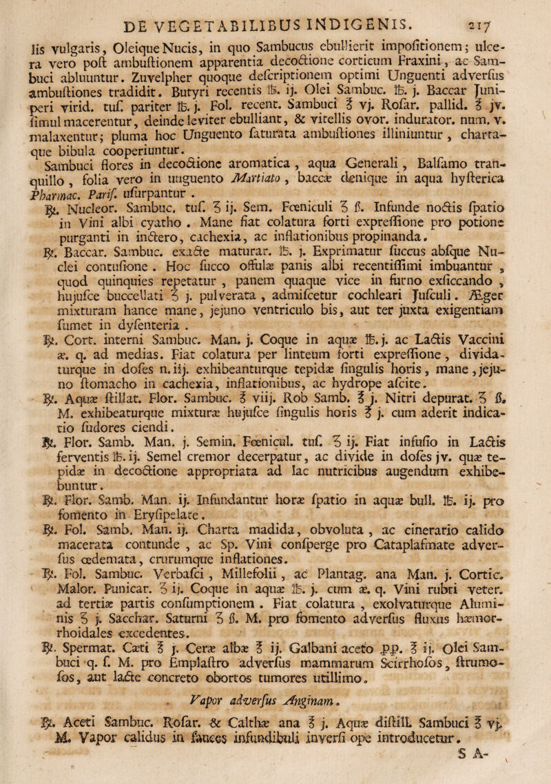 lis vulgaris, Oleique Nucis, in quo Sambucus ebullierit impofitionem; ulce¬ ra vero poft ambuftionem apparentia decoctione corticum Fraxini, ac Sam¬ buci abluuntur. Zuvelpher quoque deferiptionem optimi Unguenti adverfiis ambuftiones tradidit. Butyri recentis IS. ij. Olei Sambuc. 16. j. Baccar Juni¬ peri virid. tuE pariter 16. j. Fol. recent. Sambuci % vj. Rofar. pallid. i jv. fimul macerentur, deinde leviter ebulliant, & vitellis ovor, indurator, num. v. malaxentur; pluma hoc Unguento faturata ambuftiones illiniuntur , charta- que bibula cooperiuntur. . q / Sambuci flores in deco&ionc aromatica , aqua Generali , Balfarno tran¬ quillo , folia vero in unguento Martiato , bacca? denique in aqua hyfterica Pharmac. Parif. ufurpantur . g*. Nucleor. Sambuc. tuf. 3 ij. Sem. Foeniculi 3 f. Infunde no&is fpatio in Vini albi cyatho . Mane flat colatura forti expreflione pro potione purganti in in&ero, cachexia, ac inflationibus propinanda• #. Baccar. Sambuc. exade maturar. B. j. Exprimatur iuccus abfque Nu¬ clei contufione . Hoc fucco offulae panis albi recentiflimi imbuantur , quod quinquies repetatur , panem quaque vice in farno exficcando , hiijufce buccellati 3 j. pulverata , admifeetur cochleari Jufculi. iEger mixturam hance mane, jejuno ventriculo bis, aut ter juxta exigentiam fumet in dyfenteria . 5*. Gort. interni Sambuc. Man. j. Coque in aquae B.j. ac Ladis Vaccini se. q. ad medias. Fiat colatura per linteum forti exordiione, divida- torque in'dofes n.iij. exhibeanturque tepidas Angulis horis, mane,jeju¬ no ftomacho in cachexia, inflationibus, ac hydrope afeite. A1. Aquas ftillat. Flor. Sambuc. ? viij. Rob Samb. i j. Nitri depurat. 3 fa M. exhibeaturque mixtura? hujufce Angulis horis 5 j. cum aderit indica¬ tio fadores ciendi. J5z. Flor. Samb. Man. j. Semin. Fcenicul. tuf. 3 ij. Fiat infaflo in Laciis ferventisB.ij. Semel cremor decerpatur, ac divide in dofes jv. qua? te¬ pida? in decoctione appropriata ad lac nutricibus augendum exhibe¬ buntur . gu Flor. Samb. Man. ij. Infundantur hora? fpatio in aqua? bulh B. ij. pro fomento in Eryflpelate. g*. Fol. Samb, Man. ij. Charta madida, obvoluta , ac cinerario calido macerata contunde , ac Sp. Vi ni confperge pro Cataplafrnate adver- fus oedemata, crurumque inflationes. P/. Fol. Sambuc. Verbafci, Millefolii, ac Plantag. ana Man. j. Cortic. Maior. Punicar. 3 ij. Coque in aquae B. j. cum a?. q. Vini rubri veter, ad tertiae partis confamptionetn . Fiat colatura , exolvaturque Alumi¬ nis 3 f. Sacchar. Saturni 3 fl M. pro fomento adverfus fluxus haanor- rhoidales excedentes. P/. Spermat. Caeti 5 j, Cera? alba? 5 ij. Galbani aceto PP. ? ij. Olei Sam¬ buci q. f. M. pro Emplaftro adverfus mammarum Sarrhofos 5 fkrumo- fos, aut lade concreto obortos tumores utillimo „ Vapor adverfus Anginam» Aceti Sambuc. Rofar. & Calthae ana ? j. Aqux diftilL Sambuci E vp M* Vapor calidus in fauces infundibuli inverfi ope introducetur.