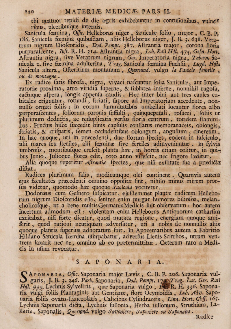 thi quatuor tepidi de die aegris exhibebuntur in contufionibus, vulne¬ ribus, ulceribtifque internis. Sanicula foemina, Offic. Helleborus niger , Saniculas folio , major , C B. P» 186. Sanicula foemina quibufdam , aliis Helleborus niger, J. B. 3. 638. Vera¬ trum nigrum Diofcoridis , Dod. Pempt. 387. A Arantia major , corona floris purpurafcente, Infl. R. H. 314. Aftrantia nigra, Lob. Raii Hifl. 475. Gefn.Hon. A Arantia nigra, five Veratrum nigrum, Ger. Imperatoria nigra, Tabem. Sa¬ nicula 2. five foemina adulterina, Trag. Sanicula foemina Fuchfii , Lugd. Hijl. Sanicula altera, Ofteritium montanum , Quommd. vulgo la Sanick femelle * ou de montagne . Ex radice fatis fibrofa, nigra, vivaci nafcuntur folia Sanicula?, aut Impe¬ ratoriae proxima, atro-viridia fuperne, & fublutea inferne, nonnihil rugofa, ta&uque afpera, longis appenfa caudis. Ha?c inter bini aut tres caules cu¬ bitales eriguntur, rotundi, flriati, fapore ad Imperatoriam accedente, non¬ nullis ornati foliis ; in eorum fummitatibus umbellati locantur flores alba purpurafcentes , foliorum coronis fuffulti , quinquepetali, rofacei , foliis ut plurimum dedu&is, ac reduplicatis verfus floris centrum , totidem flamini¬ bus . Fru&us hifce fuccedit binis capfulis conflatus membranaceis, oblongis „ ftriatis, & crifpatis, femen occludentibus oblongum , anguflum , cinereum. In hac quoque, uti in procedenti, duo florum ipecies, eodem in fafciculo, alii mares feu fteriles, alii foemina? five fertiles adinveniuntur . In fylvis umbrofis , montibufque crefcit planta hoc, in hortis etiam colitur, in qui¬ bus Junio, Julioque flores edit, toto anno virefcit, nec frigore loditur. Alia quoque reperitur Aftr antiae fpecies, quo nifi exilitate fua a prodida difiat. Radices plurimum falis, modicumque olei continent. Quamvis autem ejus facultates procedenti omnino oppofito fint, nihilo minus mirum pror- fus videtur, quomodo hoc quoque Sanicula vocitetur. Dodonous cum Gefnero fufpicatur, ejufiiemmet planto radicem Hellebo- rum nigrum Diofcoridis efle, leniter enim purgat humores biliofos, melan- cholicofque, ut a bene multis Germanis Medicis fuit obfervatum : hoc autem incertum admodum eft : violentam enim Helleborus Antiquorum catharfim excitabat, nifi forte dicatur, quod mutata regione , energiam quoque amk ferit, quod rationi neutiquam adverfatur , uti a nobis de nonnullis aliis quoque plantis fuperius adnotatum fuit. In Apozematibus autem a Fabritio Hildano Sanicula foemina ufurpabatur, ad verfus Lienis Scirrhos, utrum ven¬ trem laxarit nec ne, omnino ^b eo protermittitur. Cseterum raro a Medi-, cis in ufum revocatur, SAPONARIA. SAponaria, Offic. Saponaria major Laevis , C. B. P. 206. Saponaria vul¬ garis, J. B. 3. 346. Park. Saponaria, Dod, Pempt. 17^tag. Lac. Ger. Raii Biff. 999. Lychnis Sylveftris , qua? Saponaria vulgo , IwjmR, H. 3 3 6. Sapona¬ ria vulgi foliis Plantaginis aut Gentiana?, flore Ocymoidis , Lob. Adv. Sapo¬ naria foliis ovato-Lanceolatis , Calicibus Cyiindraceis , Linn. Hort. Clijf. 165. Lychnis Saponaria di&a, Lychnis fullonia. Herba fullonum, Struthium, La¬ naria, Saponalis, Quorumd, vulgo Savoniere , Saponiere ou Saponaire. Radice