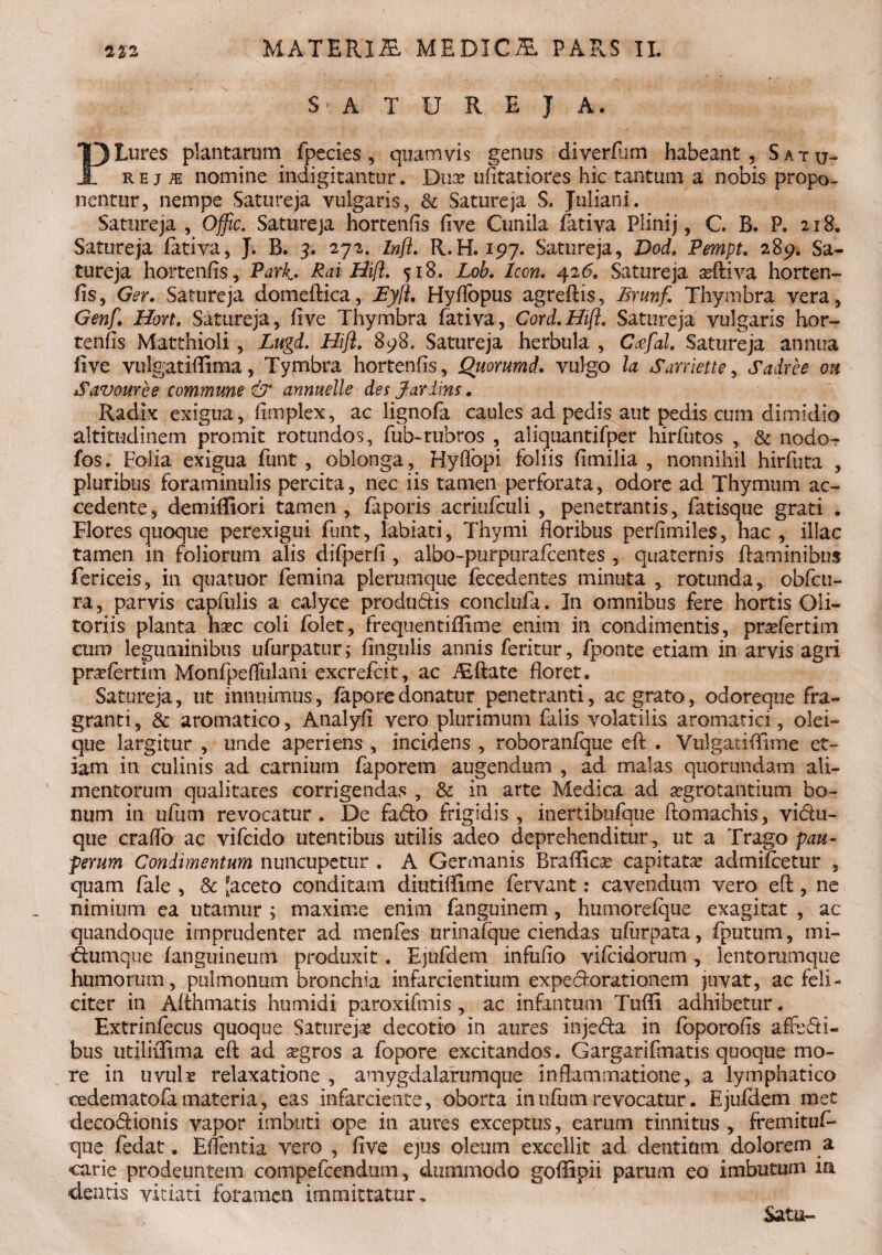 S> A T U R E J A. PLures plantarum fpecies, quamvis genus diverflim habeant. Satu¬ reji nomine indigitantur. Dux iifttatiores hic tantam a nobis propo¬ nentur, nempe Satureja vulgaris, & Satureja S. Juliani. Satureja , Offic. Satureja hortenfis five Cunila fativa Plini j, C. B. P. 218. Satureja fativa, J. B. 5. 272. Inft. R.H. 197. Satureja, Dod. Pempt. 289. Sa¬ tureja hortenfis, Park* Pai Hifi. 518. Lob. Icon. 426. Satureja seftiva horten¬ fis, Ger. Satureja domeftica, JEylL Hyfiopus agreftis, Bmnf Thymbra vera, Genf. Hon. Satureja, five Thymbra fativa, Cord.Hifl. Satureja vulgaris hor¬ tenfis Matthioli, Lugd. Hift. 898. Satureja herbula , Cxfal Satureja annua five vulgatiflima, Tymbra hortenfis, Quorumd. vulgo la Saniei te, Sadree on Savouree commune & anmelle des J ardius. Radix exigua, fimplex, ac lignofa caules ad pedis aut pedis cum dimidio altitudinem promit rotundos, fub-rubros , aliquantifper hirfutos , & nodo- fos. Folia exigua funt, oblonga, Hyffopi foliis fimilia , nonnihil hirfuta , pluribus foraminulis percita, nec iis tamen perforata, odore ad Thymum ac¬ cedente, demiffiori tamen, faporis acriufculi , penetrantis, fatisque grati . Flores quoque perexigui funt, labiati. Thymi floribus perfimiles, hac, illae tamen in foliorum alis difperfi, albo-purpurafeentes , quaternis flaminibus fericeis, in quatuor femina plerumque fecedentes minuta , rotunda, obfcu- ra, parvis capfulis a calyce produdis conclufa. In omnibus fere hortis Oli¬ toriis planta hsec coli folet, frequentiffime enim in condimentis, pneferrim curo leguminibus ufurpatur; fingulis annis feritur, fponte etiam in arvis agri pr^fertim Monfpeffulani excrefcit, ac iEftate floret. Satureja, ut innuimus, fapo re donatur penetranti, ac grato, odoreque fra¬ granti , & aromatico, Analyfi vero plurimum falis volatilis aromatici, olei¬ que largitur , unde aperiens , incidens , roboranfque eft . Vulgatiffime et¬ iam in culinis ad carnium faporem augendum , ad malas quorundam ali¬ mentorum qualitates corrigendas , & in arte Medica ad aegrotantium bo¬ num in ufiim revocatur . De fado frigidis , inertibufque ftomachis, vidu- que craffo ac vifeido utentibus utilis adeo deprehenditur., ut a Trago pau¬ perum Condimentum nuncupetur . A Germanis Brafficae capitata: admifoetur , quam fale , & [aceto conditam diutiffime fervant: cavendum vero eft , ne nimium ea utamur ; maxime enim fanguinem, humorefque exagitat , ac quandoque imprudenter ad menfes urinafque ciendas ufiirpata, fputum, mi- dumque fanguinetim produxit . Ejufdem infufio vifeidorum, lentorumque humorum, pulmonum bronchia infarcientium expedorationem juvat, ac feli¬ citer in Afthmatis humidi paroxifmis , ac infantum Tuffi adhibetur. Extrinfecus quoque Satureji decorio in aures injeda in foporofis affedi- bus ut i liifi m a eft ad segros a fopore excitandos. Gargarifmatis quoque mo¬ re in uvulx relaxatione , amygdalarumque inflammatione, a lymphatico cedematofamateria, eas infarciente, oborta inufiunrevocatur. Ejufdem met decodionis vapor imbuti ope in aures exceptus, earum tinnitus , fremituf» que fodat. Eflentia vero , five ejus oleum excellit ad dentium dolorem a carie prodeuntem competendum, dummodo goffipii parum eo imbutum ia dentis vitiati foramen immittatur. Satu-