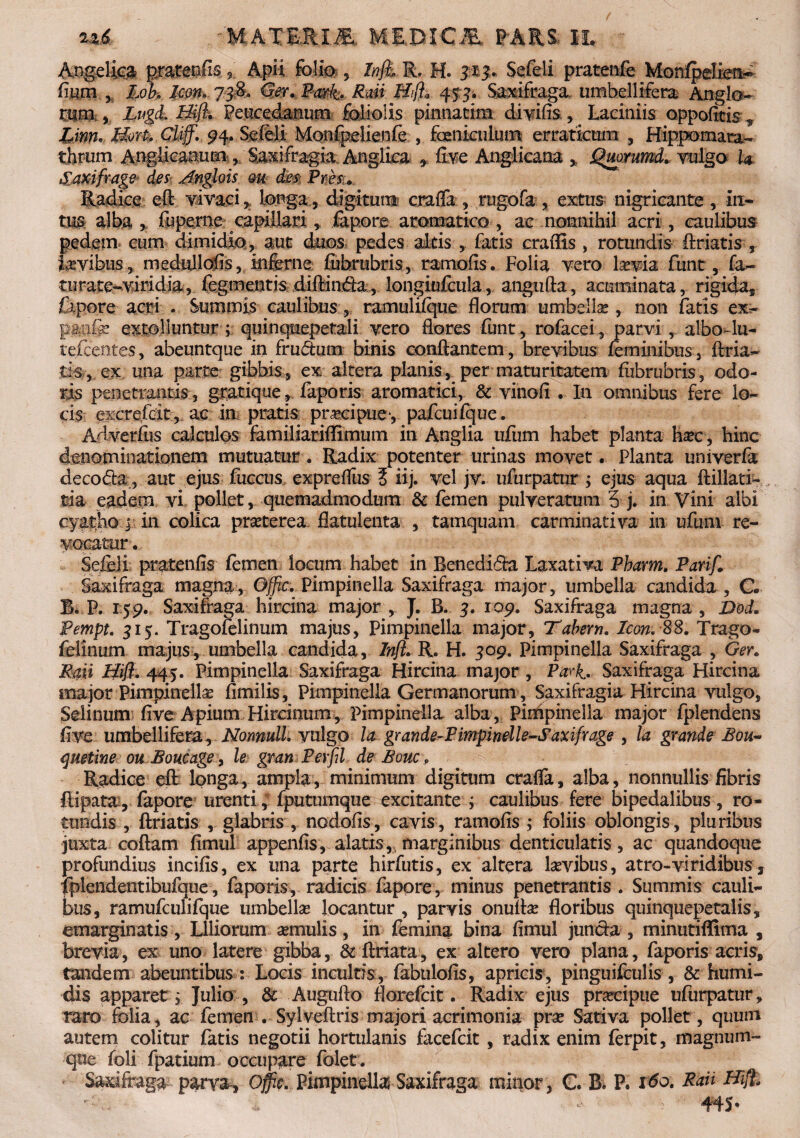 . 'M&XWfclM M&DICJE» W&m II. ' Angelica pratenfi-s. 9 Apii folio , Infli R, H. 313. Sefeli pratenfe Monfpdien^ fium y lob. Icon. 73$. <S#V Rwi Htft* 45 3. Saxifraga umbellifera Anglo* OTa» Lugd» Peucedanum foliolis pinnatim dfrife, Laciniis oppofeis ., Linn. Bovt, Clijf. 94. Sefeli Monfpelienfe , feniculum erraticum , Hippomata- thrum Angiicaaum , Saxifragia Anglica * five Anglicana % Qrnmmd* vulgo h Saxifrage des Anghis m des, Pnes9 Radice eft vivaci , longa, digitum craffa , rugofa , extus nigricante, in¬ tus alba , fuperne capillari, fapore aromatico , ac nonnihil acri, caulibus pedem cum dimidio, aut duos pedes altis , fatis eradis , rotundis feriatis , fayibus , medullofis, inferne februbris, ramofis. Folia vero laevia funt, fa- tnrate-viridia, Tegmentis difeinfea, longiufcula, angufta, acuminata, rigida, Capore acri . Summis caulibus, ramuliique florum umbella?, non fatis ex- panfe extolluntur ; quinquepetali vero flores funt , rofacei, parvi, albo-lu- tefcentes, abeuntque in frudum binis conflantem, brevibus feminibus, feria¬ tis, ex una parte gibbis, ex altera planis^per maturitatem fubrubris, odo¬ ris penetrantis, gratique, faporis aromatici, & vinofl . In omnibus fere lo¬ cis excrefrit, ac in pratis pnecipue*, pafcuifque. Adverfus calculos familiariflimum in Anglia ufum habet planta hsec, hinc denominationem mutuatur. Radix potenter urinas movet. Planta univerfa decoda, aut ejus fuccus expreflus i iij. vel jv. ufurpatur ; ejus aqua ftillati- tia eadem vi pollet, quemadmodum & femen pulveratum 5 j. in Vini albi cyatho $ in colica prseterea flatulenta , tamquam carminativa in ufuni re¬ vocatur . Sefeli pratenfis femen locum habet in Renedifta Laxativa Pharm. Parif. Saxifraga magna, Offic. Pimpinella Saxifraga major, umbella candida , C. B. P. 159. Saxifraga hircina major, J. B. 3. 109. Saxifraga magna, Dod. Pempt. 315. Tragofelinum majus, Pimpinella major. Tabem. Icon. 88. Trago- felinum majus, umbella candida, ^nfl. R. H. 309. Pimpinella Saxifraga , Ger. Raii Bili. 445. Pimpinella Saxifraga Hircina major , Parii. Saxifraga Hircina major Pimpinella? fimilis, Pimpinella Germanorum , Saxifragia Hircina vulgo, Selinum five Apium Hircinum, Pimpinella alba, Pimpinella major fplendens flve umbellifera, Nonnull. vulgo la grande-Pimpinelle-Saxifrage , la grande Bou~ quetine ou Boucage, le gran Perfil de Bouc, Radice eft longa, ampla, minimum digitum crafla, alba, nonnullis fibris ftipata, fapore urenti, fputumque excitante ; caulibus fere bipedalibus, ro¬ tundis , feriatis , glabris , nodofis, cavis, ramofis ; foliis oblongis, pluribus juxta coftam fimul appenfis, alatis, marginibus denticulatis, ac quandoque profundius incifis, ex una parte hirfutis, ex altera lavibus, atro-viridibus 3 fplendentibufque, faporis, radicis fapore, minus penetrantis . Summis cauli¬ bus, ramufculifque umbella? locantur , parvis onuna? floribus quinquepetalis, emarginatis, Liliorum aemulis, in femina bina fimul juncta , minutiffima , brevia, ex uno latere gibba, & feriata, ex altero vero plana, faporis acris, tandem abeuntibus: Locis incultis, fabulofis, apricis, pinguifeulis, & humi- dis apparet; Julio , & Augufto florefeit. Radix ejus pra?cipue ufurpatur, raro folia, ac femen . Sylveftris majori acrimonia pra? Sativa pollet , quum autem colitur fatis negotii hortulanis facefcit, radix enim ferpit, magnum- que foli fpatium occupare folet. Saxifraga parva-, Offic. Pimpinella} Saxifraga minor , C. B. P. ido. Raii ffi% r : > ^ 445*