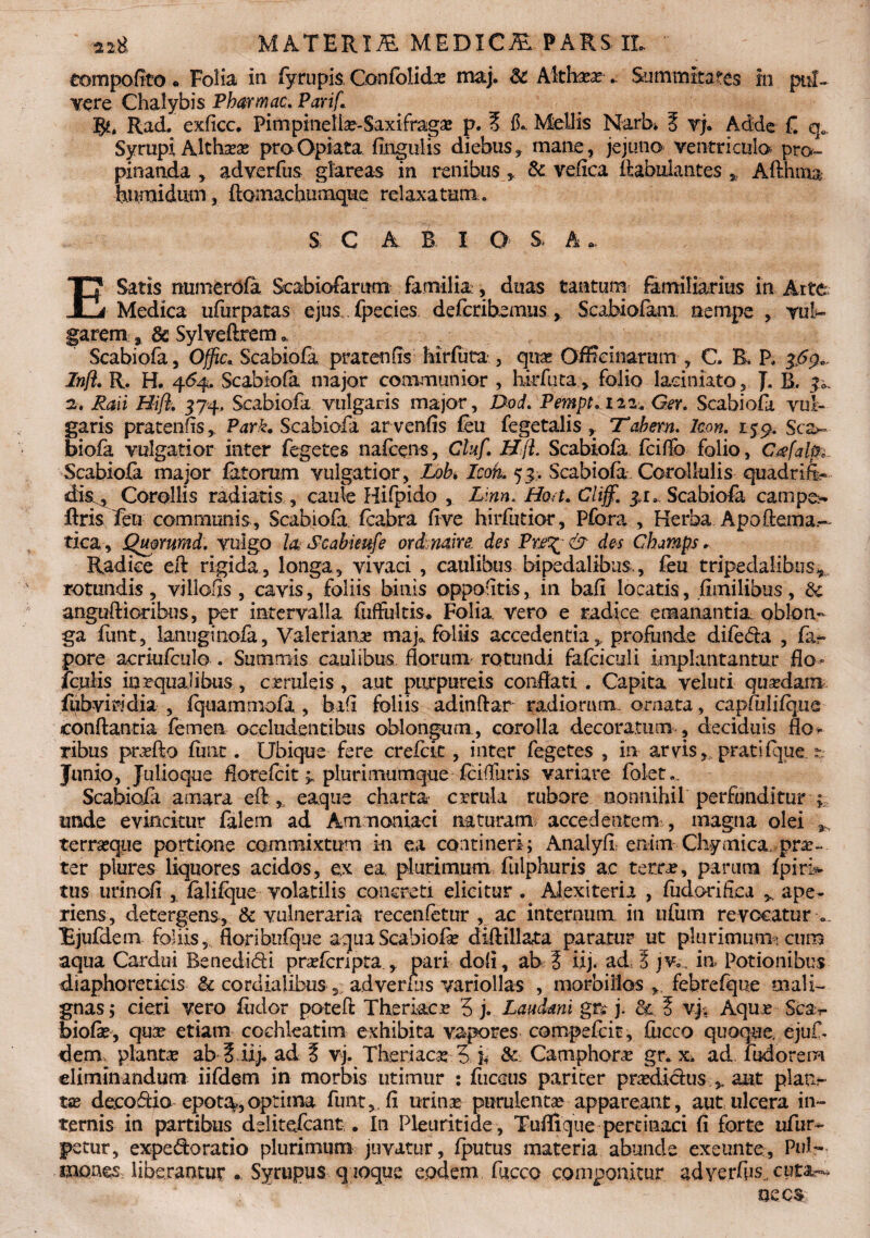 eompoflto« Folia in fyrupis Confolidbe maj. & Altfeea? . Summitates in pul- vere Chalybis Pharwac. Parif. gu Rad. exficc. Fimpinella?-Saxifraga p. E 15* Mellis Narb* E vj. Adde f. qe Syrupi Altha?a? proOpiata lingulis diebus, mane, jejuno ventriculo pro¬ pinanda , adverfus glareas in renibus , 8c vefiea ftabulantes , Afthma bumidum, ftomachumque relaxatum,. S; C A B I o S* A E Satis numerofa Seabiofarum familia, duas tantum familiarius in Arte Medica ufurpatas ejus fpecies. deferibamns, Scabiofam, nempe , vul¬ garem 9 & Sylveftrem * Scabiofa, Ojfic* Scabiofa pratenfis Mrfuta , qua: Officinarum , C. B, P. Inft. R. H. 464. Scabiola major communior , hirfuta, folio laciniato, J. R. Raii Hift. 374, Scabiofa vulgaris major, Dod. Pempt.nz. Gev. Scabiofa vul¬ garis pratenfis, Park. Scabiofa arveniis feu fegetalis , Tabem. Icon. 159. Sca¬ biofa vulgatior inter fegetes nafceps, Cluf. HjL Scabiofa fciffo folio, C&falp Scabiofa major fatorum vulgatior, Loh Icon.. 53. Scabiofa Corollulis quadrifo dis , Corollis radiatis , caule Hifpido , L\nn. Hort. Cliffi. 31» Scabiola campo ftris feli communis, Scabiofa fcabra live hirfutior, Pfora , Herba Apoftema.- tica, Quorumd. vulgo k Scabieufe ord naire. des Pn^ & des Champs. Radice eft rigida, longa, vivaci , caulibus bipedalibus., feu tripedalibus, rotundis, villofls, cavis, foliis binis oppofitis, in bafi locatis, fimilibus, & anguftiorihus, per intervalla fuffultis. Folia, vero e radice emanantia, oblon¬ ga funt, lanuginofa, Valerianas maj» foliis accedentia, profunde difeda , fa- pore acriufculo . Summis caulibus florum rotundi fafciculi implantantur flo- foulis inrqualibus, crruleis , aut purpureis conflati. Capita veluti qusedam fubviridia , fqoammofa , bi(i foliis adinftar radiorum, ornata, capfulifque conflantia femen occludentibus oblongum, corolla decoratum , deciduis flo¬ ribus praefto finit. Ubique fere crelck , inter fegetes , in arvis, pratifque. ?: Jiinio, Julioque florelcit ^ plurimumque fcifluris variare folet.. Scabiofa amara eft , eaque charta crrula rubore nonnihil perfunditur unde evincitur falem ad Amnoniaci naturam accedentem , magna olei , terrasque portione commixtum in ea contineri; Analyli enim Chymicapne- ter plures liquores acidos, e,x ea plurimum ftilphuris ac tero?, parum fpiri* tus urinoli , falifque volatilis concreti elicitur . Alexiteria , fudorifica ape¬ riens, detergens, & vulneraria recenfetur , ac internum in ufum revocatur v lEjufdem foliis floribufque aqua Scabiofa: diftillata paratur ut plurimum *, cum aqua Cardui Benedici praderipta , pari doli, ab E iij. ad E jv., in Potionibus diaphoreticis & cardialibus , adverfus variollas , morbillos , febrefque mali¬ gnas; cieri vero fodor poteft Theri&cr 5 j. Laudant gn j. <k E vj% Aquj? Sc&v biofa:, qua? etiam cochleatim exhibita vapores compefcit, fiicco quoque, ejuf* dem, planta: ab 3 iij. ad E vj. Thetiao? 5 h & Camphone gr. x. ad lbdorem eliminandum iifdem in morbis utimur : fucous pariter pridicius , aut plan¬ ta? decodio epot^jOptiina funt, fi urina? purulenta? appareant, aut ulcera in¬ ternis in partibus deiitefeant . I11 Pleuritide, Tuffique pertinaci (i forte ufur- j>stur, expedoratio plurimum juvatur, fputus materia abunde exeunte, Pul¬ mones liberantur . Syrupus q ioque eodem fucco componitur adverfos., cuta^  ’ : , . - necs