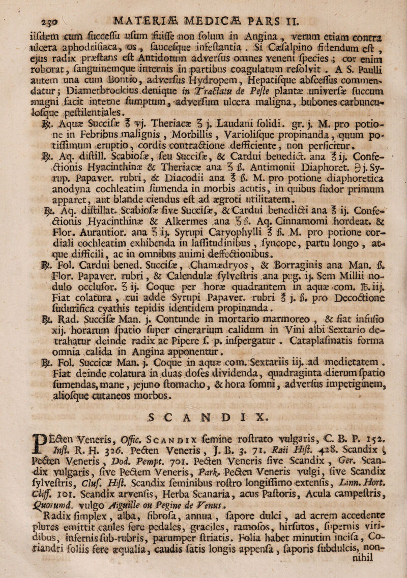 iifdeiti mtti fecoeflu «fum fuifle ?non foium In Angina femm etiam contra ricera aphoddiiaca, as * faucefijue -infeftantia . Si Cafalpino fidendam eft , ejus radix praftans effc Antidotum adverfus omnes veneni ipecies ; cor enim roborat , fanguineinque internis in partibus coagulatum refolvit . A S, Paulli autem una cum Bontio, adverfus Hydropem , Hepatifque abfcefius commen¬ datur ; Dianie rbroeklus.denique in'Tranatu de Pefle plantas univerfe fuccum magni facit interne fimiptum ^ -adverfhm ulcera maligna, bubones carbuncu- ksfijoe peftilentiales. §!* Aquse Succife I vj. Theriaca? 3 j. Laudani {olidi, gr. j. M. pro potio¬ ne in Febribus malignis , Morbillis , Variolilque propinanda, quum po- tiffimum .eruptio, cordis contra^ione defficiente, non perficitur. Aq. diftill. Scabiola*, feu Succife, §c Cardui benedict. ana ? ij. Confe- • dionis Hyacinthina dc Theriacse ana 3 fi. Antimonii Diaphoret. 9 j. Sy- rup. Papaver, rubri, 6c Diacodii ana ? fi. M. pro potione diaphoretica anodyna cochleatim (umenda in morbis acutis , in quibus fudor primum apparet, aut blande ciendus eft ad agroti utilitatem,. fy, Aq. diftillat. Scabiofe five Succife, & Cardui benedidi ana 3 ij. Confe- dionis Hyacinthina? & Alkermes ana 3 fi. Aq. Cinnamomi hordeat. 6c Flor. Aurantior, ana 3 ij. Syrupi Caryophylli t fi. M. pro potione cor- diali cochleatim exhibenda in laffitudinibus , fyncope, partu longo , at-» que difficili, ac in omnibus animi deffedionibus.. 'jj$L Fol. Cardui 'bened. Succife, Chamadryos, & Borraginis ana Mati. fi. Flor. Papaver, rubri, & Calendulae fylveftris ana pirg. ij. Sem Millil no¬ dulo occlufor. 3 ij. Coque per horas quadrantem in aquas com. 1B. ii j. Fiat colatura , cui adde Syrupi Papaver, rubri 3 j. fi. pro Decodione fildurifica cyathis tepidis identidem propinanda. B*. Rad. Succife Man. j. Contunde in mortario marmoreo ., pc fiat infufio xij. horarum fpatio fuper cinerarium calidum in Vini albi Sextario de¬ trahatur deinde radix.ac Pipere £ p. Infpergatur . Cataplafmatis forma omnia xalida in Angina apponentur. B?. Fol. Succicas Man. j. Coque in aquar com. Sextariis iij. ad medietatem . Fiat deinde colatura in duas dofes dividenda, quadraginta dierum fpatio fumendas, mane, jejuno ftomacho, at hora (omni, adverfus impetiginem, aliofque cutaneos morbos. , * iS C A M D I X. PEden Veneris, Offic. /Scandix femine roftrato vulgaris, C. B, P. 152. Inft. R. H. 31<5. Peden Veneris , J. B. 3. yu Rati Bifl. .42B. Scandix 4 Peden Veneris , Dod. Pempt. yor. Peden Veneris five ScandixGer. Scan¬ dix vulgaris, five Pedem Veneris, Pari. Peden Veneris vulgi, five Scandix fylveftris, Cluf. Bifl, Scandix feminibus roftro longiffimo extenfis, Linn.Bort. Glijfm loi. Scandix arvenfis, Herba Scanaria, acus Palloris, Acula campeftris, Quommd. vulgo Aiguille ou Pegine de Venus , Radix fimplex, alba, fibrofa, annua , fapore dulci , ad acrem accedente plures emittit caules fere pedales, graciles, ramofos, hirfutos, fipernis viri¬ dibus, infernis fub-rubris, parumper fidatis . Folia habet minutim incifa, Co¬ riandri foliis fete scqualia 3 caudis fatis longis appenfa faporis fubdulcis, non¬ nihil