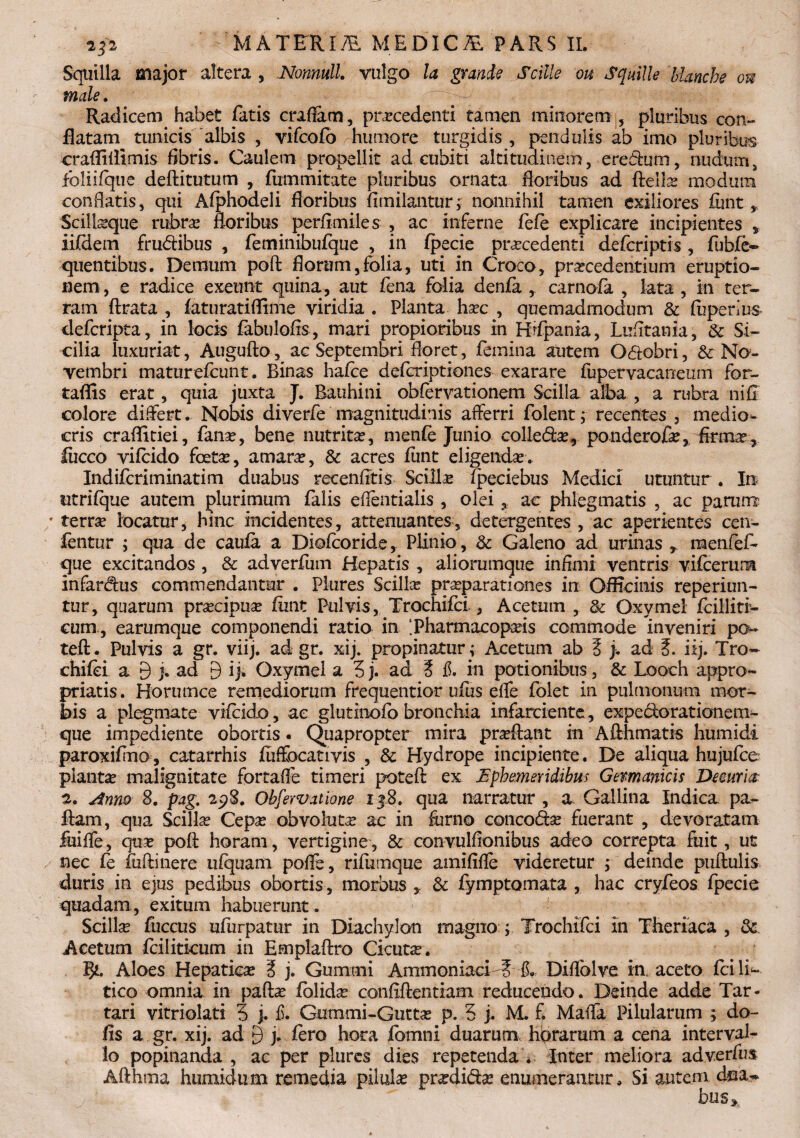 2p MATFRI7E M EDIC AL PARS IL Squilla major altera , Nonnull. vulgo la granis Scille ou Squille blanche ou male. . Radicem habet fatis craflam, procedenti tamen minorem, pluribus con¬ flatam tunicis 'albis , vifcofo humore turgidis , pendulis ab imo pluribus craflitiimis fibris. Caulem propellit ad cubiti altitudinem, eredum, nudum, fbliifque deftitutum , fummitate pluribus ornata floribus ad ftello modum conflatis, qui Afphodeli floribus fiinilantur; nonnihil tamen exiliores funt, Scilioque rubro floribus perflmiles , ac inferne fefe explicare incipientes * ii(dem frudibus , feminibufque , in fpecie procedenti defcriptis, flabfe- quentibus. Demum poft florum,folia, uti in Croco, procedentium eruptio¬ nem , e radice exeunt quina, aut fena folia denfa , carnofa , lata , in ter¬ ram ftrata , faturatiflrme viridia . Planta hoc , quemadmodum & fiiperlus- defcripta, in locis fabulofls , mari propioribus in Hrfpania, Lufltania, St Si¬ cilia luxuriat, Augufto, ac Septembri floret, femina autem Odobri, St No¬ vembri maturefcunt. Binas hafce defcriptiones exarare fupervacaneum for- taflis erat, quia juxta J. Bauhini obfervationem Scilla alba , a rubra ni fi colore differt. Nobis diverfe magnitudinis afferri folent j recentes , medio¬ cris craflitiei, fano, bene nutrito, menfe Junio colledo, ponderofo, firmo, fucco vifcido foeto, amaro, & acres funt eligendo. Indifcriminatim duabus recenfltis Sciilo fpeciebus Medici utuntur . In utrifque autem plurimum falis eflentialis , oleiac phlegmatis , ac parum? ' terro locatur j hmc incidentes, attenuantes, detergentes , ac aperientes cen- fentur ; qua de caufa a Diofcoride, Plinio, St Galeno ad urinas raenfefb que excitandos , & adverfum Hepatis , aliorumque infimi ventris vifcerum infardus commendantur . Piures Sciilo proparationes in Oflicims reperiun- tur, quarum procipuo fiint Pulvis, Trochifci , Acetum , St Oxymei fciiliti- cum, earumque componendi ratio in IPharmacopois commode inveniri po- teft. Pulvis a gr. viij. ad gr. xij. propinatur; Acetum ab 5 j. ad iij. Tro- chifei a 9 j. ad 9 ij. Oxymei a 3j. ad t fi. in potionibus, St Looch appro- priatis. Horumce remediorum frequentior ufiis efle folet in pulmonum mor¬ bis a plegmate vifcido, ac glutinofo bronchia infarciente, expedoratianem- que impediente obortis. Quapropter mira proflant in Afthmatis humidi paroxifmo, catarrhis fuffocativis , St Hydrope incipiente. De aliqua hujufce pianto malignitate fortaffe timeri poteft ex Ephemeridibus Germanicis Deeurui 2. Anno 8. pag. 298. Obfervatione 138. qua narratur , a Gallina Indica pa- fiam, qua Sciilo Cepo obvoluto ac in furno concodo fuerant , devoratam feiffe, quo poft horam, vertigine, St convulflonibus adeo correpta fuit, ut nec fe fuftinere ufquam pofle, rifumque amififle videretur ; deinde puftulis duris in ejus pedibus obortis, morbus , St fymptomata , hac cryfeos fpecie quadam, exitum habuerunt. Sciilo flaccus ufurpatur in Diachylon magno ; Trochifci in Theriaca , St Acetum fcilitkum in Emplaflro Cicuto. f)L. Aloes Hepatico i j. Gummi Ammoniaci T fi., Diflolve in, aceto fci li~ tico omnia in paflo fblido conflftentiam reducendo. Deinde adde Tar¬ tari vitriolati 3 j. fi. Gummi-Gutto p. 3 j. M. fi Maffa Pilularum ; do- fis a gr. xij. ad 9 j- fero hora fomni duarum hararum a cena interval¬ lo popinanda , ac per plurcs dksS repetenda . Inter meliora adverfus Afthtna humidum remedia pilalo prodido enumerantur. Si autem ' bus*