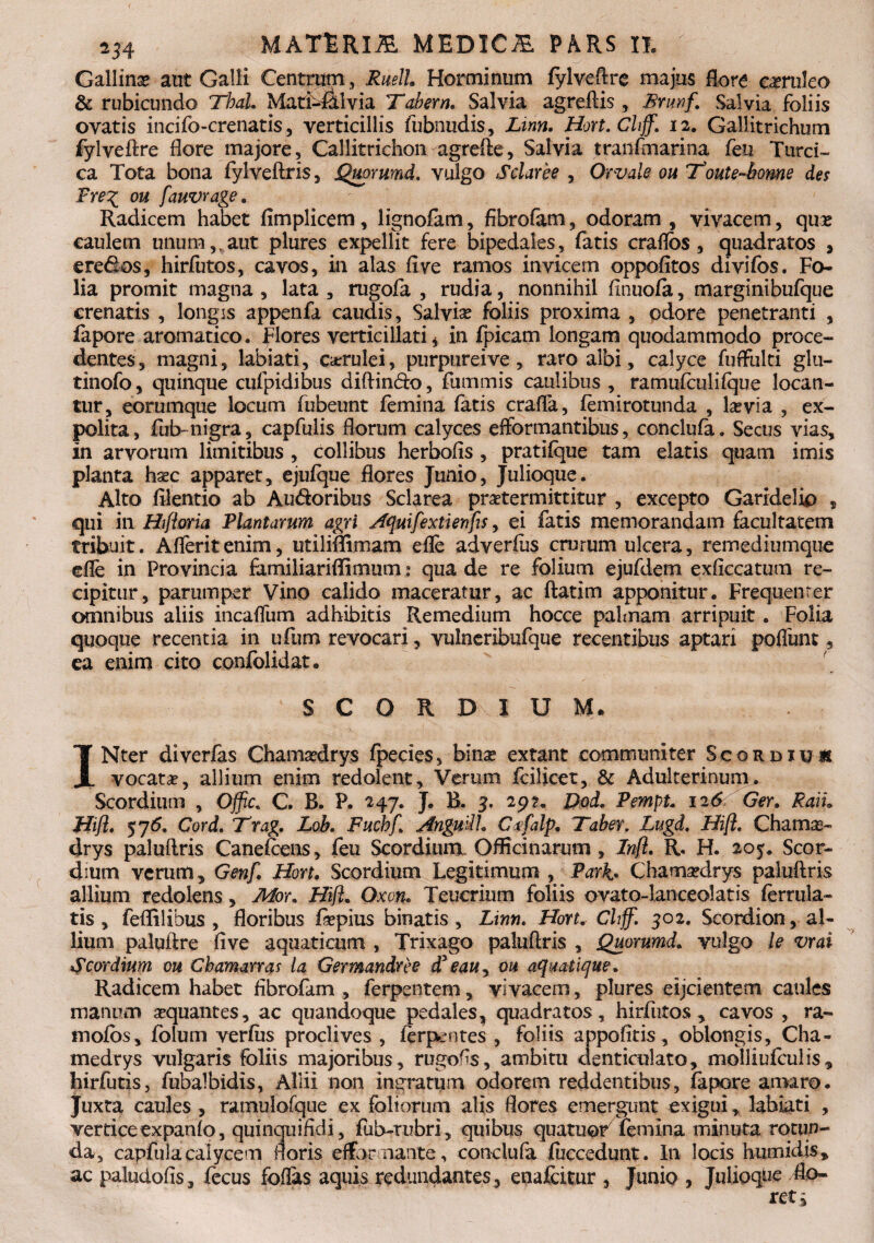 Gallina aut Galli Centrum, RuelL Horminum fylveftre majus flora caeruleo & rubicundo Thal. Matf-fklvia Tabem. Salvia agreftis , Bnwf\ Salvia foliis ovatis incifo-crenatis, verticillis fubnudis, Linn. Hort.Chff. 12. Gallitrichum fylveftre flore majore, Callitrichon agrefte, Salvia tranfmarina feu Turci¬ ca Tota bona fylveftris, Quorwnd. vulgo Sciar ee , Orvale ou Toute-bome des Pre\ ou fauvrage. Radicem habet fimplicem, lignofam, fibrofam, odoram , vivacem, quas caulem unum vaut plures expellit fere bipedales, fatis craflos, quadratos , ere&os, hirfutos, cavos, in alas flve ramos invicem oppofitos divifos. Fo¬ lia promit magna, lata, rugofa , rudia, nonnihil flnuofa, marginibufque crenatis , longis appenfa caudis, Salvia? foliis proxima , odore penetranti , iapore aromatico. Flores verticillati * in fpicam longam quodammodo proce¬ dentes, magni, labiati, carulei, purpureive, raro albi, calyce fuffulti glti- tinofo, quinque cufpidibus diftin&o, fummis caulibus , ramufculifque locan¬ tur, eorumque locum fubeunt femina fatis crafla, femirotunda , la?via , ex¬ polita, fiib-nigra, capfulis florum calyces efformantibus, conclufa. Secus vias, in arvorum limitibus , collibus herbofls , pratifque tam elatis quam imis planta ha?c apparet, ejufque flores Junio, Julioque. Alto ftlentio ab Au&oribus Sclarea praetermittitur , excepto Garidelio , qui in Hifioria Plantarum agri Aquifextienfis, ei fatis memorandam facultatem tribuit. Aflerit enim, utiliflimam efle adverfus crurum ulcera, remediumque efle in Provincia iamiliariflimum: qua de re folium ejufdem exficcatum re¬ cipitur, parumper Vino calido maceratur, ac ftatim apponitur. Frequenter omnibus aliis incaflum adhibitis Remedium hocce palmam arripuit. Folia quoque recentia in ufum revocari, vulneribufque recentibus aptari poffunt, ea enim cito confolidat. SCORDIUM. INter diverfas Chama?drys fpecies, bina? extant communiter Scordiu* vocata?, allium enim redolent. Verum fcilicet, & Adulterinum^ Scordium , Ojfic. C. B. P. 247. J. B. 3. 29?. Dod. PempL 126 Ger. Raiu Htft. 576. Cord. Trag. Lob. Fuchf. AnguilL Ctfalp. Taber. Lugd. Hi(l, Chama- drys paluftris Canefcens, feu Scordium- Officinarum , Infl. R. H. 205. Scor¬ dium verum, Genf. Hort. Scordium Legitimum , Park* Chamaedrys paluftris allium redolens, Mor. Hifl. Oxon. Teucrium foliis ovato-lanceolatis (errula- tis , feflilibus , floribus fepius binatis , Linn. Horu Chff. 302. Scordion, al¬ lium paluftre flve aquaticum , Trixago paluftris , Quorumd. vulgo le vrai Scordium ou Chamarras ia Germandree d' eauy ou aquatique. Radicem habet fibrofam, ferpentem, vivacem, plures eijcientem caules manum aequantes, ac quandoque pedales, quadratos, hirfutos , cavos , ra~ mofos, fblum verfiis proclives , ferpentes , foliis appofitis, oblongis, Cha- medrys vulgaris foliis majoribus, rugofis, ambitu denticulato, molliufculis, hirfutis, fubalbidis, Allii non ingratum odorem reddentibus, fapqre amaro. Juxta caules, ramulofque ex foliorum alis flores emergunt exigui, labiati , vertice expanfo, quinquifldi, fub-mbri, quibus quatuo/ femina minuta rotun¬ da, capfula calycem floris eflbr nante, conclufa fiiccedunt. In locis humidis* ac paludofis, fecus fodas aquis redundantes, enafeitur , Junio , Julioque flo¬ ret i