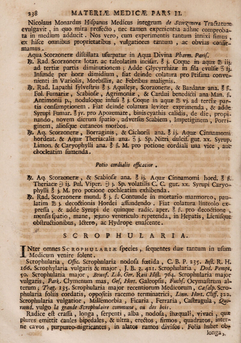 ±$8 uAwmiM. MEmem pars h. Nicolaus Monardus Hifpanus Medicus integrum de Scor^meva Tradatur evulgavit , in quo mira profedo, nec tamen experientia adhuc comproba¬ ta in medium adducit. Nos vero, cum experimentis tantum innixi fimus ex hifce omnibus proprietatibus , vulgatiores tantum , ac obviae confir¬ mamus ... Aqua Scorzonefa? diflillata ufurpatur in Aqua Divm-a Pbarm. Pmf. fy. Rad. Scorzonera lotar. ac taieolatim incifar. ? j, Coque in aqua; 1B iijt ad tertia; partis diminutionem ; Adde Glycyrrhizse in fila evulfie 5 ij. Infunde per hor^ dimidium, liat deinde colatura pro Ptifana conve¬ nienti in Variolis, Morbillis, ac Febribus malignis» i*. Rad. Lapathi fylveftris ? j. Aquilep, Scorzonera;, 8c Bardana; ana. f far. Eoi. Fumaria , Scabiofe , Agrimonia: , & Cardui benedidi ana Man. fi. Antimonii p., noduloque infufi i j. Coque in aquae iB vj. ad tertia par¬ tis confumptionem . Fiat deinde colatura leviter exprimenda, & adde: Syrupi Furnar. ? jv. pro Apozemate, binis cyathis calidis, de die, propi¬ nando, novem dierum fpatio , adver&s Scabiem , Impetiginem , Porri¬ ginem, aliolque cutaneos morbos. Aq. Scorzonera?, Borraginis , & Cichorii ana. ? ij. Aqua; Cinnamomi hordeat. & Aqua1 Theriacalis ana. 3 j. Sp. Nitri dulcif. gut. xx. Syrup. Limon. & Caryophylii ana. i fi. M, pro potione cordiali una vice , auc chodeatim ftimenda. Potio mdialis efficacior , 1£. Aq^ Scorzonene, Sc Scabio& ana. ? ij. Aqua; Cinnamomi hord. ? fc„ Theriacse 9 ij. Pul. Viper. 9 j. Sp. volatilis C. C. gut. xx. Syrupi Caryo¬ phylii i j. M. pro potione cochleatim exhibenda. Rad. Scorzonerse mund. ? j. fi. Contunde in mortario marmoreo, pau~ latim IB j. decodionis Hordei affundendo . Fiat colatura linteolo ex- prefia , & adde Syrupi de quinque radie, aper. ? fi. pro decodione , menfisipatio, mane, jejuno ventriculo repetenda, in Hepatis, Lienifque obftrudionibus, Idere > ac Hydrope enafeente. S C R O P U U L A R I A. INter omnes Sc rophularis fpecies fequentes duse tantum in ufum Medicum venire folent. Scrophularia , Ofiic. Scrophularia nodofa foetida , C. B. P. 235. Inft: R. H. 166» Scrophylaria vulgaris & major , J. B. 5. 421. Scrophularia , Dod. Pempt. 50. Scrophularia major , Brunf. Lob. Ger. R<m Hift* 764, Scrophularia major vulgaris, Park. Clymenum mas, Gefy Hort. Galeopfis, Fuehf. Ocymaftrum al¬ terum j Trag. 135, Scrophularia major recentiorum Medicorum, c&falp. Scro¬ phularia foliis cordatis, oppofitis racemo terminatrici, Lmn. Hort. CUjf. 322. Scrophularia vulgatior, MiUemorbia , Ficaria, Ferraria, Caftfagula, jQuo» mmd. vulgo la grande Scropbulaire commune, ou des bois. Radice eft crafia, longa , ferpenti, alba, nodofa, imequal!, vivaci , quae plures emittit caules bipedales, & ultra, eredos, firmos , quadratos, inter* ne cavos 3 purpureo-nigricantes 5 in alatos ramos divifos * Folia habet, ob* . . longa ^