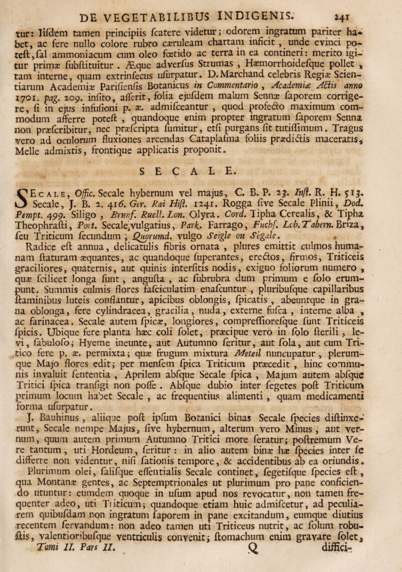 tur: Jifdem tamen principiis fcatere videtur; odorem ingratum pariter ha** bet, ac fere nullo colore rubro caeruleam chartam inficit , unde evinci po« teft?fal ammoniacum cum oleo foetido ac terra in ea contineri: merito igi¬ tur primst fubftituitur . ALque adverfus Strumas , Hasmorrhoidefque pollet % tam interne, quam extrinfecus nfurpatur. D.Marchand celebris Regias Scien¬ tiarum Academise Panfienfis Botanicus in Commentario , .Academia AZlis anno 1701. pag. 209. infito, afferit, folia ejufdem malum Sennac faporem corrige¬ re, fi in ejus infufioni p. as. admifceantur , quod profedo maximum com¬ modum afferre poteft , quandoque enim propter ingratum faporem Senna non prasfcribitur, nec prasfcripta fumitur, etfi purgans fit tutiffimum. Tragus vero ad oculorum fluxiones arcendas Cataplafma foliis prasdidiis maceratis. Meile admixtis, frontique applicatis proponit» SECALE» SE cale, Offic. Secale hybernum vel majus, C B. P* 23. Znfl. R. H. 5 r Secale, J. B. 2. 416. Ger. Rai Hifl. 1241. Rogga five Secale Plinii, Dod. Pempt. 499« Siligo , Brnnf. Ruell.Lon. Glyra. Cord. Tipha Cerealis, & Tipha Theophraffi, Fort. Secale*vulgatius, Pari. Farrago, Fuchf. Lcb.Trabem, briis.^ feu Triticum fecundum , Quorumd. vulgo Seigls ou Segale. Radice eft annua, delicatuiis fibris ornata , plures emittit culmos huma¬ nam {laturam asquantes , ac quandoque fuperantes, ere&os, firmos, Triticeis graciliores, quaternis, aut quinis interlitis nodis, exiguo foliorum numero , quae fcilicet longa funt, angufta , ac fubrubra dum primum e folo erum¬ punt» Summis culmis flores fafciculatim enafcuntur , pluribufque capillaribus flaminibus luteis conflantur, apicibus oblongis, fpicatis , abeuntque in gra¬ na oblonga, fere cylindracea, gracilia, nuda, externe felca , interne alba , ac farinacea. Secale autem fpicae, longiores, comprefiiorefque funt Triticeis fpicis. Ubique fere planta haec coli folet, praecipue vero in folo fferili, le¬ vi, fabulofo; Hyeme ineunte, aut Autumno feritur, aut fola, aut cum Tri¬ tico fere p. as* permixta; quas frugum mixtura Meteil nuncupatur, plerum¬ que Majo flores edit; per menfem fpica Triticum praecedit , hinc commu¬ nis invaluit fententia , Aprilem abfque Secale fpica , Majum autem abfque Tritici fpica tranfigi non poffe . Abfque dubio inter fegetes pofl: Triticum primum locum habet Secale , ac frequentius alimenti, quam medicamenti forma ufiirpatur. }. Bauhinus , aliique poft ipfiim Botanici binas Secale fpecies diflinxe- runt, Secale nempe Majus, flve hybernum, alterum vero Minus, aut ver¬ num, quum autem primum Autumno Tritici more feratur; poftremum Ve¬ re tantum, uti Hordeum, feritur : in alio autem binas has fpecies inter fe differre non videntur, nifi fationis tempore, & accidentibus ab ea oriundis* Plurimum olei, faiifque eflentialis Secale continet, fegetifque fpecies efl, qua Montane gentes, ac Septemptrionales ut plurimum pro pane conficien¬ do utuntur: eumdem quoque in ufum apud nos revocatur, non tamen fre¬ quenter adeo, uti Triticum; quandoque etiam huic admifcetur, ad peculia¬ rem quibufdam non ingratum faporem in pane excitandum, euinque diutius recentem fervandum: non adeo tamen uti Triticeus nutrit, ac folum robu- flis, valentioribufque ventriculis convenit; ftonxachum enim gravare folet 1 Tomi lt Pars 11. Q diffici-