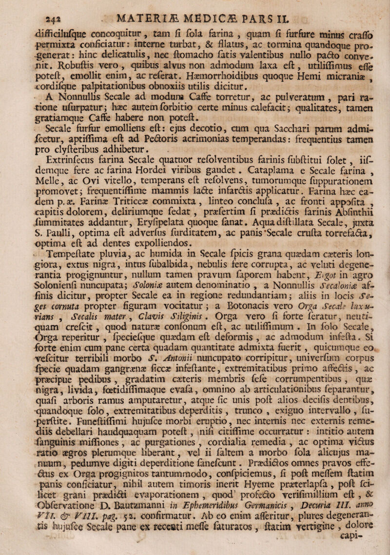 difficilirfque concoquitur, tam fi fola farina , quam fi furfure minus craflb permixta conficiatur: interne turbat 9 & Alatus, ac tormina quandoque pro¬ generat : hinc delieatulis, nec ilomacho fatis valentibus nullo pario conve¬ nit. Robuftis vero, quibus alvus non admodum laxa eft, utiliffimus efie poteft, emollit enim, ac referat. Haemorrhoidibus quoque Hemi micrank 9 -eordifque palpitationibus obnoxiis utilis dicitur. A Nonnullis Secale ad modum Caffe torretur, ac pulveratum , pari ra¬ tione ufurpatur; haec autem fcrbitio certe minus calefacit; qualitates, tamen gratiamque Caffe habere non poteft. Secale furfur emolliens eft: ejus decorio, cum qua Sacchari parum admi- icetur, aptiffima eft ad Pedoris acrimonias temperandas: frequentius tamen pro clyfteribus adhibetur. Extrinfecus farina Secale quatuor refolventibus farinis fubftitui folet, iif» demque fere ac farina Hordei viribus gaudet. Cataplama e Secale farina , Meile, ac Ovi vitello, temperans eft refolvens, tumorumque fuppurationem promovet; frequentiflime mammis lade infardis applicatur. Farina h^c ea¬ dem p, x. Farina Triticese commixta , linteo conclufa , ac fronti appofita , capitis dolorem, deliriumque fedat, prafertim fi praxlidis farinis Abfinthii fummitates addantur, Eryfipelata quoque fanat. Aquadiftillata Secale, juxta S, Paulli, optima eft ad verfus furditatem, ac panis 'Secale crufta torrefada, optima eft ad dentes expolliendos. Tempeftate pluvia, ac humida in Secale fpicis grana quadam cseteris lon¬ giora, extus nigra, intus fubalbida, nebulis fere corrupta, ac velati degene¬ rantia progignuntur, nullum tamen pravum faporem habent, E>got in agro Solonienfi nuncupata; Soloni# autem denominatio , a Nonnullis Secalonis af¬ finis dicitur, propter Secale ea in regione redundantiam; aliis in locis Se¬ ges cornuta propter figuram vocitatur; a Botonacis vero Orga Secale lux u- rians , Secalis mater , Clavis Siliginis . Orga vero fi forte feratur, neuti- quam crefcit, quod naturas confbnum eft, ac utiliffimum . In folo Secale, Orga repetitur , fpeciefque quadam eft deformis , ac admodum infefta. Si forte enim cum pane certa quadam quantitate admixta fuerit, quicumque eo vefcitur terribili morbo S. Antonii nuncupato corripitur, univerfum corpus fpecie quadam gangmias ficcx infeftante, extremitatibus primo afferiis , ac praei pue pedibus, gradatim casteris membris fefe corrumpentibus, quae nigra, livida, fcetidiflimaque evafa, omnino ab articulationibus feparantur, quafi arboris ramus amputaretur, atque fic unis poft alios decifis dentibus, quandoque folo, extremitatibus deperditis , trunco , exiguo intervallo , fti- ‘perftite. Funeftiffimi hujufce morbi eruptio, nec internis nec externis reme¬ diis debellari haiidquaquam poteft , nifi citiffime occurratur : intitio autem fanguinis miffiones, ac purgationes , cordialia remedia , ac optima virius ratio segros plerumque liberant, vel ii faltem a morbo fola alicujus ma¬ nuum , pedumve digiti deperditione fanefcunt. Pradidos omnes pravos effe¬ rius ex Orga progignitos tantummodo, confpiciemus, fi poft meffem ftatini panis conficiatur, nihil autem timoris inerit Hyerne praterlapfa , poft fci~ licet grani pradidi evaporationem , quod1 proferio verifimillium eft , & Obfervatione D. Bautzmanni in Ephemeridibus Germanicis , Decuria III. anno VlL & FlIL pag. 52. confirmatur. Ab eo enim afferitur, plures degeneran¬ tis hujufce Secale pane ex reccati mefle faturatos, ftatim vertigine , dolore