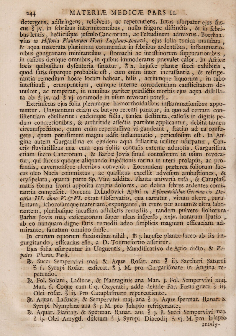 detergens, adftringens, refolrens, ac repercutiens. Intus ufnrpatur ejus lus¬ cus ? }v. in febribus intermittentibus , nullo frigore diffindis , & in febri¬ bus lentis, hedicifque jufculo Cancrorum, acTeftudinum admixtus. Boerhaa- vius in H flori a Plantarum Horti Lugduno- Eat avi , ejus folia tunica mundata & aqua macerata plurimum commendat in febribus ardentibus, inflammatio» nibus gangrenam minitantibus , ftomachi ac inteftinorum fuppurationibus , in cafibiis denique omnibus, in quibus immoderatus prseyalet calor. In Africa; locis quibufdam dyfenteria fanatur , i x. hujufce planta fucci exhibitis * quod fatis luperque probabile eft , cum enim inter incraflantia , & refrige¬ rantia remedium lioece locum habeat 3 bilis , acriumque liquorum , in tubo* inteftinali , erumpentium , cumque interne corrodentium caufticitatem de¬ mulcet, ac temperat, in omnibus pariter pradidis morbis ejus aqua diftiila- ta ab % jv. ad § vj. commode in ufum revocari poteft. Extrinfecus ejus folia plerumque h^morrhoidalibus inflammationibus appo¬ nuntur . Unguentum etiam ex butyro recenti paratur, in quo ad certam con¬ fidentiam ebullierint: eademqae folia, tunica deftituta, caliofis in digitis pe¬ dum concretionibus, & arthritide affectis partibus applicantur, debita tamen drcumfpedione, quum enim repercuiliva vi gaudeant, flatim ad ea conful¬ gere , quum potiflimum magna adfit inflammatio , periculofum eft . In An¬ gina autem Gargariflna ex ejtifdem aqua ftillatitia utiliter ufurpatur Can» eris fluviatilibus una cum ejus foliis conmfis externe admotis ... Gargarifma etiam fucco Cancrorum , & Barba; Jovis fimul contufbrum in ufum revoca¬ tur, qui fiiccus quoque aliquando injedionis forma in uteri prolapfu, ac pro¬ fundis* cayernoiifque ulceribus convenit . Eorumdem praeterea foliorum fiic¬ cus oleo Nucis commixtus , ac quaflatus excellit advefum ambuftiones , & •eryfipelata, quarta parte Sp. Vini addita. Planta univerfa tufa, & Cataplaf- matis forma fronti appoftta capitis dolores , ac delira febres ardentes cornis tantia compefcit. Dmeum D.Ludovici Apini m .Ephemeridibus German 'cis De¬ curia III. anno V. & VI. extat Obfervatio, qua narratur, virum ulcere, puru¬ lenta m, ichorofamque materiam, expurgante , in crure per annum & ultra labo¬ rantem, pluribufque incaffum adhibitis remediis , tandem pulvere Holiorum Barba; Jovis maj. exficcatotum fuper ulcus infperfo , xxjv. horarum (patio ,, ab eo nunquam digne fatis remedii adeo (implicis magnam efficaciam ad- mirante, fanatum omnino fuiffe. In crurum equorum fluxionibus nihil, j. hujufce planta fucco ab iis in- gurgitando, efficacius efte, a D. Tournefortio afferitur. Ejus folia ufurpantur in Unguentis * Mundificativo de Apio dido , & Po¬ puleo Pharm. Parif. g*. Succi Sempervivi maj. & Aqua; Rofar. ana 5 iij- Sacchari Saturni 3 L. Syrupi Rofar. exficcat. ? j. M. pro Gargarifmate in Angina re¬ petendo . gt. Fol. Solani, Laduca;, &: Plantaginis ana Man. j; Fol. Sempervivi maj. Man. f. Coque cum C q. Oxycrati, adde deinde Far. Faenu grteci c iij- Olei rofat. i ij. Pro Cataplafmate repercutiente. gt. Aquar. Laduca;, & Sempervivi maj. ana 5 ij. Aqua; fpermat. Ranar. & Syrupi Nympha ana E j. M. pro Jtilapio refrigerante. gt. Aquar. Plantag. & Spermat. Ranar. ana § j. $. Succi Sempervivi map. I i> Olei Amvgd. dulcium. ? j. Syrupi Diacodij 3 vj. M, pro Jtilapio anod^h