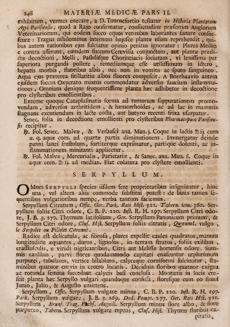 exhibitam 5 Vermes enecare , a D. Touraefortio teftatur in Hifioria Plantarim Agri Parifienfis, quod a Rajo confirmatur, confuetudine pradertim Anglorura Veterinariorum , qui eodem fucco equos vermibus laborantes fanare confue - fcunt : Tragus nihilominus internum hujufce plantae ufum reprehendit, qnC bus autem rationibus ejus fulciatur opinio penitus ignoratur : Plures Medici e contra afferunt , eutndem fuccum Cerevifia conjundum, aut plantae pradi- clx decoctioni,. Melli* Paflulifque Chorintiacis fociatam , vi lenMIima per fuperiora purgandi pollere , . remediumque effe utiliffimum in idero s, hepatis morbis, fluoribus albis, nec non in vomitu ac fputo fanguineo . Aqua ejus praterea fitillatitia albos fluores compefcit, A Boerhaavio autem ejufdem fuccus Qxycrato mixtus commendatur adverftis faucium inflamma¬ tiones . Omnium denique frequentiffime planta hxc adhibetur in deeodione pro clyfteribus emollientibus. Externe quoque Cataplafmatis forma ad tumorum fuppurationem promo¬ vendam , adverfus arthritidem , & haemorrhoides , ac ad lac in mammis ftagnans excutiendum in Iade coda, aut butyro recenti frixa ufurpatur. Senec. folia in deeodione emollienti pro clyfteribus Bbarmacop&ai Parifien¬ fis recipitur . JJg. Fol. Senec. Malvas 8c Verbafci ana. Man. j. Coque in ladis ij. cumi a?. q. aqua? com. ad quarta partis diminutionem . Immergatur deinde panni lanei fruftulum , fortiterque exprimatur,, parti que dolenti, ac in¬ flammationem minitanti applicetur. Fol. Malva?,. Mercurialis , Parietaria , & Sanec. ana. Matii f. Coque in aquae com. Ib ij. ad medias^ Fiat colatura pro clyftere emollienti. S E K P Y L E U M. O Mnes S e r p y l l i fpecies iifdem fere proprietatibus infignimitur , hinc una , vel altera aliis commode fubftitui poteft : de binis tamen fe- quentibiis vulgatioribus nempe, verba tantum faciemus. Serpyllum Citratum , Offic. Ger.Tnrk* Pati Hift. Tabem. iconi 3601 Ser¬ pyllum foliis Citri odore, C. B, P. 220. Infl> R. H, ipy. Serpyllum Citri odo¬ re, J. B. 3; 270. Thymum latifolium., Ger. Serpyllum^Panonicum primum, & Serpyllum Citri odore,. Clufi Hjl. Serpyllum foliis citratis , Quorumi. vulgo * U Serpolet ou Pillolet Citronne. Radice eft. delicatula:, ac fibrofa , plures expellit caules quadratos rmamim longitudine aquantes , duros , lignolbs , in terram ftratos , foliis exilibus ,, eramufculis, e viridi nigricantibus, Citri aut Meliffe hortenfis odore . Sum¬ mis caulibus s parvi flores quodammodo capitati enaicuntur utplurimum purpurei, tubulares, vertice bilabiato,, calyceque comifbrmi fulciuntur , fla¬ minibus quatuor curris in centro locatis . Deciduis floribus quatuor exigua ae rotunda femina fucccdunt calycis bafi conclufa . Montanis in locis cre- fcit planta haec Serpyllo vulgari quandoque confufaflorefque cum. eo fimui Junio, Julio, & Augufto emittens. Serpyllum Offic. Serpyllum vulgare minus, C B. P. 220. Infl. R. H. r97. Park. Serpyllum- vulgare , J. B. 3. 2<5p. Dod. Fempt. 277. Ger. Raii Hfi. 521. Serpyllum , Brunf. Trag. PHcbf. A/igmll. Serpyllum minus flore albo, & flore-- purpureo, Tabem. Serpyllum vulgare repens, Cluf. Hifl. Thymus floribus ca¬ pitatis^