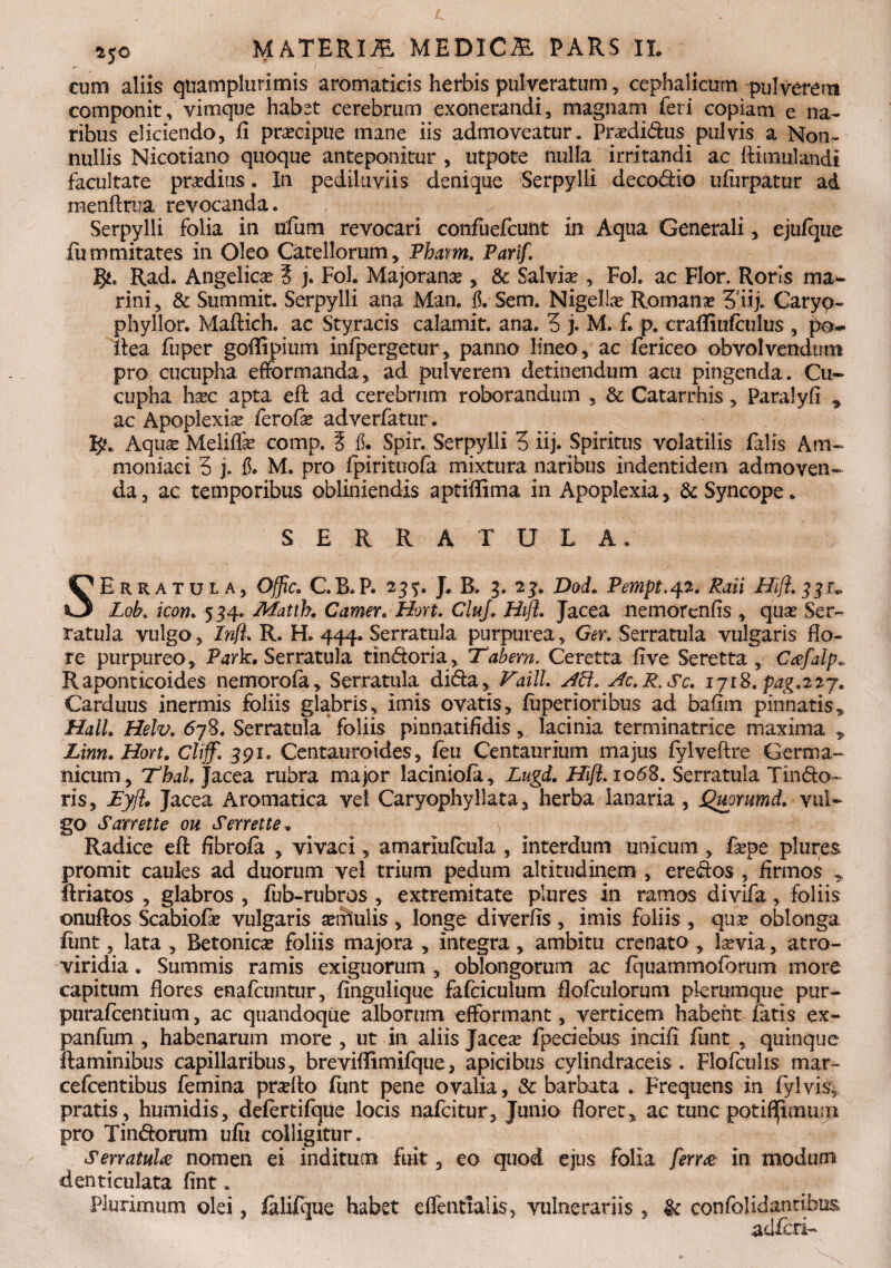 cum aliis quamplurimis aromaticis herbis pulveratum , cephalicum pulverem componit, vimque habet cerebrum exonerandi, magnam feti copiam e na¬ ribus eliciendo, fi praecipue mane iis admoveatur* Pra?didus pulvis a Non¬ nullis Nicotiano quoque anteponitur , utpote nulla irritandi ac ftimulandi facultate prodius. In pediluviis denique Serpylli decodio ufurpatur ad menftr-ua revocanda. Serpylli folia in uftim revocari confuefcunt in Aqua Generali , ejufque fiimmitates in Oleo Catellorum, Phwm. Parif. 3£. Rad. Angelica? 3 j. FoL Majoranae, & Salvia?, Fol. ac Flor. Roris ma¬ rini, & Summit. Serpylli ana Man. fi. Sem. Nigella Romana 3“'iij* Caryo- phyllor. Maftich. ac Styracis calamit. ana. 3 j. M. £ p. crafiiufculus , pe*, ilea fuper goffipium infpergetur, panno lineo, ac iericeo obvolvendum pro cucupha efformanda, ad pulverem detinendum acu pingenda. Cu- cupha haec apta eft ad cerebrum roborandum , & Catarrhis, Paralyfi , ac Apoplexiae feroiae adverfatur. §?» Aquae Meliflae comp. 3 fi. Spir. Serpylli 3 iij. Spiritus volatilis falis Am- moniaci 3 j. fi* M. pro fpirituofa mixtura naribus indentidem admoven¬ da, ac temporibus obliniendis aptiffima in Apoplexia, & Syncope. SERRATULA. SErratula, Offic. C. B. P. 23 J. B. 3, 23. Dod. Pempt. 42. Raii Hift. 3 3 f«. Lob. icon. 534. Matth. Camer. Harr. CluJ. Hifl. Jacea nemorcnfis , quae Ser¬ ratula vulgo, In(l R. H. 444. Serratula purpurea, Ger. Serratula vulgaris flo¬ re purpureo, Park, Serratula tindoria, Tabem. Ceretta five Seretta , Cafalp. Raponticoides nemorofa, Serratula dida, VailL Abi. Ac.R.Sc, 17r8. pag.22j. Carduus inermis foliis glabris, imis ovatis, fuperioribus ad bafim pinnatis, Hali. Helv. <5y8. Serratula foliis pinnatifidis, lacinia terminatrice maxima , Linn. Hort. Cliff,391. Centauroides, feu Centaurium majus fylveftre Germa¬ nicum, Thal, Jacea rubra major laciniofa, Lugd. Hift. 1068. Serratula Tindo- ris, £yfl* Jacea Aromatica vel Caryophyllata, herba lanaria, Quorumd. vul¬ go Sarrette ou Serret te» Radice eft fibrofa , vivaci, amarmfcula , interdum unicum , faepe plures promit caules ad duorum vei trium pedum altitudinem , eredos , firmos , ftriatos , glabros , fub-rubros , extremitate plures in ramos divifa , foliis onuftos Scabiofe vulgaris aetflulis, longe diverfis, imis foliis , qua? oblonga fimt, lata , Betonicae foliis majora integra , ambitu crenato, laevia, atro- viridia. Summis ramis exiguorum , oblongorum ac fquammoforum more capitum flores enafcuntur, fingulique fafciculum flofculorum plerumque pur- purafcentium, ac quandoque alborum efformant, verticem habent fatis ex- panfum , habenarum more , ut in aliis Jacea? fpectebus incifi funt , quinque Staminibus capillaribus, brevifEmifque, apicibus cylindraceis . Flofcuhs mar- cefcentibus femina praeito funt pene ovalia, 8c barbata . Frequens in fylvis, pratis, humidis, defertifque locis nafci tu r, Junio floret, ac tunc potifijiinimi pro Tindorum ufii colligitur. Serratula nomen ei inditum fuit, eo quod ejus folia ferra in modum denticulata fint. Plurimum olei, falifque habet effentialis, vulnerariis, & confolidantibus aclfdi-