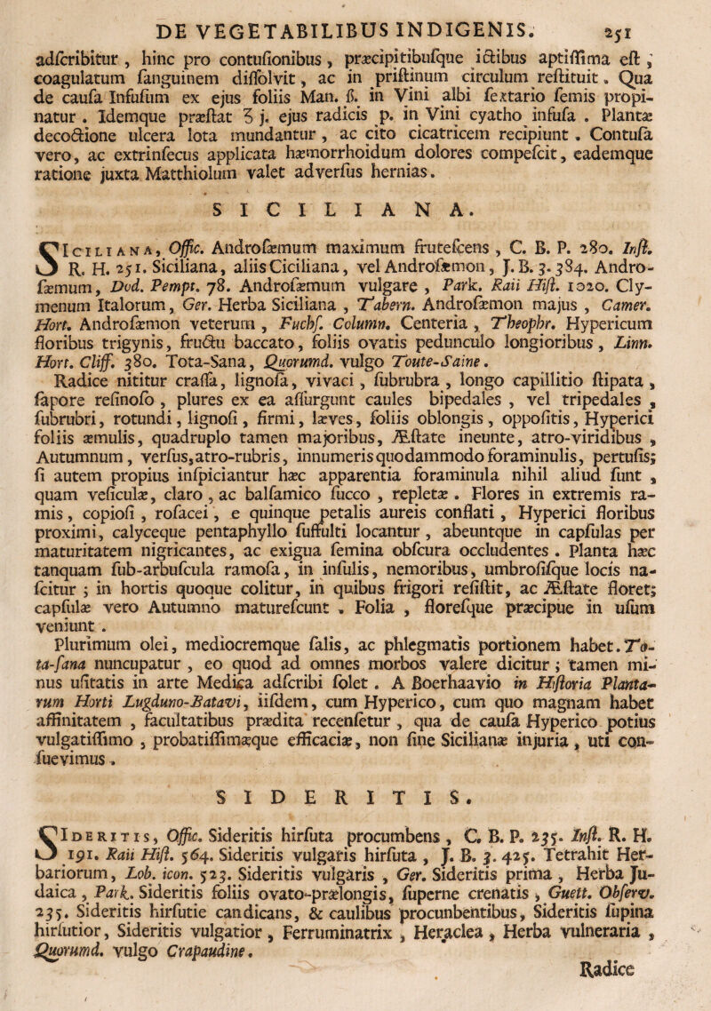 adforibitur , hinc pro contufionibus, praecipi tibufque iclibus apti {fima eft , coagulatum fanguinem diffolvit, ac in priftlnum circulum reftituit„ Qua de caufa Infufiim ex ejus foliis Man. ii. in Vini albi fextario femis propi¬ natur . Idemque pradlat 5 j, ejus radicis p. in Vini cyatho infufa . Planta deco&ione ulcera Iota mundantur , ac cito cicatricem recipiunt. Contufa vero, ac extrinfecus applicata hxmorrhoidum dolores eompefcit, eademque ratione juxta Matthiolum valet adverfus hernias . SICILIA N M. SIciliana, Offic. Andro&mum maximum fruteftens , C. B. P. 28o. Infl. Rs H. 251. Siciliana, aliis Ciciliana, vel Androfiemon, J. B. 5.384. Andro- femum, Dvd. Pempt. 78. Androfemum vulgare , Park. Raii Hifl. 1020. Cly¬ menum Italorum, Ger. Herba Siciliana , Trabem. Androfiemon majus , Camer. Hort. Androfirmon veterum , Fucbf. Ccluntn. Centeria , Theophr. Hypericum floribus trigynis, fru&u baccato, foliis ovatis pedunculo longioribus, Linn» Hort. Cliff. 380. Tota~Sana, Quprumd. vulgo Toute-Saine. Radice nititur crafla, iignofa, vivaci, fubrubra , longo capillitio ftipata, fapore refinofb , plures ex ea affurgunt caules bipedales , vel tripedales , fubrubri, rotundi, lignofi, firmi, laeves, foliis oblongis , oppofitis, Hyperici foliis amulis, quadruplo tamen majoribus, JEftate ineunte, atro-viridibus , Autumnum, verfus,atro-rubris, innumeris quodammodo foraminulis, per tufis; fi autem propius infpiciantur hac apparentia foraminula nihil aliud funt s quam veficula, claro, ac balfamico fucco , repleta . Flores in extremis ra¬ mis , copiofi , rofacei, e quinque petalis aureis conflati, Hyperici floribus proximi, calyceque pentaphyllo fuffulti locantur, abeuntque in capfulas per maturitatem nigricantes, ac exigua femina obfcura occludentes . Planta hac tanquam fub-arbufcula ramofa, in infulis, nemoribus, umbrofifque locis na- fcitur ; in hortis quoque colitur, in quibus frigori refiftit, ac ALftate floret; capfula vero Autumno maturefcunt . Folia , florefque pracipue in ufiim veniunt . Plurimum olei, mediocremque falis, ac phlegmatis portionem habet. ta-fana nuncupatur , eo quod ad omnes morbos valere dicitur; tamen mi¬ nus ufitatis in arte Medica adfcribi folet. A Boerhaavio in Hfloria Planta¬ rum Horti Lugduno-Batavi, iifdem, cum Hyperico, cum quo magnam habet affinitatem , facultatibus pradita recenfetur , qua de caufa Hyperico potius vulgatiflimo , probatiflimaque efficacia, non fine Siciliana injuria, uti con~ fuevimus. SIDERITIS. SIdhritis, Offic. Sideritis hirfuta procumbens , C B. P» 2$?* Infl. R. 191. Rati Hifl. 564. Sideritis vulgaris hirfuta , J. B. £» 42 j. Tetrahit Her¬ bariorum, Lob. icon. 523. Sideritis vulgaris , Ger. Sideritis prittta , Herba Ju¬ daica , Park» Sideritis foliis ovato-pralongis, fuperne crenatis 9 Guett. Obferv. 255. Sideritis hirfutie candicans, & caulibus procunbentibus, Sideritis fu pina hirlutior, Sideritis vulgatior, Ferruminatrix , Heraclea, Herba vulneraria , Quorumd. vulgo Crapaudm. Radice