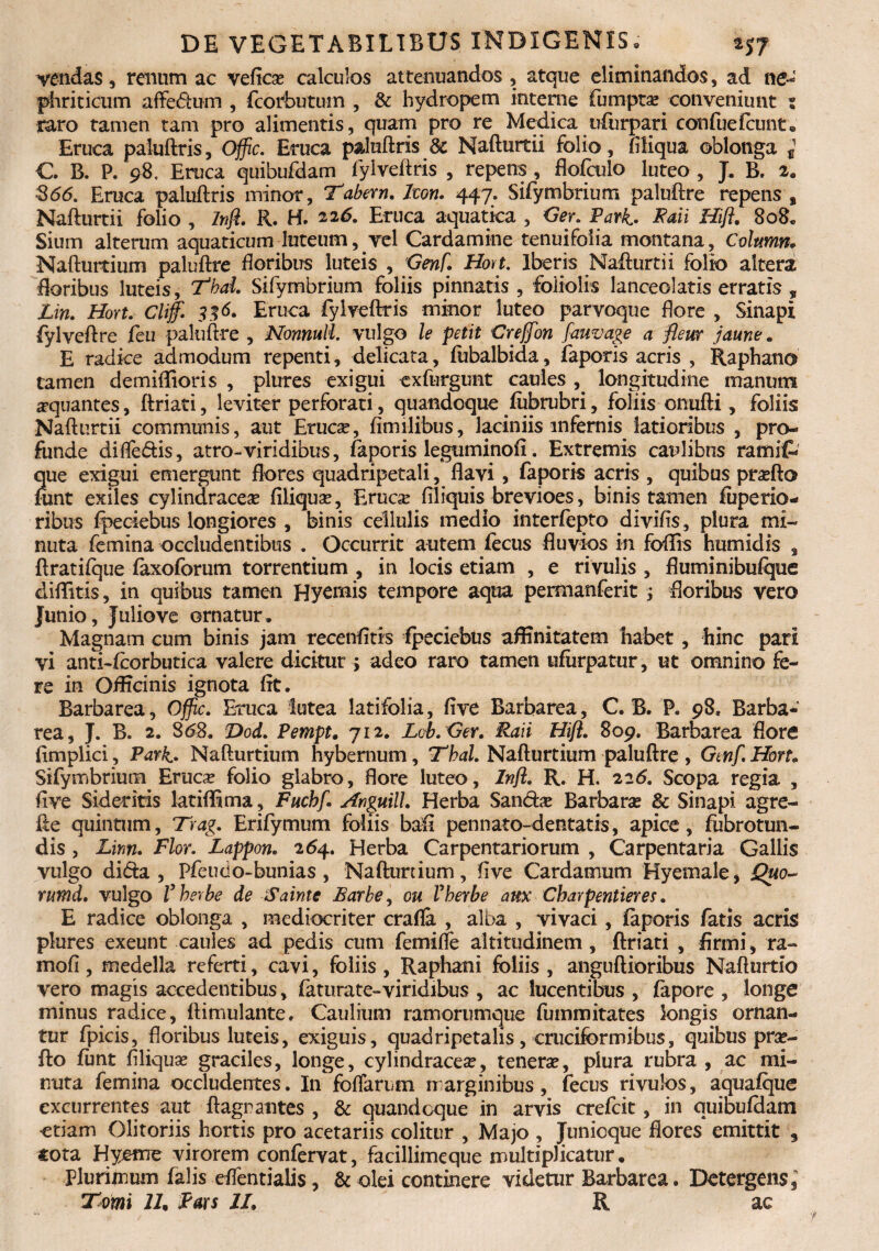 vendas, renum ac veflca? calculos attenuandos , atque eliminandos, ad ne¬ phriticum affeftum , fcorbutum , & hydropem interne fumpta? conveniunt 5 raro tamen tam pro alimentis, quam pro re Medica ufurpari coufuefcunt. Eruca paluftris, Offic. Eruca paluftris & Nafturtii folio, Aliqua oblonga i €. B. P. 98, Eruca quibufdam fylveftris , repens , flofculo luteo , J. B. 2. $66. Eruca paluftris minor, Tabem. lwn. 447. Sifymbrium paluftre repens , Nafturtii folio , Inft. 11. H. 226. Eruca aquatica , Ger. Park. Faii Hift. 808« Sium alterum aquaticum luteum, vel Cardamine tenuifoiia montana, Column* Nafturtium paluftre floribus luteis , Genf. Hort. Iberis Nafturtii folio altera floribus luteis, Tbal. Sifymbrium foliis pinnatis, foliolis lanceolatis erratis , Lin. Hort. Cliff. 3% 6. Eruca fylveftris minor luteo parvoque flore , Sinapi fylveftre feu paluftre , Nonnull. vulgo le petit Creffon fauvage a fteur jaune. E radice admodum repenti, delicata, fubalbida, faporis acris , Raphano tamen demiffioris , plures exigui exfurgunt caules longitudine manum aquantes, ftriati, leviter perforati, quandoque fubrubri, foliis onufti, foliis Nafturtii communis, aut Eruc^, Amilibus, laciniis infernis latioribus , pro¬ funde difle&is, atro-viridibus, faporis legtiminoft. Extremis caulibus rami(- que exigui emergunt flores quadripetali, flavi, faporis acris , quibus pra?fto funt exiles cylindracete filiquse, Eruca? Aliquis brevioes, binis tamen fuperio- ribus fpeciebus longiores , binis cellulis medio interfepto divifis, plura mi¬ nuta femina occludentibus . Occurrit autem fecus fluvios in foflis humidis , ftratifque faxoforum torrentium , in locis etiam , e rivulis , fluminibufque diftitis, in quibus tamen Hyemis tempore aqua permanferit ; floribus vero Junio, Julio ve ornatur. Magnam cum binis jam recenfitis fpeciebus affinitatem habet, hinc pari vi anti-fcorbutica valere dicitur > adeo raro tamen ufiirpatur, ut omnino fe¬ re in Officinis ignota fit. Barbarea, Offic. Eruca lutea latifolia, five Barbarea, C. B. P. 98* Barba- rea, J. B. 2. 86$. Dod. Pempt. 712. Lcb.Ger. Raii Hift. 809. Barbarea flore fimplici , Park. Nafturtium hybernum, Thal. Nafturtium paluftre , Genf. Hort» Sifymbrium Eruca? folio glabro, flore luteo, Inft. R. H. 226. Scopa regia , Ave Sideritis latiffima, Fucbf. Anguill. Herba Sancta Barbara? & Sinapi agre- fte quintum, Trag. Erifymum foliis bafi pennato-dentat is, apice, fubrotun- dis , Linn. Flor. Lappon. 264. Herba Carpentariorum , Carpentaria Gallis vulgo difta , Pfeucio-bunias , Nafturtium, Ave Cardatnum Hyemale, Quo- rumd. vulgo Vberbe de Sainte Barbe, ou Vberbe aux Cbarpentieres. E radice oblonga , mediocriter crafla , alba , vivaci, faporis fatis acris plures exeunt caules ad pedis cum femifle altitudinem, ftriati , firmi, ra- mofi, medella referti, cavi, foliis, Raphani foliis, anguftioribus Nafturtio vero magis accedentibus, faturate-viridibus , ac lucentibus , fapore , longe minus radice, ftimulante. Caulium ramorumque fummitates longis ornan¬ tur fpicis, floribus luteis, exiguis, quadripetalis, cruciformibus, quibus pra?- fto funt Aliqua? graciles, longe, cylindracea?, tenera?, plura rubra , ac mi¬ nuta femina occludentes. In foffarum marginibus, fecus rivulos, aquafque excurrentes aut flagrantes , & quandoque in arvis crefcit, in quibufdam etiam Olitoriis hortis pro acetariis colitur , Majo , Junicque flores emittit , cota Hycme virorem confervat, facillimeque multiplicatur. Plurimum falis eflentialis, &olei continere videtur Barbarea. Detergens,