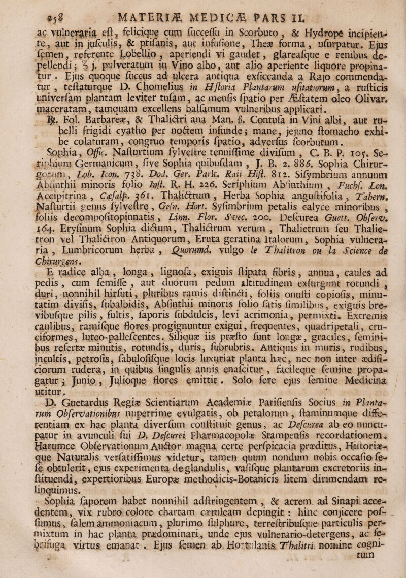 ac vulneraria eft, felicique cum fhcceflii in Scorbuto, & Hydrope incipien¬ te, aut in jufculis, & ptifanis, aut infufione, Thea? forma, ufurpatur, Ejus femen, referente ]fob£lliQ ? aperiendi vi gaudet, glareafque e renibus de¬ pellendi ; 5 j. pulveratum in Vino albo, aut alio aperiente liquore propina¬ tur . Ejus quoque iliceus ad ulcera antiqua exficcanda a Rajo commenda¬ tur , teilaturque D. Chomelius in Hfloria Plantarum ufit at torum, a rufticis univerfam plantam leviter tufam, ac menfis fpatio per ALftatem oleo Olivar. maceratam , tamquam excellens balfamum vulneribus applicari. Fol. Barbarea?, & Thalidri ana Man. $. Contufa in Vini albi, aut ru¬ belli frigidi cyatho per nodem infunde; mane, jejuno ftomacho exhi¬ be colaturam, congruo temporis fpatio, adverfus fcorbutum. Sophia, Offic. Nafturtium fylveilre tenuiflime divifum , C B» P. iof. Se¬ riphium Germanicum, fi ve Sophia quibufdam , J. B. 2. 885. Sophia Chirur¬ gorum, Lob. Icon. 718. Dod. Ger. Park. Raii Hifl. 812. Siiymbrium annuum Abfinthii minoris folio InjL R. H. 226. Seriphium Absinthium , Fuchf. Lon. Accipitrina , Caefalp. 361, Thalidrum , Herba Sophia anguftifolia, ‘Tabem. Mafturtii genus fylveftre , Gefn. Hon. Syfimbrium petalis calyce minoribus , foliis decompofitopinnatis , Linn. Flor. Svec. 200. Defcurea Guett. Obferv. 164,. Eryfinum Sophia didum, Thalidrum verum , Thalietrum feu Thalie- tron vel Thalidron Antiquorum, Eruta geratina Italorum, Sophia vulnera¬ ria , Lumbricorum herba , Quorumd. vulgo le Thalitron ou la Science de Chinirgms. E radice alba, longa, lignofa, exiguis ftipata fibris, annua, caules ad pedis , cum femifle , aut duorum pedum altitudinem exfurgont rotundi , duri, nonnihil hirfuti, pluribus ramis diftindi, foliis onufii copiofis, minu- ratim divifis, fubalbidis, Abfinthii minoris folio fatis fim ilibus, exiguis bre- vibufque pilis, fultis, faporis fubdulcis, levi acrimonia, permixti. Extremis caulibus, ramifque flores progignuntur exigui, frequentes, quadripetali, cru¬ ciformes, luteo-pallefcentes. Siliquas iis pra?fto funt longa?, graciles, femini¬ bus referta? minutis, rotundis, duris, fubrubris. Antiquis in muris, rudibus, incultis, petrofis, fabulofifque locis luxpriat planta ha?c, nec non inter aedifi¬ ciorum rudera, in quibus fingulis annis enafeitur , facileque femine propa¬ gatur ; Junio, Julioque flores emittit. Solo fere ejus femine Medicina utitur. j ... D. Guetardus Regia? Scientiarum Academia? Parifienfis Socius in Planta¬ rum Obfervationibus nuperrime evulgatis, ob petalorum, flaminumque diffe¬ rentiam ex hac planta diverfiim conftituit genus, ac Defcurea ab eo nuncu¬ patur in avunculi fui D. Defcurei Pharmacopola? Stampenfis recordationem. Harumce Obfervationum Audor magna certe perfpicacia praditus, Hiitoria?- que Naturalis verfatiftimus videtur, tamen quum nondum nobis occafio fe- fe obtulerit, ejus experimenta de glandulis, vafifque plantarum excretoriis in- flituendi, expertioribus Europa methodicis-Botanicis litem dirimendam re¬ linquimus. Sophia faporem habet nonnihil adftringentem , & acrem ad Sinapi acce¬ dentem, vix rubro colore chartam cseruleam depingit : hinc conjicere pofh fumus, falem ammoniacum, plurimo fulphure, terreftribufque particulis per¬ mixtum in hac planta pra?dominari, unde ejus vulnerario-detergens, ac fe- brifaga virtus emanat . Ejus femen ab Hortulanis Thalitri nomine cogni-