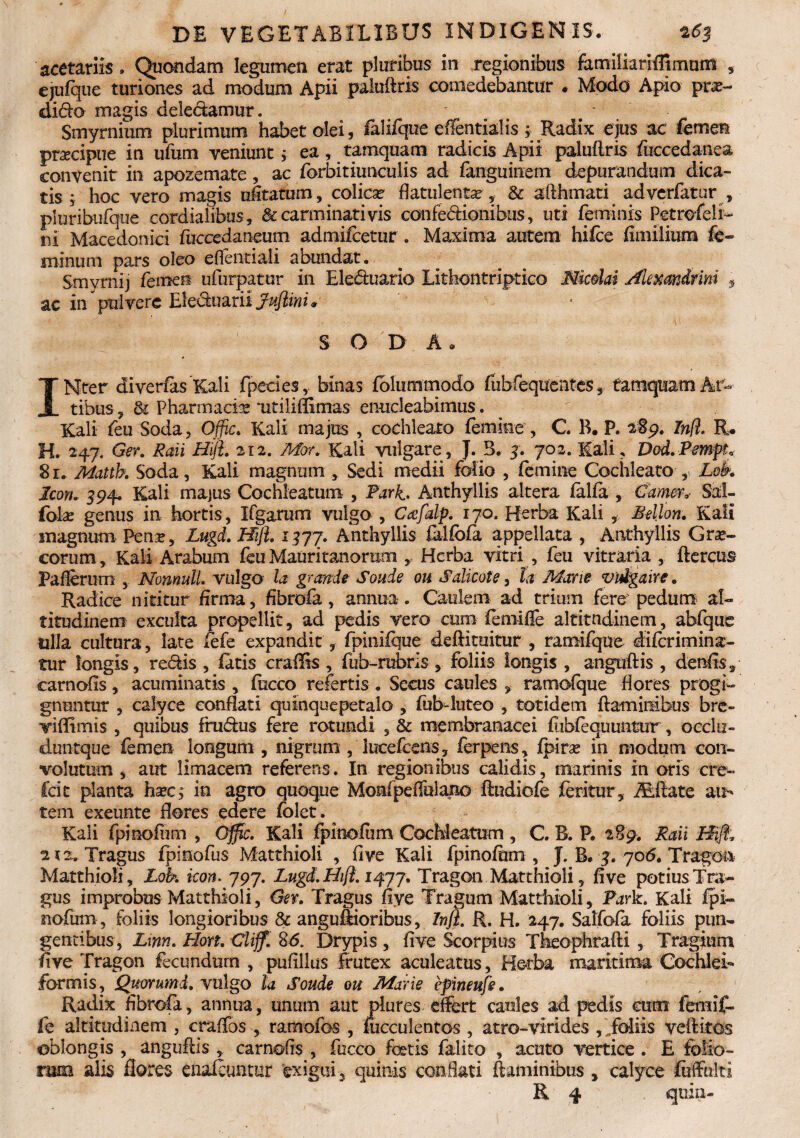 acetariis. Quondam legumen erat pluribus in regionibus familiariffimurn , ejufque turiones ad modum Apii paluftris comedebantur . Modo Apio prte- dido magis deledamut. „ . * Smyrnium plurimum habet olei, falifque eflentialis ; Radix ejus ac femen praecipue in ufum veniunt i ea, tamquam radicis Apii paluftris fuccedanea convenit in apozemate, ac forbitiuneulis ad fanguinem depurandum dica¬ tis ; hoc vero magis ufitatum, colica? flatulentar, & afthmati adverfatur, pluribufque cordialibus, & carminati vis confedionibus, uti feminis Petrofeli- ni Macedonici fuccedaneum admilcetur . Maxima autem hifce fimilium fe¬ minum pars oleo eftentiali abundat. Srnymij femen ufurpatur in Eleduarlo Lithontriptico Mcdai Alexandrini * ac in pulvere Eleduarii Jujlini * S O D A a INter diverfas Kali fpecies, binas fblummodo fubfeqixentes , tamquam Ar¬ tibus , & Pharmacia ■utiliffimas enucleabimus. Kali feu Soda, Offic. Kali majus , cochleato femine , C B. P. 189. Infl. R. H. 247. Ger. Raii Hijh 212. Mor. Kali vulgare, J. 3. y. 702. Kali, Dod.PmpL 8 r. Mattb. Soda, Kali magnum Sedi medii folio , femine Cochleato Lok Icon. 394, Kali majus Cochleatum , Park Anthyllis altera falfa , Camcr,- Sal- folx genus in hortis, Ifgarum vulgo , Cafalp. 170. Herba Kali , Mellon. Kali inagnum Pen^, Lugd. Hijl. 1577. Anthyllis falfofa appellata , Anthyllis Grae¬ corum , Kali Arabum feu Mauritanoram , Herba vitri , feu vitraria , ftercus Pafiernm , Nonnull. vulgo la grande Soude ou Salicote, la Mane vidgaire. Radice nititur firma, fibrofa, annua . Caulem ad trium fere pedum al¬ titudinem exculta propellit, ad pedis vero cum femifte altitudinem, abfque ulla cultura, late fefe expandit, fpinifque deftituitur , ramifque diferimina- tur longis, redis , fatis craffis , fub-rubris , foliis longis , anguftis , denfts, carnofis, acuminatis , focco refertis. Secus caules , ramofque flores progi¬ gnuntur , calyce conflati quinquepetalo , fub-luteo , totidem flaminibus bre- viflimis , quibus frudus fere rotundi , & membranacei fubfequuntur, occlu» duntque femen longum , nigrum , lucefcens, ferpens, fpira? in modum con¬ volutum , aut limacem referens. In regionibus calidis, marinis in oris cre- fcit planta ha?c; in agro quoque Momfpeffulano ftudiofe feritur , iEftate au¬ tem exeunte flores edere folet. Kali fpinofum , Offic. Kali fpinofum Cochleatum , C. B. P. 289. Raii Hijt 2 x 2. Tragus fpinofus Matthioli , five Kali fpinofum , J. B. y. 706. Trago& Matthioli, Lok icon. 797. Lugd.Hift. 1477. Tragon Matthioli, five potius Tra¬ gus improbus Matthioli, Ger. Tragus five Tragum Matthioli, Park. Kali fpi¬ nofum, foliis longioribus & anguffioribus, Infl. R. H. 247. Salfofa foliis pun¬ gentibus, L\nn. Hort. Clijf. 8<5. Drypis , five Scorpius Theophrafti , Tragium five Tragon fecundum , puflllus frutex aculeatus, Herba maritima CochleL formis, Quorumd. vulgo la Soude ou Marie epineufe. Radix fibrofa, annua, unum aut plures effert caules ad pedis cum femif- fe altitudinem , craffos , ramofos , fucculentos , atro-virides , foliis veftitos oblongis , anguftis , carnofis , fucco fetis falito , acuto vertice . E folio¬ rum alis flores enafeuntur exigui, quinis conflati flaminibus, calyce fuffulti