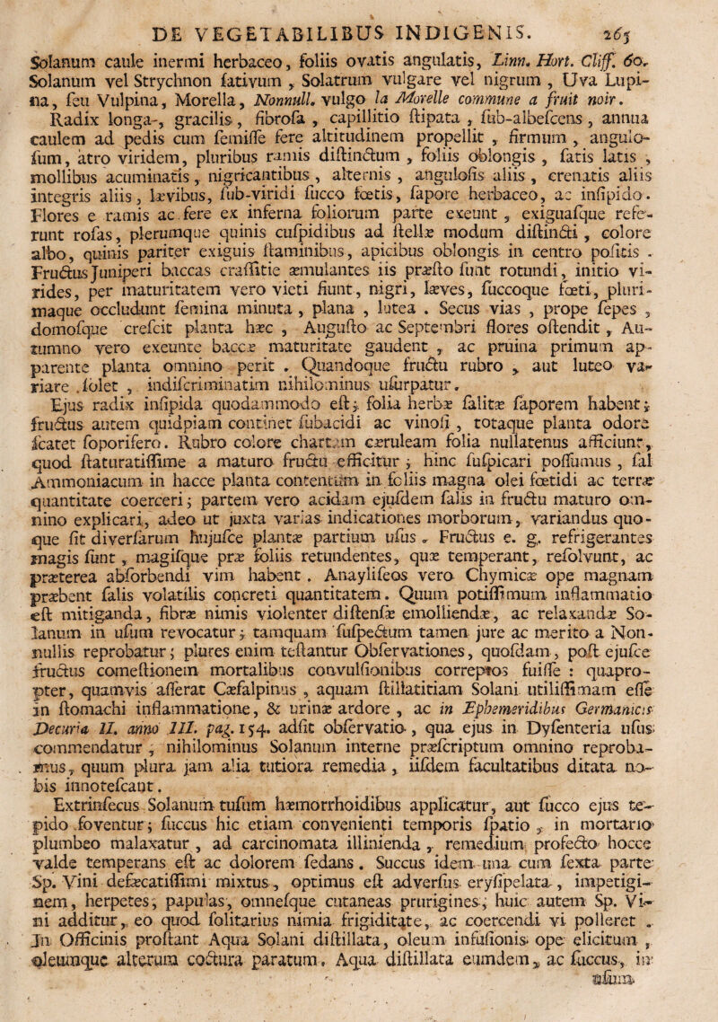 DE VEGETABILIBUS INDIGENIS. Solanum caule inermi herbaceo, foliis ovatis angulatis, Linn* Hort. Cliff. 60r Solanum vel Strychnon fativum , Solatrum vtiigare vel nigrum , Uva Lupi¬ na, feii Vulpina, Morella, NonnulL vulgo la Morelle commune a fruit noir. Radix longa-, gracilis, fibrofa , capillitio ftipata , fab-albefcens-, annua caulem ad pedis cum femifle fere altitudinem propellit , firmum , angulo- fum, atro viridem, pluribus ramis diffindum , foliis oblongis , fatis latis , mollibus acuminatis, nigricantibus, alternis , angniofis aliis , crenatis aliis Integris aliis, lavibus, fub-viridi fucco icetis, fapore herbaceo, ac infipido. Flores e ramis ac.fere ex inferna foliorum parte exeunt, exiguafque refe¬ runt rofas, plerumque quinis cufpidibus ad Aelia? modum diffindi , colore albo, quinis pariter exiguis ilaminibus, apicibus oblongis ili centro poliris . Frudus Juniperi baccas craffitie asmulantes iis proflo finit rotundi, initio vi¬ rides, per maturitatem vero vieti fiunt, nigri, Leves, fuccoque foeti, pluri- maque occludunt femina minuta , plana , lutea . Secus vias , prope fepes , domofque crefcit planta hxc , Augufto ac Septembri flores oflenditAu¬ tumno vero exeunte bacca? maturitate gaudent , ac pruina primum ap¬ parente planta omnino perit . Quandoque frudu rubro y aut luteo riare Tblet , indifcriminatim nihilominus u&rpatur» Ejus radix infipida quodammodo eft > folia herba? falita? faporem habent j frudus autem quidpiam continet mbacidi ac vinali , totaque planta odore fcatet foporifero. Rubro colore chartam cmileam folia nullatenus afficiunt, quod ftaturatiffime a matura frudu efficitur , hinc fufpicari poffumus , fal Ammoniacum in hacce planta .contentum in. foliis magna olei foetidi ac ter Li¬ quant itate coerceri; partem vero acidam ejufdem falis in frudu maturo om¬ nino explicari, adeo ut juxta varias indicationes morborum, variandus quo¬ que fit diveriarum hnjufce planta? partium ufus „ Frudus e. g. refrigerantes magis funt , magifque prae foliis retundentes, qux temperant, reiblvunt, ac praterea abforbendi vim habent . Anaylifeos vero Chymica? ope magnam praebent falis volatilis concreti quantitatem. Quum potifliniurn inflammatio eft mitiganda, fibras nimis violenter diftenfa? emollienda, ac relaxanda So¬ lanum in ufum revocatur, tamquam fufpedirai tamen jure ac merito a Non¬ nullis reprobatur; plures enim teftantur Obfervationes, quofdam, poft ejufce frudus comeffionem mortalibus convulfiombus correptos fuifle : quapro¬ pter, quamvis aflerat Cafalpinus , aquam Priliatitiam Solani utiliffimam efle In ftomachi inflammatione, & urina ardore , ac in Ephemeridibus Germanicis Decuria II. armo 111. pag. 154. adfit obier vatia, qua ejus in Dyfenteria ufus; commendatur , nihilominus Solanum interne prricriptum omnino reproba- tims? quum plura jam alia tutiora remedia, iifdem facultatibus ditata no¬ bis innotefcant. Extrinfecus Solanum tufum hamorrhoidibus applicatur, aut fucco ejus te¬ pido foventur; fuccus hic etiam convenienti temporis fpatio , in mortario* plumbeo malaxatur , ad carcinomata illinienda , remedium profedo' hocce valde temperans eft ac dolorem fedans. Succus idem una cum fexta parte' Sp. Vini defacatiffirni mixtus, optimus efl ad verius eryfipelata, impetigi¬ nem, herpetes, papulas, omnefque cutaneas prurigines.; huic autem Sp. Vi¬ ni additur,, eo quod folitarius nimia frigiditate, ac coercendi vi- poiieret . In Officinis proflant Aqua Solani diftillata, oleum infuftonis> ope elicitum oieumquc alterum codura paratum, Aqua diftillata eumdem y ac fuccus m;