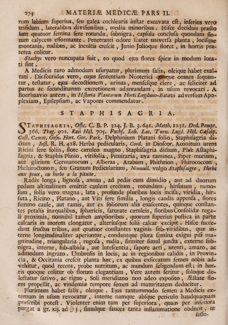 rum labium fuperius, feu galea cochlearis mftar excavata eft, inferius vero trifidum , lateralibus divifionibus , inedia minoribus . Hifce deciduis proflo funt quatuor femina fere rotunda, fubnigra, capfula conclufa quondam Eo¬ rum calycem efFormante. Penetranti odore flatet univeria planta , locifque montanis, rudibus, ac incultis crefcit, Junio Julioque floret , in hortis prae¬ terea colitur. Stachys vero nuncupata fuit * eo quod ejus flores fpicse in modum loca¬ ti fint. A Medicis raro admodum ufurpatur, plurimum falis, oleique habet exal¬ tati . Dicfcorides vero, cujus .jfententiam Neoterici q®feque omnes fequun- tur, reflatur , ejus decodioncm , urinas, menfelque ciere , ac feliciter ad partus ac flcundinarum excretionem adjuvandam , in ufiim revocari . A Boerhaavio autem, in Hftoria Plantarum HomLugduno-Batavi adverfumApo¬ plexiam, Epilepfiam, ac Vapores commendatur . S T A P H I S A G R I A. STaphisagria, Ojfic. C. B. P. 3 24. J. B. 3.6^1. Matth, 123 r. Dod, Pempt. 366. Trag. 902. Raii Hift. 705. Fuchf. Lob. Lac. Tum. Lugd. Hift» Ctefalp. Caji. Camer» Gefn. Hort. Ger. Pari. Delphinium Platani folio, Staphifagria di¬ ctum , Inft. R. H. 428. Herba pedicularis, Cord. in Diofcor. Aconitum urens Ricini fere foliis, flore caruleo magno , Staphifagria didum, Pluk Aftaphi- fagria, & Staphis Plinio, vitifoiia, Pituitaria, uva taminea, Piper murium, aut glirium Germanorum , Alberas , Arabum , Phithrion , Phirococcon , Phthirodonon, feu Granum Pedicularium, Nonnull. vulgo Staphifaigre , Herbe ■aux pouXy cu herbe a la pituite. Radix longa, lignofa , annua , ad pedis cum dimidio , aut ad duorum pedum altitudinem emittit caulem eredum , rotundum , hirfutum , ramo- fum , folia vero magna , lata , profunde pluribus locis incifa, viridia, hir- futa, Ricino , Platano , aut Viti fere fimilia , longis caudis appenfa , flores fummo caule, aut ramis, aut ex foliorum alis enafcentes, quinque conflan¬ tes petalis inaqualibus, fpharicis, faturate caeruleis, floribus Confolida? rega¬ li proximis, nonnihil tamen amplioribus , quorum fuperius poftica in parte calcaris in morem elongatur, alteriufque folii calcar excipit. Hifce fucce- dunt frudus tribus, aut quatuor conflantes vaginis fub-viridibus, qua? in¬ terne longitudinaliter aperiuntur, cotiduntque plura femina exigui pili ma¬ gnitudine, triangularia , rugofa , rudia, firmiter fimul junda , externe fub¬ nigra, interne, fub-albida , aut luteflentia, fapore acri, urenti, amaro, ac admodum ingrato. Umbrofis in locis, ac in regionibus calidis , in Provin¬ cia, & Occitania crefcit planta hac, ex quibus exficcatum femen nobis ad¬ vehitur, quod recens, probe nutritum, ac mundum feligendum eft ; in hor¬ tis quoque colitur ob florum elegantiam , Vere autem feritur , foloque de- ledatur fativo, ac riguo , Soli meridiano non adeo expolito, ALftate flo¬ res propellit, ac vindemia tempore femen ad maturitatem deducitur. Plurimum habet falis, oleique . Ejus tantummodo femen a Medicis ex¬ ternum in ufum revocatur , interne namque abfque periculo haudquaquam prafcribi poteft . Violenter enim tam per fuperiora , quam per inferiora purgat a gr. xij. ad 9 j , fimulque fauces tanta inflammatione obducit, ut c. ftiffo-