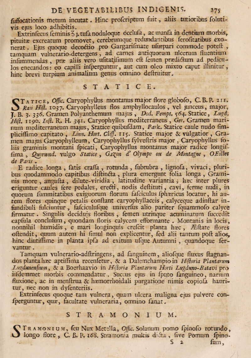 fuffocationis metum incutat. Hinc profcriptum fuit, aliis tutioribus folnti- vis ejus loco adhibitis» Extrinfecus feminis 3 ]. tufa noduloque dcclufa, ac manfa in dentium morbis, pituita? excreatum promovet, cerebrumque redundantibus ferofitatibus exo¬ nerat . Ejus quoque deco&io pro Gargarifmate ufurpari commode poteff , tamquam vulnerario-detergens, ad carnes antiquorum ulcerum fluentium infum mendas , pne aliis vero ufitatifimum eft femen pra?di6fum ad pedicu¬ los enecandos: eo capilli infperguntur, aut cum oleo mixto caput illinitur„ hinc brevi turpium animalium genus omnino deffruitur* S T A T I C E. STatice, Offic. Caryophyilus montanus major flore globofo, C. B. P. zir. Rari Hift. 1037. Caryophylleus flos amphyllocaulos , vel junceus , major, J. B. 3. 336. Gramen Polyanthemum majus , Dod. Pempt. 36^. Statice, Lugd. Hift. 1190. Inft. R. H. 341. Caryophyilus mediterraneus , Ger. Gramen mari¬ num mediterraneum majus, Statice quibufdam, Park. Statice caule nudo fim- pliciflimo capitato , Linn.Hon.Chff. 115. Statice major & vulgatior, Gra¬ men majus Garyophylleurrc, Caryophyilus fylveflris major , Caryophyilus fo¬ liis graminis montani fpicati, Caryophyilus montanus major radice loiigif- fima , Qupmmd. vulgo Statice , Ga^on d3 Olympe ou de Montagne , OEillei de Paris » E radice longa , fatis craffa , rotunda, fubrubra , ligiiofa, vivaci^ pluri¬ bus quodammodo capitibus diftindla, plura emergunt folia longa, Grami¬ nis more , angufla , dilute-viridia , latitudine variantia 3 hxc inter plures eriguntur caules fere pedales, eredfi, nodis deflituti, cavi, ferme nudi,- in quorum fummitatibus exiguorum florum fafciculus fphrricus locatur, hi au¬ tem flores quinque petalis conflant caryophyllaceis , calyceque adiiiftar in¬ fundibuli fulciunturfafciculufque univerfiis alio pariter fquammofo calyce firmatur . Singulis deciduis floribus , femen utrinque acuminatum fuccedit capfula conclufum, quondam floris calycem efFormante . Montanis in locis, nonnihil humidis, e mari longinquis crefcit planta ha?c, Asffate flores oflendit, quum autem hi fimul non explicentur, fed alii tantum poft alios, hinc diutiflime in planta ipfa ad exitum ufque Autumni ,. quandoque fer¬ vantur . Tamquam vulnerario-adflringens, ad fanguinem , aliofque fluxus ftagnan- dos planta htc aptiffima recenfetur, & a Dalemchampio in Hiftoria Plantarum Luvdunenfmm, & a Boerhaavio in Hiftoria Plantarum Horti Lugduno-B atavi pro iifdemmet morbis commendatur . Succus ejus in fputo fanguineo, nanum fluxione, ac in menflrua & ha?morrhoidali purgatiope nimis copiofa hauri¬ tur, nec non in dyfenteriis. Extrinfecus quoque tam vulnera, quam ulcera maligna ejus pulvere con- iperguntur, qua?, facultate vulneraria, omnino fanat. S T R A M O N I U M. S T r a mon 1 u m, feu Nux Metella, Offic. Solanum pomo fpinofo rotundo, longo flore r C. B» P* i63. Stramonia multis difta , five Pomum fpino- S 2 ium.