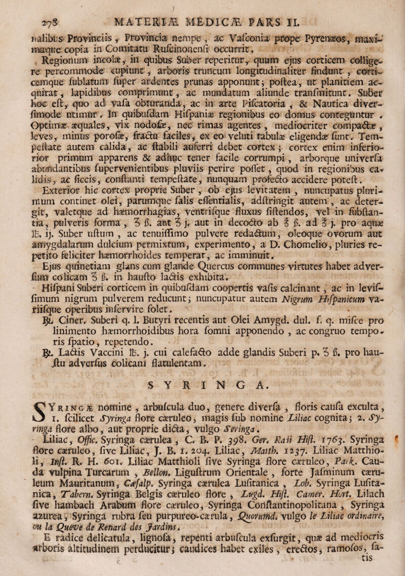 nalikis Provinciis, Provincia nempe , ac Vafconia prope Pyr emees, maxi- maque copia in Comitatu Rufcinonenfi occurrit. Regionum incolae* in quibus Suber reperitur, quum ejus corticem collige¬ re percommode cupiunt , arboris truncum longitudinaliter findunt , corti- cemque fublatum fuper ardentes prunas apponunt; poftea, ut planitiem ac¬ quirat, lapidibus comprimunt, ac mundatum aliunde tranfmitunt. Suber hoc efl, quo ad vafa obturanda, ac in arte Pifcatoria , & Nautica diver- finiode utimur. In quibufdam Hifpanias regionibus eo domus conteguntur . Optima aquales, vix nodofe, nec rimas agentes, mediocriter compadx , leves, minus porofie, fractu faciles, ex eo veluti rabula eligenda fiin-t. Tem- peilate autem calida, ac flabili auferri debet cortex ; cortex enim inferio- rior primum apparens & adhuc tener facile corrumpi, arborque univerfa abundantibus fupervenientibus pluviis perire poflet, quod in regionibus ea* lidis , ac ficcis, conflanti tempeflate, nunquam profedo accidere potefl. Exterior hic cortex proprie Suber , ob ejus levitatem , nuncupatus pluri¬ mum continet olei, parumque falis effentialis, adilringit autem , ac deter- git, valetque ad harniorrhagias, ventrifque fluxus fidendos, vel in fubftan- tia, pulveris forma , 3 #. aut 3 j. aut in decodo ab 5 £. ad ? j. pro aquse lb, ij. Suber uflum , ac tenuiflfimo pulvere redadum, oleoque ovorum aut amygdalarum dulcium permixtum, experimento, a D. Chomelio, pluries re¬ petito feliciter haemorrhoides temperat, ac imminuit. Ejus quinetiam glans cum glande Quercus communes virtutes habet adver- fiim colicam 3 in hauflo ladis exhibita. Hifpani Suberi corticem in quibufdam coopertis vafis calcinant, ac in levifi- fimum nigrum pulverem reducunt; nuncupatur autem Nigrum Hifpanicum va- riifque operibus in fervi re folet. gi. Ciner. Suberi q. 1. Butyri recentis aut Olei Amygd. dul. f q. mi/ce pro linimento haemorrhoidibus hora fomni apponendo , ac congruo tempo* ris fpatio, repetendo. gj. Ladis Vaccini lb. j. cui calefado adde glandis Suberi p, 3 f. pro hau- jtu adverfus colicam flatulentam. 3 Y R X N G A. SYringj£ nomine , arbufcula duo, genere diverfa , floris caufa exculta, i. fcilicet Syringa flore caeruleo, magis fub nomine Liliac cognita; 2. Sy¬ ringa flore albo, aut proprie dida, vulgo Seringa. Liliac, Offic. Syringa caerulea , C. B* P. 598. Ger. Rati Idifl. 1763. Syringa flore caeruleo, five Liliac, J. B. 1. 204. Liliac, Mattb. 1257. Liliac Matthio- li, Infl. R. H. 601. Liliac Matthioli five Syringa flore caeruleo, Pa>k* Cau¬ da vulpina Turearum , Lellon. Liguflrum Orientale , forte Jafminum caeru¬ leum Mauritanum 3 Cnefalp. Syringa caerulea Lufitanica , Lob. Syringa Lufita- nica, 'Tabem* Syringa Belgis caeruleo flore , Lugd. Hifl. Camer. Hurt. Lilach five hambach Arabum flore caeruleo, Syringa Corlflantinopolitana , Syringa amrea, Syringa rubra feu purpureo-caerula, Quommd. vulgo le Liliac ordinaire, oii la Queve de Renat d des Jardins, E radice delicatula, lignofa, repenti arbufcula exfurgit, quae ad mediocris arboris altitudinem perducitur; caudices habet exiles , eredos, ramo (os, fa¬ tis*