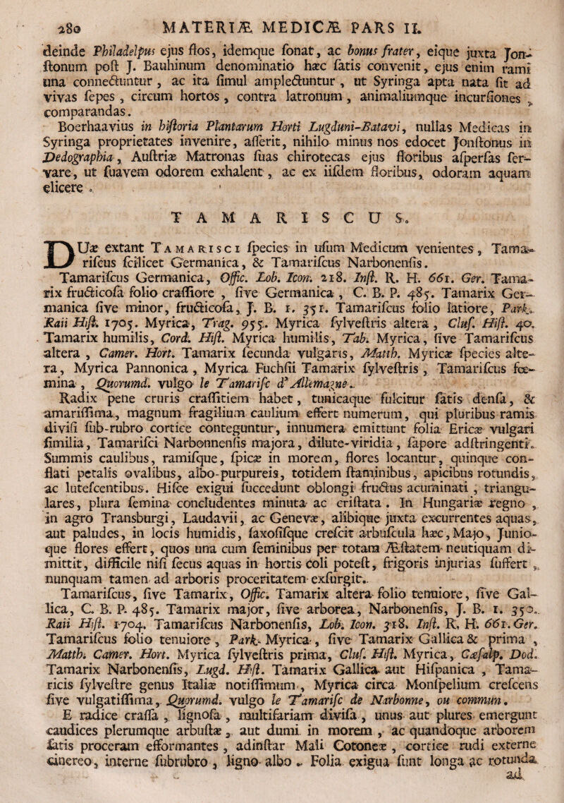 deinde Philadelpns ejus flos, idemque fonat, ac bonus frater, eique juxta Jon- ftonum poft J. Bauhinum denominatio hac fatis convenit, ejus enim rami una conne&untur, ac ita firnul amplebuntur , ut Syringa apta nata fit ad vivas fepes , circum hortos , contra latronum, animaliumque incurfiones comparandas. Boerhaavius in hiftoria Plantarum Horti Lugdmi-B'atavi, nullas Medicas m Syringa proprietates invenire, afferit, nihilo minus nos edocet Jonfionus io Dedographia , Auftrias Matronas fuas chirotecas ejus floribus afperfas fer¬ var e, ut fuavem odorem exhalent, ae ex iiftlem floribus, odoram aquam elicere .. TAMARISCO S. DUx extant Tamarisci fpecies in ufum Medicum venientes, Tama^ rifeus follicet Germanica, & Tamarifcus Narbonenfis. Tamarifcus Germanica , Offic. Lob. Icon-. 218. Inft. R. H. 661. Ger. Tama¬ rix fru<fticofa folio crafliore , five Germanica , C B. P. 485. Tamarix Ger¬ manica five minor, frucficofa, J. B. x, 551. Tamarifcus folio latiore, Parh. Rati Hift. 1705. Myrica, Trag. 95 5. Myrica fylveftris altera , Ciuf. Hifl. 40, Tamarix humilis, Cord. Hift. Myrica humilis, Tabi Myrica, five Tamarifcus altera , Camer. Hort. Tamarix fecunda vulgans, Matth. Myricas fpecies alte¬ ra , Myrica Pannonica, Myrica Fuchfii Tamarix fylveftris , Tamarifcus fe¬ mina , jQitommd. vulgo le T'amarifc d*Allmagne... Radix pene cruris craflitiem habet, tunicaque fulcitur fatis denfa, & amariffima, magnum fragilium caulium* effert numerum, qui pluribus ramis divift fub-rubro cortice conteguntur, innumera emittunt folia Ericx vulgari fimilia, Tamarifci Marbonnenfis majora, dilute-viridia, fapore adftringentri Summis caulibus, ramifque, fpfee in morem, flores locantur, quinque con¬ flati petalis ovalibus, albo-purpureis, totidem flaminibus, apicibus rotundis5 ac lutefcentibus. Hifce exigui fuccedunt oblongi frudtus acuminati , triangu¬ lares, plura femina concludentes minuta ac eriftata . In Hungari® regno in agro Transburgi, Laudavii, ac Geneva, aiibique juxta excurrentes aquas, aut paludes, in locis humidis, faxofifque crefcit arbufcula hxc, Ma30, Junio* que flores effert, quos una cum feminibus per totam Aftatem neutiquam di¬ mittit, difficile nifi fecus aquas in hortis coli poteft, frigoris injurias fuffert nunquam tamen ad arboris proceritatem exfurgitv Tamarifcus, five Tamarix, Offic. Tamarix altera folio tenuiore, five Gal¬ lica, C B. P. 485. Tamarix major, five arborea, Narbonenfis, J. B. r. 550.. Raii Hift. 1704. Tamarifcus Narbonenfis, Lob. Icon. ji8» Inft. R, H. 661. Ger. Tamarifcus folio tenuiore, Park- Myrica-, five Tamarix Gallica & prima v Tkfatthi Camer. Hort. Myrica fylveftris prima, Cluf. Hift. Myrica, C^falp. Dod. Tamarix Narbonenfis, Lugd. Hft. Tamarix Gallica, aut Hifpanica , Tama¬ ricis fylveftre genus Italise noti {fimum , Myrica circa Monfpelimn crefcens five vulgatiffima,, Qmrumi. vulgo le Tamarifc de Narbonne, ou commun. E radice crafla , lignofa , multifariam divifa, unus aut plures emergunt caudices plerumque arbuftae 3 aut dumi in morem , ac quandoque arborem latis proceram efformantes , adinftar Mali Cotonea , cortice rudi externe cinereo , interne fubrubro , ligno albo ~ Folia, exigua funt longa ac rotunda .... ad.