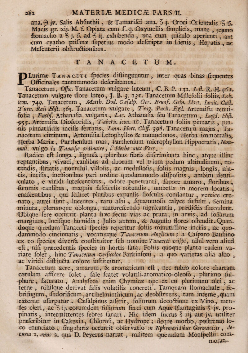 ana,# jv. Salis Abfinthii, & Tamarifci ana. 3 j. Croci Orientalis 3 & Macis gr. xij. M. £ Opiata cum f. q. Qxymellis flmplicis, mane , jejuno ftomacho a 3 j. T. ad 3 ij. exhibenda, una cum jtilculo aperienti , aut cum cyatho ptilana? fuperlus modo defcripta? in Lienis , Hepatis , ac Mefenterii obftrucfcionibus. TANA CE TUM, PLurlmr Tan aceti fpecies diftinguuntur, inter quas binas fequentes OiEcinales tantummodo delcribemus. Tanacetum, Offic. Tanacetum vulgare luteum, C. B. P, 192. jnflm R. H.qdc. Tanacetum vulgare flore luteo , J. B. 3. 131. Tanacetum Millefolii foliis, Lob. icon. 749, Tanacetum , Matth. Dod. C<efalp. Ger, Brmf. Gefn. Hort. Lanie. Caft* Tum. Rati Hfl. 363. Tanacetum vulgare , Tmg. Park. EyfL Arte milia tenui- folia , Fuchf. Athanalia vulgaris , Lac. Athanafia feu Tanacetum , Lugd. H\fL 955. Artemiila Diofcoridis, Tabem, icon. 10. Tanacetum foliis pinnatis , pin¬ nis pkmatiEdis incilis ferratis, Lmn. Hort. Cliff. 598. Tanacetum majus , Ta~ macetum ckrinum, Artemilia Letophyllos & monoclonos, Herba immortalis. Herba Maria?, Parthenium mas, Parthenium microphyllon Hippocratis )Non- mtt. vulgo la Tanaifie ordinaire, V Herbe aux Fers. Radice eft longa , lignola , pluribus fibris diicriminata hinc , atque illinc reptantibus, vivaci, caulibus ad duorum vel trium pedum altitudinem, ro¬ tundis, ftriatis, nonnihil viliolis, ac mednllolis, foliis magnis, longis, ala¬ tis, incilis, indfionibus pari ordine quodammodo dilpofltis , ambitu denti¬ culato , e viridi lutefcentibus , odore penetranti, fapore amaro , floribus , fuinmis caulibus , magnis falciculis rotundis , umbella in inorem locatis , enafeentibus , qui fcilicet pluribus expanlis flofculis conflantur , vertice cre- nato, aurei flmt , lucentes , raro albi , fquammofo calyce fuffulti . Semina minuta, plerumque oblonga, maturelcendo nigricantia, pra?di&is fiiccedunt. Ubique fere occurrit planta hxc fecus vias ac prata, in arvis, ad foliatum margines, locifque humidis ; Julio autem, & Auguflo flores oftendit.Quan- doque qtrniam Taiuceti fpecies reperitur foliis minuti Time incilis , ac quo¬ dammodo cincinnatis , vocaturque Tanacetnm sfn?licum ; a Cafparo Bauhino ex eo fpecies diverfa conftituitur fub nomine Tanaceti crifpi, nihil vero aliud eft, nili praecedentis fpecies in hortis lata. Foliis quoque planta eadem va¬ riare folet, hinc Tanacetum verficolor Parkinfoni, a quo varietas alia albo , ac viridi diftinda colore inftituitur. Tanacetum acre, amarum, Sc aromaticum eft , nec ruhro colore chartam caerulam allicere folet , lale fcatet volatili-aromatico-oleofo ,, plurimo fui- phure, faturato, Analyfeos enim Chymica? ope ex eo plurimum olei, ac terra? , nihilque derivat falis volatilis concreti . Tamquam ftomachalc , fe¬ bri fugum , fudorilicum,antihelminthicum,ac deobftruens, tam interne,quam externe ufurpatur , Cafalpinus aflerit, foliorum decobHone ex Vino, men- fes cieri, ac 3 ij. eorumdem foliorum liicci cum Aqua? Plantaginis % jy. pro¬ pinatis , intenpittentes febres fanari . Hic idem fuccus § iij. autjv. utiliter praderibitur iti Cakexia, Chlorofl, ac Hydrope j deque morbo,- poftremo lo¬ co enunciato , lingularis occurrit obfervatio in Ephemeridibus Germanicis, de- €urm 2. anno 2. qua D. Peyerus narrat, militem quemdam Monfpellii cora- morare