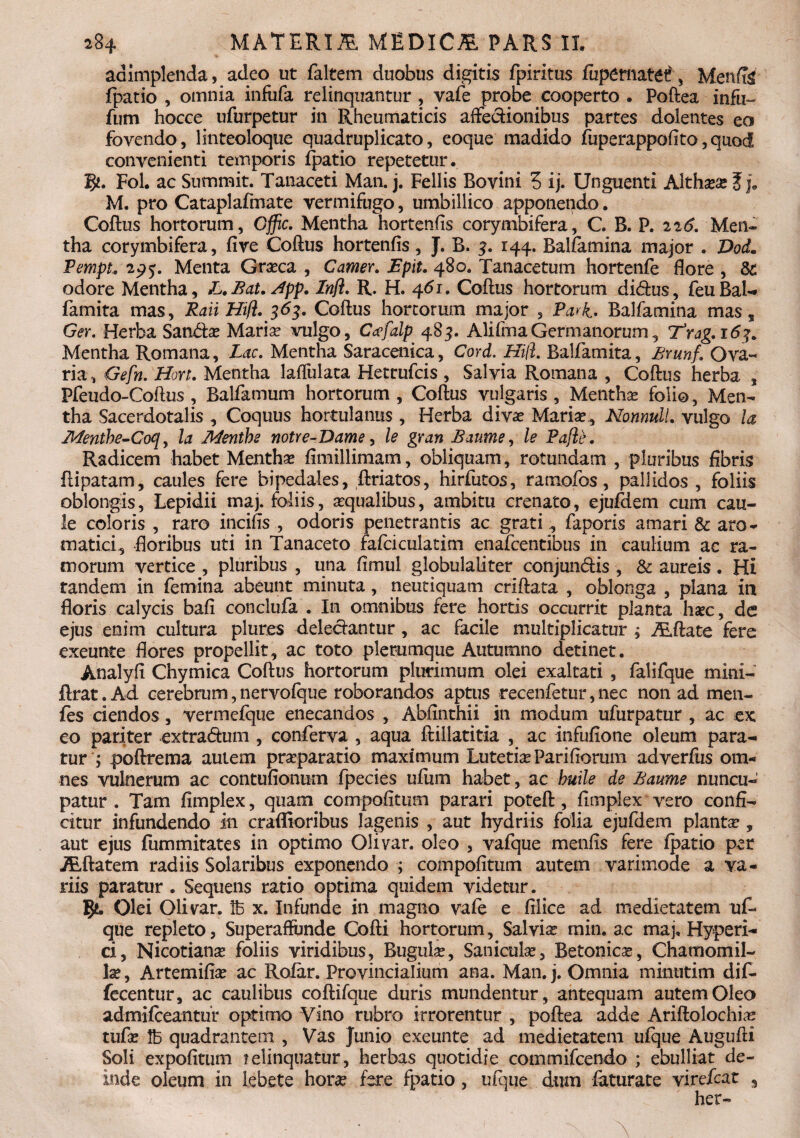 adimplenda, adeo ut faltem duobus digitis fpiritus fupematetf', MenfTg fpatio , omnia infufa relinquantur , vafe probe cooperto . Poftea infu- fum hocce ufurpetur in Rheumaticis affectionibus partes dolentes eo fovendo, linteoloque quadruplicato, eoque madido fuperappofito,quod convenienti temporis fpatio repetetur. 8*. Fol. ac Summit. Tanaceti Man. j. Fellis Bovini 5 ij. Unguenti Althassef j9 M. pro Cataplafmate vermifugo, umbillico apponendo. Coftus hortorum, Gffic. Mentha hortenfis corymbifera, C. B. P. 226, Men¬ tha corymbifera, five Coftus hortenfis, J. B. 3. 144. Balfamina major . DoL PempL 2p£. Menta Grasca , Camer. Epit. 480. Tanacetum hortenfe flore , 3c odore Mentha, L.Bat.Jpp. Inft. R. H. 461. Coftus hortorum di&us, feuBal- famita mas, Raii Hifi. 363. Coftus hortorum major , Pari. Balfamina mas , Ger. Herba Sandtas Marias vulgo, Ccefalp 485. Alifma Germanorum, T3rag. 163, Mentha Romana, Lac. Mentha Saracenica, Cord. Hili. Balfamita, Brunf. Ova- ria, Gefn. Hort. Mentha laffulata Hettufcis , Salvia Romana , Coftus herba , Pfeudo-Coftus , Balfamum hortorum, Coftus vulgaris. Menthas folio, Men¬ tha Sacerdotalis , Coquus hortulanus , Herba divae Mariae, Nonnull. vulgo ia Menthe-Co<l, la JlLenthe notte-Dame, le gran Baume, le Pajie. Radicem habet Menthae fimillimam, obliquam, rotundam , pluribus fibris ftipatam, caules fere bipedales, ftriatos, hirfutos, raraofos, pallidos , foliis oblongis, Lepidii maj. foliis, aequalibus, ambitu crenato, ejufdem cum cau¬ le coloris , raro incifis , odoris penetrantis ac grati , faporis amari & aro¬ matici, floribus uti in Tanaceto fafciculatim enafcentibus in caulium ac ra¬ morum vertice , pluribus , una fimul globulaliter conjumftis , & aureis. Hi tandem in femina abeunt minuta, neutiquam criftata , oblonga , plana in floris calycis bafi conclufa . In omnibus fere hortis occurrit planta liate, de ejus enim cultura plur.es deleciantur , ac facile multiplicatur, Alftate fere exeunte flores propellit, ac toto plerumque Autumno detinet. Analyfi Chymica Coftus hortorum plurimum olei exaltati , falifque mini- ftrat. Ad cerebrum, nervofque roborandos aptus recenfetur, nec non ad men- fes ciendos, vermefque enecandos , Abfinthii in modum ufurpatur , ac ex eo pariter -extra&um , conferva , aqua ftiilatitia , ac infufione oleum para¬ tur ; poftrema autem praeparatio maximum Lutetia Par i ftorum adverfus om¬ nes vulnerum ac contufionum fpecies ufiim habet, ac buile de Baume nuncu¬ patur . Tam fimplex, quam compofitum parari poteft, fimpiex vero confi¬ citur infundendo in craffioribus lagenis , aut hydriis folia ejufdem planta?, aut ejus fiimmitates in optimo Olivar. oleo , vafque menfis fere fpatio per flatem radiis Solaribus exponendo ; compofitum autem varimode a va¬ riis paratur . Sequens ratio optima quidem videtur. Olei Olivar. Ife x. Infunde in magno vafe e filice ad medietatem uf- que repleto, Superaffunde Cofti hortorum, Salvia? min. ac maj, Hyperi- ci, Nicotiana? foliis viridibus, Bugulas, Saniculas, Betonicas, Chamomil¬ la? , Artemifias ac Rofar. Provincialium ana. Man. j. Omnia minutim dif- fecentur, ac caulibus coftifque duris mundentur, antequam autem Oleo admifeeantur optimo Vino rubro irrorentur , poftea adde Ariftolochia? tufas 1B quadrantem , Vas Junio exeunte ad medietatem ufque Augufti Soli expolitum relinquatur, herbas quotidie commifcendo ; ebulliat de¬ inde oleum in lebete hora? fere fpatio, ufque dum feturate virefeat het-