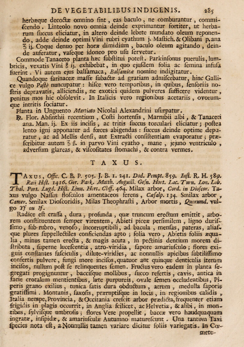 » herba?qtie decoda? omnino fint, eas baculo, ne comburantur , commi- fcendo . Linteolo novo omnia deinde exprimantur fortiter, ut herba¬ rum fuccus eliciatur, in altero deinde lebete mundato oleum reponen¬ do, adde deinde optimi Vini rubri cyathum j. Maftich. & Qlibani p.ana 5 ij. Coque denuo per hora? dimidiOm , baculo oleum agitando , dein¬ de auferatur, vafeque idoneo pro ufu fervetur. Commode Tanaceto planta ha?c fubftitui poteft. Parkinfonus puerulis, lum¬ bricis, vexatis Vini £ ij. exhibebat, in quo ejuldem folia ac (emina infufa fuerint . Vi autem ejus balfamaca, Bdfamitce nomine indigitatur. Quandoque farinacea? maffe (iibadse ad gratiam admifcebatur, hinc Galli* ce vulgo Pafle nuncupatur : hifce vero temporibus, in quibus, fenforiis no- ftris depravatis, alliciendis, ne exotici quidem pulveres (ufficere videntur, penitus mos hic obfblevit. In Italicis vero regionibus acetariis, ovorum¬ que intritis fociatur. Planta in Unguento Martiato Nicolai Alexandrini ufiirpatur. 5*. Flor. Abfinthii recentium , Cofti hortenfis, Marrubii albi, & Tanaceti ana. Man. ij. Ex iis incifis , ac tritis fuccus torculari eliciatur; poftea lento igni apponatur ad fceces abigendas : fuccus deinde optime depu¬ ratur , ac ad Mellis denfi, aut Extradi confidentiam evaporatur; pra?- fcribitur autem 5 fi. in parvo Vini cyatho, mane , jejuno ventriculo * adverfum glareas, & vifcofitates ftomachi, & contra vermes. TAXUS. TAxus, Offic. C. B» P. 505. J. B. 1. 241. Dod. Pempl. 859, Infl. R. H. 589. Rari Hifl. 1 416. Gtr. Pari. Matth. Anguill. Gefn. Hort. Lac. Tum. Lon. Lob* Tbal. Port. Lugd. Hifl. Lfm. Hort. Chff. 464. Milax arbor, Cord. in Diofcor. Ta¬ xus vulgo Naffus flofculos amentaceos ferens, Ctefalp. 134. Smilax arbor , Camer. Smilax Diofcoridis, Milas Theophrafti, Arbor mortis , Quommd. vul¬ go Yf ou Jf. Radice eft crafia , dura, profunda , qua? truncum eredum emittit, arbo¬ rem conftituentem femper virentem. Abieti picQX perfimilem , ligno durifk fimo, fub rubro, venofo, incorruptibili, ad bacula , menfas, pateras, aliaf* que plures (iippellediles conficiendas apto ; folia vero , Abietis foliis aqua¬ lia , minus tamen ereda , 8c magis acuta , in pedinis dentium morem di- ftributa , fuperne kicefcentia , atro-viridia , fapore amariufculo; flores exi¬ guis conflantes fafciculis , dilute-viridies, ac nonnullis apicibus fubtihffimo confertis pulvere, fungi more incifos,quatuor ant quinque denticulis iterum incifbs, nullum poft fe relinquentes femen. Frudusvero eadem in planta fe- gregati progignuntur, baccifque mollibus T fiticco refertis , cavis, antica m facie crotalum mentientibus, kete purpureis, ovale femen occludentibus. Pi¬ peris grano exilius , tunica fatis dura obdudum , atrum , medulla faporis gratiffimi . Montanis, faxofis, pra?reptifque in locis , in regionibus calidis y Italia nempe, Provincia, &Occitania crefcit arbor pr^edida, frequenter etiam frigidis in plagis occurrit, in Anglia feilicet, ac Helvetia, & alibi, in mon¬ tibus, fylyifque umbrofis ; flores Vere propellk , baccae vero haudquaquam ingrata?, infipida?, & amariufcula? Autumno maturefcimt . Una tantum Taxi Ipecies nota eft, a Nonnullis tamen variare didsur foliis variegatis,. In Car-